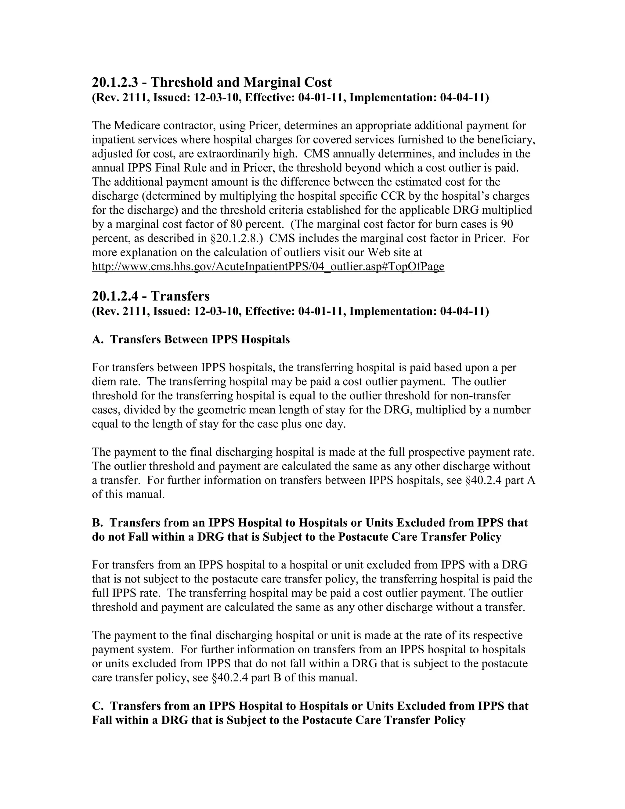 20.1.2.3 - Threshold and Marginal Cost
(Rev. 2111, Issued: 12-03-10, Effective: 04-01-11, Implementation: 04-04-11)
The Medicare contractor, using Pricer, determines an appropriate additional payment for
inpatient services where hospital charges for covered services furnished to the beneficiary,
adjusted for cost, are extraordinarily high. CMS annually determines, and includes in the
annual IPPS Final Rule and in Pricer, the threshold beyond which a cost outlier is paid.
The additional payment amount is the difference between the estimated cost for the
discharge (determined by multiplying the hospital specific CCR by the hospital’s charges
for the discharge) and the threshold criteria established for the applicable DRG multiplied
by a marginal cost factor of 80 percent. (The marginal cost factor for burn cases is 90
percent, as described in §20.1.2.8.) CMS includes the marginal cost factor in Pricer. For
more explanation on the calculation of outliers visit our Web site at
http://www.cms.hhs.gov/AcuteInpatientPPS/04_outlier.asp#TopOfPage

20.1.2.4 - Transfers
(Rev. 2111, Issued: 12-03-10, Effective: 04-01-11, Implementation: 04-04-11)
A. Transfers Between IPPS Hospitals
For transfers between IPPS hospitals, the transferring hospital is paid based upon a per
diem rate. The transferring hospital may be paid a cost outlier payment. The outlier
threshold for the transferring hospital is equal to the outlier threshold for non-transfer
cases, divided by the geometric mean length of stay for the DRG, multiplied by a number
equal to the length of stay for the case plus one day.
The payment to the final discharging hospital is made at the full prospective payment rate.
The outlier threshold and payment are calculated the same as any other discharge without
a transfer. For further information on transfers between IPPS hospitals, see §40.2.4 part A
of this manual.
B. Transfers from an IPPS Hospital to Hospitals or Units Excluded from IPPS that
do not Fall within a DRG that is Subject to the Postacute Care Transfer Policy
For transfers from an IPPS hospital to a hospital or unit excluded from IPPS with a DRG
that is not subject to the postacute care transfer policy, the transferring hospital is paid the
full IPPS rate. The transferring hospital may be paid a cost outlier payment. The outlier
threshold and payment are calculated the same as any other discharge without a transfer.
The payment to the final discharging hospital or unit is made at the rate of its respective
payment system. For further information on transfers from an IPPS hospital to hospitals
or units excluded from IPPS that do not fall within a DRG that is subject to the postacute
care transfer policy, see §40.2.4 part B of this manual.
C. Transfers from an IPPS Hospital to Hospitals or Units Excluded from IPPS that
Fall within a DRG that is Subject to the Postacute Care Transfer Policy

 