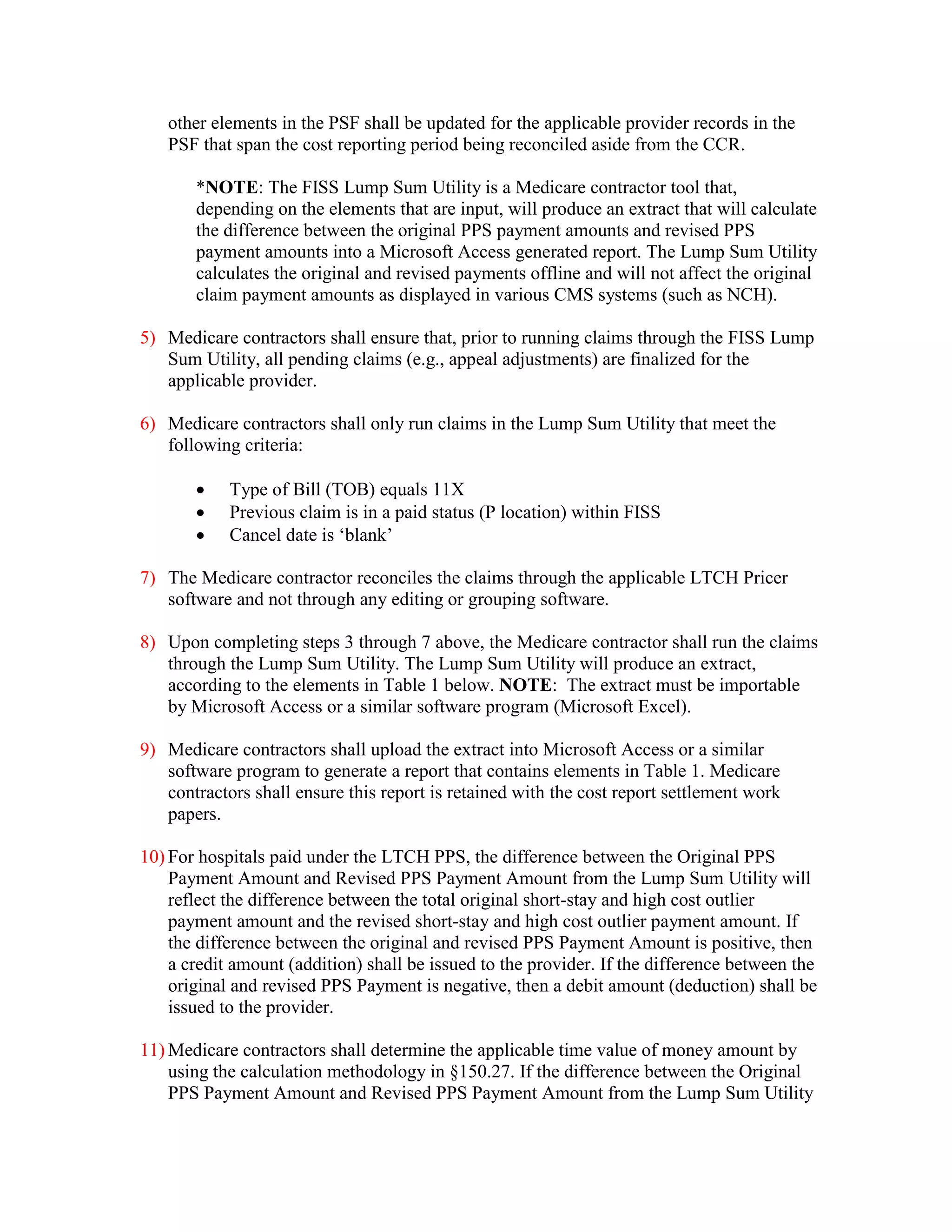 other elements in the PSF shall be updated for the applicable provider records in the
PSF that span the cost reporting period being reconciled aside from the CCR.
*NOTE: The FISS Lump Sum Utility is a Medicare contractor tool that,
depending on the elements that are input, will produce an extract that will calculate
the difference between the original PPS payment amounts and revised PPS
payment amounts into a Microsoft Access generated report. The Lump Sum Utility
calculates the original and revised payments offline and will not affect the original
claim payment amounts as displayed in various CMS systems (such as NCH).
5) Medicare contractors shall ensure that, prior to running claims through the FISS Lump
Sum Utility, all pending claims (e.g., appeal adjustments) are finalized for the
applicable provider.
6) Medicare contractors shall only run claims in the Lump Sum Utility that meet the
following criteria:
•
•
•

Type of Bill (TOB) equals 11X
Previous claim is in a paid status (P location) within FISS
Cancel date is ‘blank’

7) The Medicare contractor reconciles the claims through the applicable LTCH Pricer
software and not through any editing or grouping software.
8) Upon completing steps 3 through 7 above, the Medicare contractor shall run the claims
through the Lump Sum Utility. The Lump Sum Utility will produce an extract,
according to the elements in Table 1 below. NOTE: The extract must be importable
by Microsoft Access or a similar software program (Microsoft Excel).
9) Medicare contractors shall upload the extract into Microsoft Access or a similar
software program to generate a report that contains elements in Table 1. Medicare
contractors shall ensure this report is retained with the cost report settlement work
papers.
10) For hospitals paid under the LTCH PPS, the difference between the Original PPS
Payment Amount and Revised PPS Payment Amount from the Lump Sum Utility will
reflect the difference between the total original short-stay and high cost outlier
payment amount and the revised short-stay and high cost outlier payment amount. If
the difference between the original and revised PPS Payment Amount is positive, then
a credit amount (addition) shall be issued to the provider. If the difference between the
original and revised PPS Payment is negative, then a debit amount (deduction) shall be
issued to the provider.
11) Medicare contractors shall determine the applicable time value of money amount by
using the calculation methodology in §150.27. If the difference between the Original
PPS Payment Amount and Revised PPS Payment Amount from the Lump Sum Utility

 