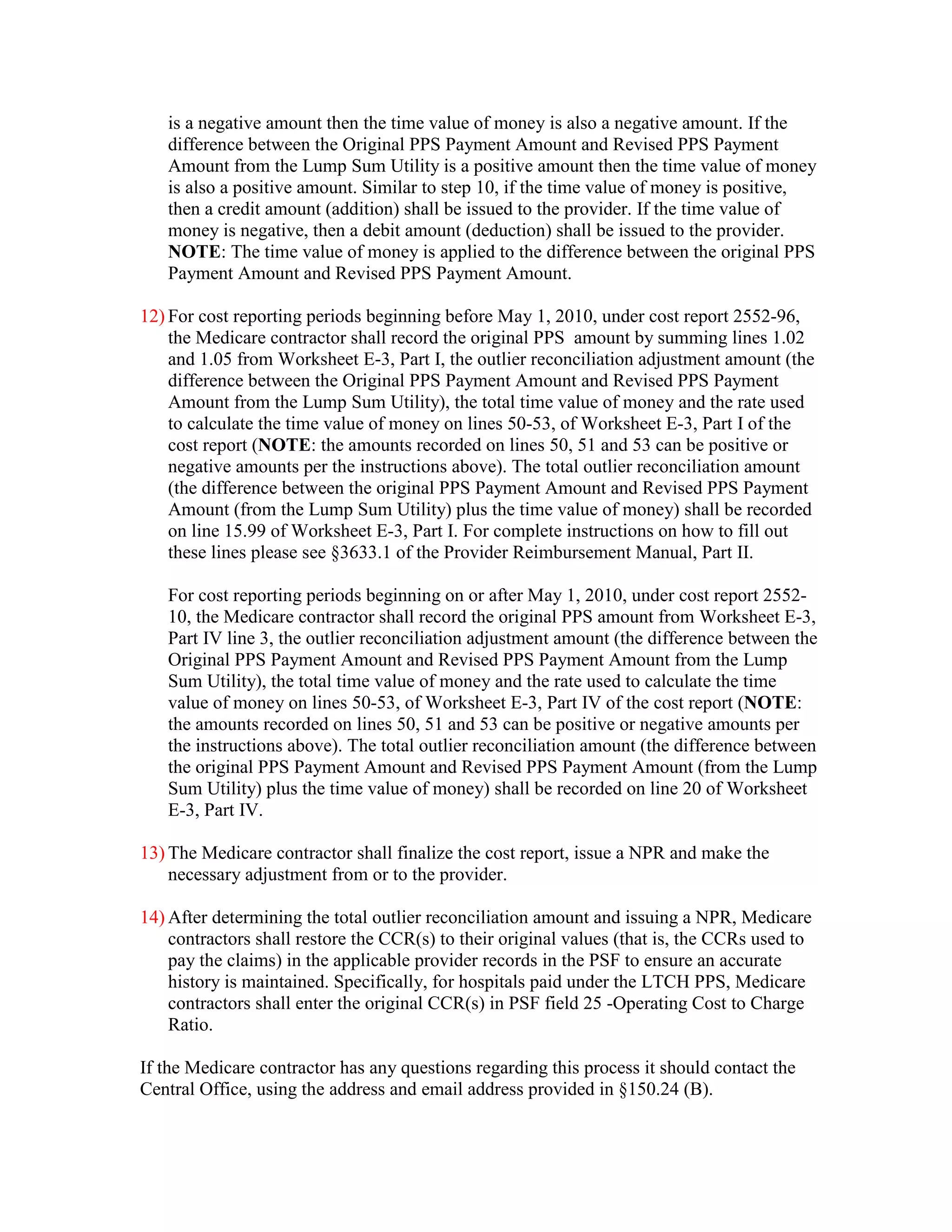 is a negative amount then the time value of money is also a negative amount. If the
difference between the Original PPS Payment Amount and Revised PPS Payment
Amount from the Lump Sum Utility is a positive amount then the time value of money
is also a positive amount. Similar to step 10, if the time value of money is positive,
then a credit amount (addition) shall be issued to the provider. If the time value of
money is negative, then a debit amount (deduction) shall be issued to the provider.
NOTE: The time value of money is applied to the difference between the original PPS
Payment Amount and Revised PPS Payment Amount.
12) For cost reporting periods beginning before May 1, 2010, under cost report 2552-96,
the Medicare contractor shall record the original PPS amount by summing lines 1.02
and 1.05 from Worksheet E-3, Part I, the outlier reconciliation adjustment amount (the
difference between the Original PPS Payment Amount and Revised PPS Payment
Amount from the Lump Sum Utility), the total time value of money and the rate used
to calculate the time value of money on lines 50-53, of Worksheet E-3, Part I of the
cost report (NOTE: the amounts recorded on lines 50, 51 and 53 can be positive or
negative amounts per the instructions above). The total outlier reconciliation amount
(the difference between the original PPS Payment Amount and Revised PPS Payment
Amount (from the Lump Sum Utility) plus the time value of money) shall be recorded
on line 15.99 of Worksheet E-3, Part I. For complete instructions on how to fill out
these lines please see §3633.1 of the Provider Reimbursement Manual, Part II.
For cost reporting periods beginning on or after May 1, 2010, under cost report 255210, the Medicare contractor shall record the original PPS amount from Worksheet E-3,
Part IV line 3, the outlier reconciliation adjustment amount (the difference between the
Original PPS Payment Amount and Revised PPS Payment Amount from the Lump
Sum Utility), the total time value of money and the rate used to calculate the time
value of money on lines 50-53, of Worksheet E-3, Part IV of the cost report (NOTE:
the amounts recorded on lines 50, 51 and 53 can be positive or negative amounts per
the instructions above). The total outlier reconciliation amount (the difference between
the original PPS Payment Amount and Revised PPS Payment Amount (from the Lump
Sum Utility) plus the time value of money) shall be recorded on line 20 of Worksheet
E-3, Part IV.
13) The Medicare contractor shall finalize the cost report, issue a NPR and make the
necessary adjustment from or to the provider.
14) After determining the total outlier reconciliation amount and issuing a NPR, Medicare
contractors shall restore the CCR(s) to their original values (that is, the CCRs used to
pay the claims) in the applicable provider records in the PSF to ensure an accurate
history is maintained. Specifically, for hospitals paid under the LTCH PPS, Medicare
contractors shall enter the original CCR(s) in PSF field 25 -Operating Cost to Charge
Ratio.
If the Medicare contractor has any questions regarding this process it should contact the
Central Office, using the address and email address provided in §150.24 (B).

 