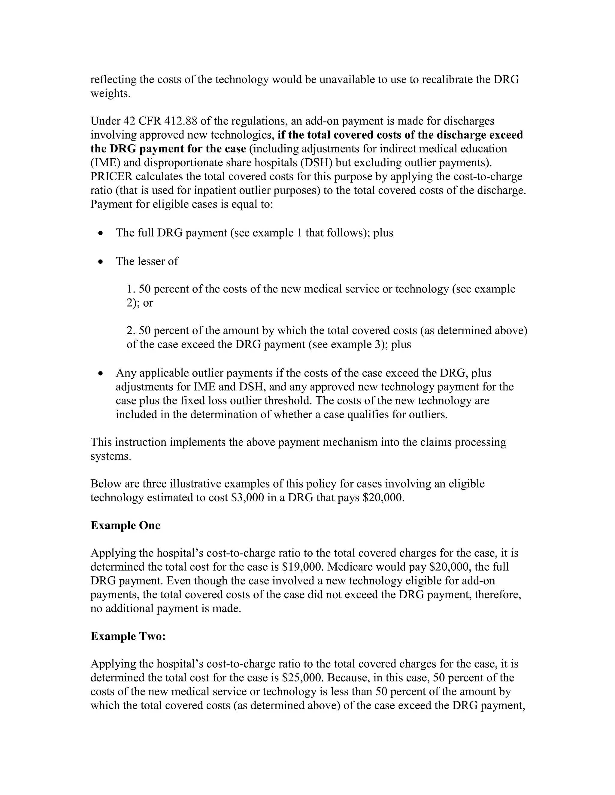 reflecting the costs of the technology would be unavailable to use to recalibrate the DRG
weights.
Under 42 CFR 412.88 of the regulations, an add-on payment is made for discharges
involving approved new technologies, if the total covered costs of the discharge exceed
the DRG payment for the case (including adjustments for indirect medical education
(IME) and disproportionate share hospitals (DSH) but excluding outlier payments).
PRICER calculates the total covered costs for this purpose by applying the cost-to-charge
ratio (that is used for inpatient outlier purposes) to the total covered costs of the discharge.
Payment for eligible cases is equal to:
•

The full DRG payment (see example 1 that follows); plus

•

The lesser of
1. 50 percent of the costs of the new medical service or technology (see example
2); or
2. 50 percent of the amount by which the total covered costs (as determined above)
of the case exceed the DRG payment (see example 3); plus

•

Any applicable outlier payments if the costs of the case exceed the DRG, plus
adjustments for IME and DSH, and any approved new technology payment for the
case plus the fixed loss outlier threshold. The costs of the new technology are
included in the determination of whether a case qualifies for outliers.

This instruction implements the above payment mechanism into the claims processing
systems.
Below are three illustrative examples of this policy for cases involving an eligible
technology estimated to cost $3,000 in a DRG that pays $20,000.
Example One
Applying the hospital’s cost-to-charge ratio to the total covered charges for the case, it is
determined the total cost for the case is $19,000. Medicare would pay $20,000, the full
DRG payment. Even though the case involved a new technology eligible for add-on
payments, the total covered costs of the case did not exceed the DRG payment, therefore,
no additional payment is made.
Example Two:
Applying the hospital’s cost-to-charge ratio to the total covered charges for the case, it is
determined the total cost for the case is $25,000. Because, in this case, 50 percent of the
costs of the new medical service or technology is less than 50 percent of the amount by
which the total covered costs (as determined above) of the case exceed the DRG payment,

 