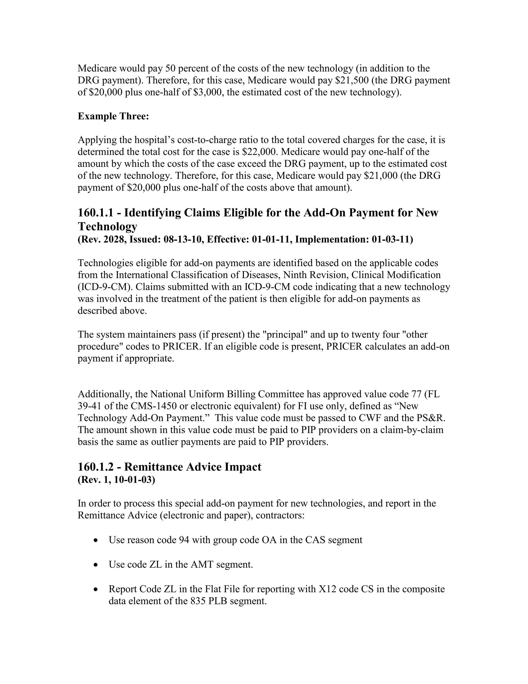 Medicare would pay 50 percent of the costs of the new technology (in addition to the
DRG payment). Therefore, for this case, Medicare would pay $21,500 (the DRG payment
of $20,000 plus one-half of $3,000, the estimated cost of the new technology).
Example Three:
Applying the hospital’s cost-to-charge ratio to the total covered charges for the case, it is
determined the total cost for the case is $22,000. Medicare would pay one-half of the
amount by which the costs of the case exceed the DRG payment, up to the estimated cost
of the new technology. Therefore, for this case, Medicare would pay $21,000 (the DRG
payment of $20,000 plus one-half of the costs above that amount).

160.1.1 - Identifying Claims Eligible for the Add-On Payment for New
Technology
(Rev. 2028, Issued: 08-13-10, Effective: 01-01-11, Implementation: 01-03-11)
Technologies eligible for add-on payments are identified based on the applicable codes
from the International Classification of Diseases, Ninth Revision, Clinical Modification
(ICD-9-CM). Claims submitted with an ICD-9-CM code indicating that a new technology
was involved in the treatment of the patient is then eligible for add-on payments as
described above.
The system maintainers pass (if present) the "principal" and up to twenty four "other
procedure" codes to PRICER. If an eligible code is present, PRICER calculates an add-on
payment if appropriate.

Additionally, the National Uniform Billing Committee has approved value code 77 (FL
39-41 of the CMS-1450 or electronic equivalent) for FI use only, defined as “New
Technology Add-On Payment.” This value code must be passed to CWF and the PS&R.
The amount shown in this value code must be paid to PIP providers on a claim-by-claim
basis the same as outlier payments are paid to PIP providers.

160.1.2 - Remittance Advice Impact
(Rev. 1, 10-01-03)
In order to process this special add-on payment for new technologies, and report in the
Remittance Advice (electronic and paper), contractors:
•

Use reason code 94 with group code OA in the CAS segment

•

Use code ZL in the AMT segment.

•

Report Code ZL in the Flat File for reporting with X12 code CS in the composite
data element of the 835 PLB segment.

 