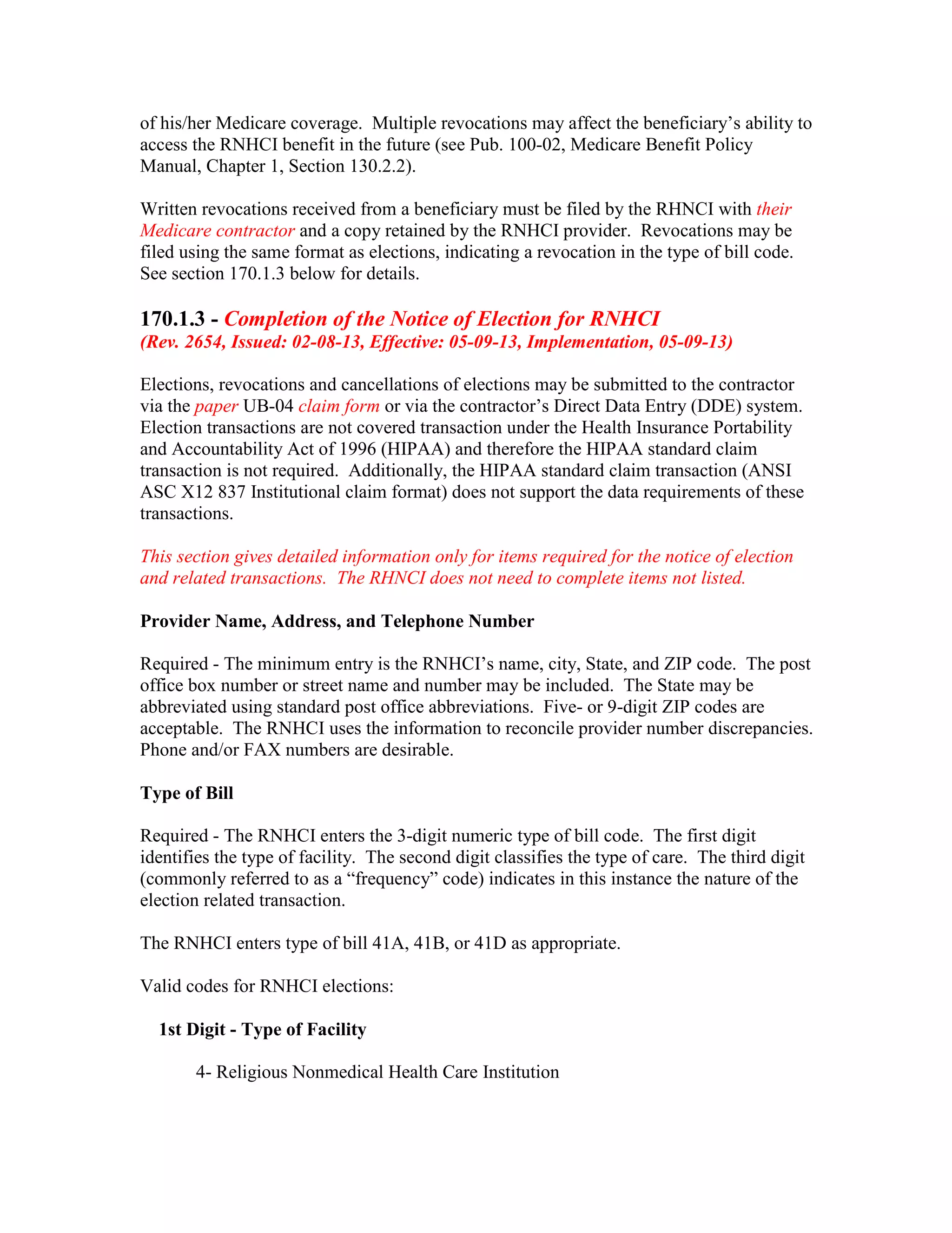 of his/her Medicare coverage. Multiple revocations may affect the beneficiary’s ability to
access the RNHCI benefit in the future (see Pub. 100-02, Medicare Benefit Policy
Manual, Chapter 1, Section 130.2.2).
Written revocations received from a beneficiary must be filed by the RHNCI with their
Medicare contractor and a copy retained by the RNHCI provider. Revocations may be
filed using the same format as elections, indicating a revocation in the type of bill code.
See section 170.1.3 below for details.

170.1.3 - Completion of the Notice of Election for RNHCI
(Rev. 2654, Issued: 02-08-13, Effective: 05-09-13, Implementation, 05-09-13)
Elections, revocations and cancellations of elections may be submitted to the contractor
via the paper UB-04 claim form or via the contractor’s Direct Data Entry (DDE) system.
Election transactions are not covered transaction under the Health Insurance Portability
and Accountability Act of 1996 (HIPAA) and therefore the HIPAA standard claim
transaction is not required. Additionally, the HIPAA standard claim transaction (ANSI
ASC X12 837 Institutional claim format) does not support the data requirements of these
transactions.
This section gives detailed information only for items required for the notice of election
and related transactions. The RHNCI does not need to complete items not listed.
Provider Name, Address, and Telephone Number
Required - The minimum entry is the RNHCI’s name, city, State, and ZIP code. The post
office box number or street name and number may be included. The State may be
abbreviated using standard post office abbreviations. Five- or 9-digit ZIP codes are
acceptable. The RNHCI uses the information to reconcile provider number discrepancies.
Phone and/or FAX numbers are desirable.
Type of Bill
Required - The RNHCI enters the 3-digit numeric type of bill code. The first digit
identifies the type of facility. The second digit classifies the type of care. The third digit
(commonly referred to as a “frequency” code) indicates in this instance the nature of the
election related transaction.
The RNHCI enters type of bill 41A, 41B, or 41D as appropriate.
Valid codes for RNHCI elections:
1st Digit - Type of Facility
4- Religious Nonmedical Health Care Institution

 