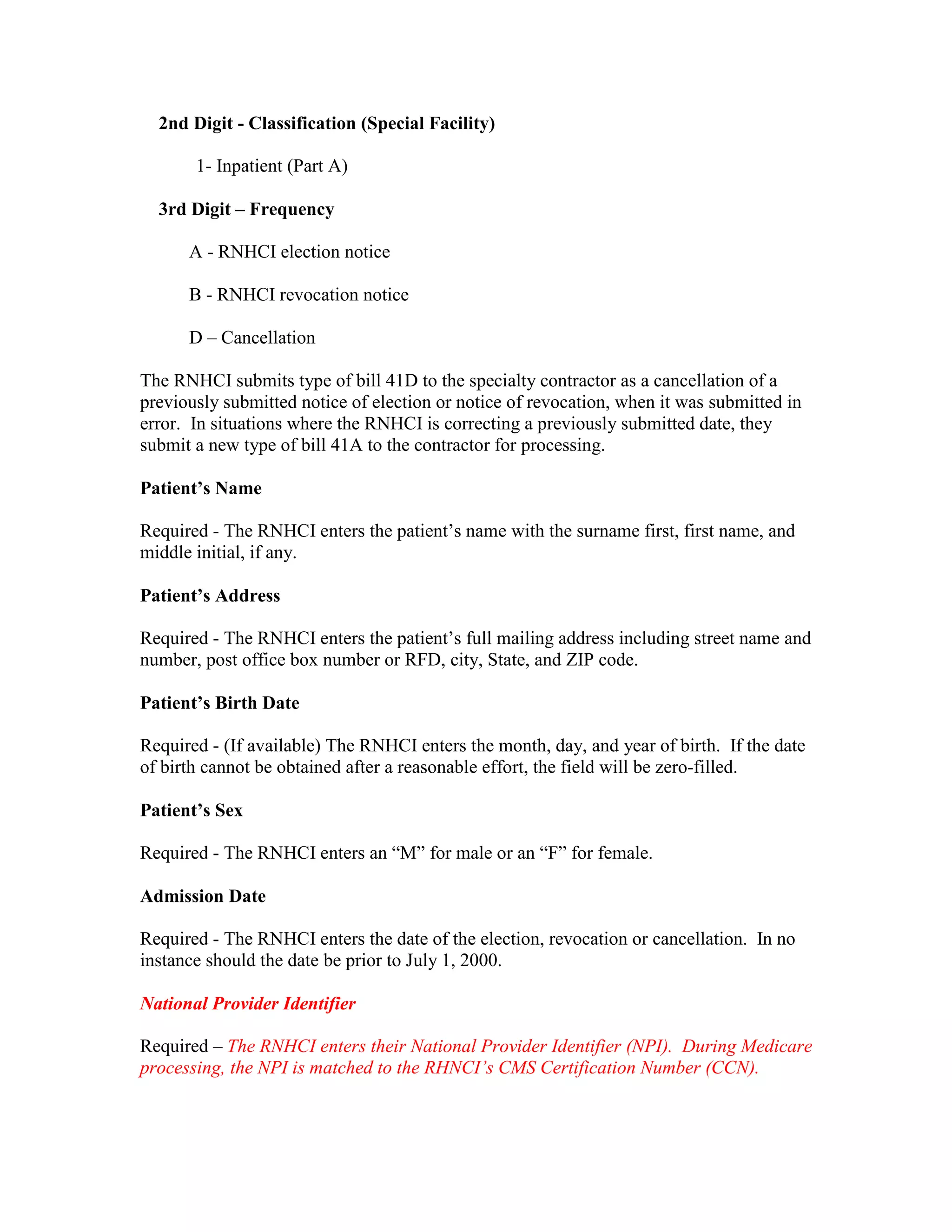 2nd Digit - Classification (Special Facility)
1- Inpatient (Part A)
3rd Digit – Frequency
A - RNHCI election notice
B - RNHCI revocation notice
D – Cancellation
The RNHCI submits type of bill 41D to the specialty contractor as a cancellation of a
previously submitted notice of election or notice of revocation, when it was submitted in
error. In situations where the RNHCI is correcting a previously submitted date, they
submit a new type of bill 41A to the contractor for processing.
Patient’s Name
Required - The RNHCI enters the patient’s name with the surname first, first name, and
middle initial, if any.
Patient’s Address
Required - The RNHCI enters the patient’s full mailing address including street name and
number, post office box number or RFD, city, State, and ZIP code.
Patient’s Birth Date
Required - (If available) The RNHCI enters the month, day, and year of birth. If the date
of birth cannot be obtained after a reasonable effort, the field will be zero-filled.
Patient’s Sex
Required - The RNHCI enters an “M” for male or an “F” for female.
Admission Date
Required - The RNHCI enters the date of the election, revocation or cancellation. In no
instance should the date be prior to July 1, 2000.
National Provider Identifier
Required – The RNHCI enters their National Provider Identifier (NPI). During Medicare
processing, the NPI is matched to the RHNCI’s CMS Certification Number (CCN).

 