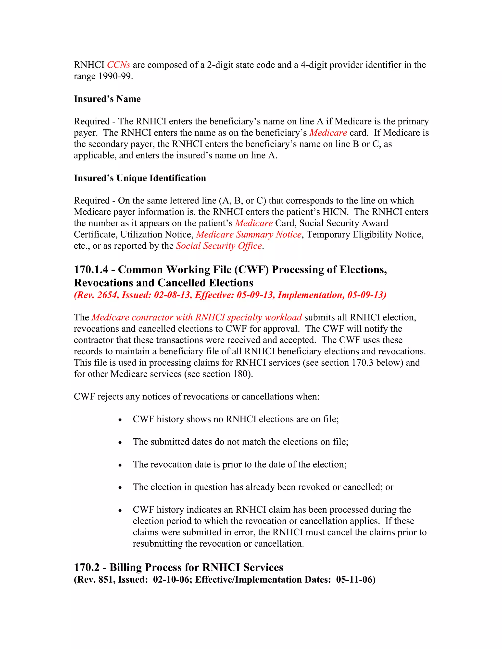 RNHCI CCNs are composed of a 2-digit state code and a 4-digit provider identifier in the
range 1990-99.
Insured’s Name
Required - The RNHCI enters the beneficiary’s name on line A if Medicare is the primary
payer. The RNHCI enters the name as on the beneficiary’s Medicare card. If Medicare is
the secondary payer, the RNHCI enters the beneficiary’s name on line B or C, as
applicable, and enters the insured’s name on line A.
Insured’s Unique Identification
Required - On the same lettered line (A, B, or C) that corresponds to the line on which
Medicare payer information is, the RNHCI enters the patient’s HICN. The RNHCI enters
the number as it appears on the patient’s Medicare Card, Social Security Award
Certificate, Utilization Notice, Medicare Summary Notice, Temporary Eligibility Notice,
etc., or as reported by the Social Security Office.

170.1.4 - Common Working File (CWF) Processing of Elections,
Revocations and Cancelled Elections
(Rev. 2654, Issued: 02-08-13, Effective: 05-09-13, Implementation, 05-09-13)
The Medicare contractor with RNHCI specialty workload submits all RNHCI election,
revocations and cancelled elections to CWF for approval. The CWF will notify the
contractor that these transactions were received and accepted. The CWF uses these
records to maintain a beneficiary file of all RNHCI beneficiary elections and revocations.
This file is used in processing claims for RNHCI services (see section 170.3 below) and
for other Medicare services (see section 180).
CWF rejects any notices of revocations or cancellations when:
•

CWF history shows no RNHCI elections are on file;

•

The submitted dates do not match the elections on file;

•

The revocation date is prior to the date of the election;

•

The election in question has already been revoked or cancelled; or

•

CWF history indicates an RNHCI claim has been processed during the
election period to which the revocation or cancellation applies. If these
claims were submitted in error, the RNHCI must cancel the claims prior to
resubmitting the revocation or cancellation.

170.2 - Billing Process for RNHCI Services
(Rev. 851, Issued: 02-10-06; Effective/Implementation Dates: 05-11-06)

 