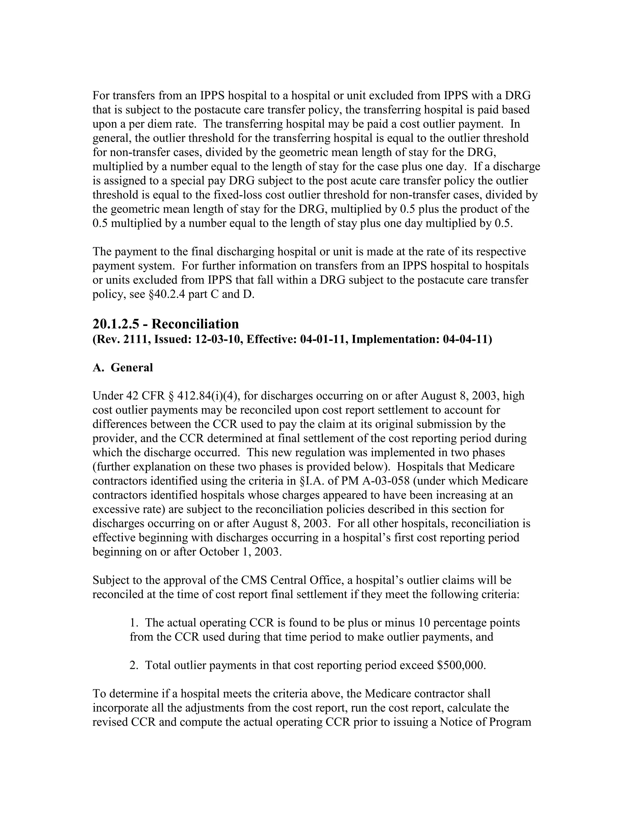 For transfers from an IPPS hospital to a hospital or unit excluded from IPPS with a DRG
that is subject to the postacute care transfer policy, the transferring hospital is paid based
upon a per diem rate. The transferring hospital may be paid a cost outlier payment. In
general, the outlier threshold for the transferring hospital is equal to the outlier threshold
for non-transfer cases, divided by the geometric mean length of stay for the DRG,
multiplied by a number equal to the length of stay for the case plus one day. If a discharge
is assigned to a special pay DRG subject to the post acute care transfer policy the outlier
threshold is equal to the fixed-loss cost outlier threshold for non-transfer cases, divided by
the geometric mean length of stay for the DRG, multiplied by 0.5 plus the product of the
0.5 multiplied by a number equal to the length of stay plus one day multiplied by 0.5.
The payment to the final discharging hospital or unit is made at the rate of its respective
payment system. For further information on transfers from an IPPS hospital to hospitals
or units excluded from IPPS that fall within a DRG subject to the postacute care transfer
policy, see §40.2.4 part C and D.

20.1.2.5 - Reconciliation
(Rev. 2111, Issued: 12-03-10, Effective: 04-01-11, Implementation: 04-04-11)
A. General
Under 42 CFR § 412.84(i)(4), for discharges occurring on or after August 8, 2003, high
cost outlier payments may be reconciled upon cost report settlement to account for
differences between the CCR used to pay the claim at its original submission by the
provider, and the CCR determined at final settlement of the cost reporting period during
which the discharge occurred. This new regulation was implemented in two phases
(further explanation on these two phases is provided below). Hospitals that Medicare
contractors identified using the criteria in §I.A. of PM A-03-058 (under which Medicare
contractors identified hospitals whose charges appeared to have been increasing at an
excessive rate) are subject to the reconciliation policies described in this section for
discharges occurring on or after August 8, 2003. For all other hospitals, reconciliation is
effective beginning with discharges occurring in a hospital’s first cost reporting period
beginning on or after October 1, 2003.
Subject to the approval of the CMS Central Office, a hospital’s outlier claims will be
reconciled at the time of cost report final settlement if they meet the following criteria:
1. The actual operating CCR is found to be plus or minus 10 percentage points
from the CCR used during that time period to make outlier payments, and
2. Total outlier payments in that cost reporting period exceed $500,000.
To determine if a hospital meets the criteria above, the Medicare contractor shall
incorporate all the adjustments from the cost report, run the cost report, calculate the
revised CCR and compute the actual operating CCR prior to issuing a Notice of Program

 