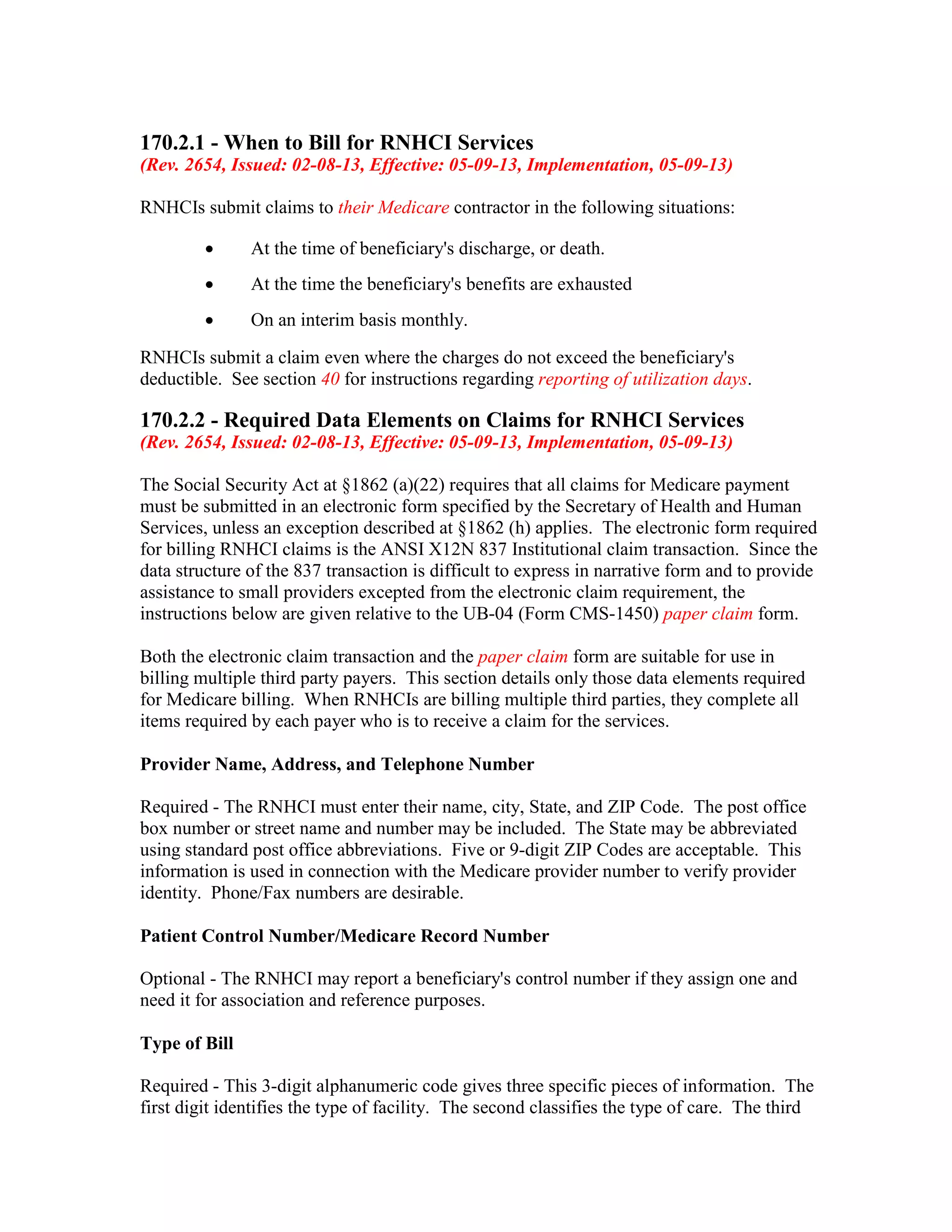 170.2.1 - When to Bill for RNHCI Services
(Rev. 2654, Issued: 02-08-13, Effective: 05-09-13, Implementation, 05-09-13)
RNHCIs submit claims to their Medicare contractor in the following situations:
•

At the time of beneficiary's discharge, or death.

•

At the time the beneficiary's benefits are exhausted

•

On an interim basis monthly.

RNHCIs submit a claim even where the charges do not exceed the beneficiary's
deductible. See section 40 for instructions regarding reporting of utilization days.

170.2.2 - Required Data Elements on Claims for RNHCI Services
(Rev. 2654, Issued: 02-08-13, Effective: 05-09-13, Implementation, 05-09-13)
The Social Security Act at §1862 (a)(22) requires that all claims for Medicare payment
must be submitted in an electronic form specified by the Secretary of Health and Human
Services, unless an exception described at §1862 (h) applies. The electronic form required
for billing RNHCI claims is the ANSI X12N 837 Institutional claim transaction. Since the
data structure of the 837 transaction is difficult to express in narrative form and to provide
assistance to small providers excepted from the electronic claim requirement, the
instructions below are given relative to the UB-04 (Form CMS-1450) paper claim form.
Both the electronic claim transaction and the paper claim form are suitable for use in
billing multiple third party payers. This section details only those data elements required
for Medicare billing. When RNHCIs are billing multiple third parties, they complete all
items required by each payer who is to receive a claim for the services.
Provider Name, Address, and Telephone Number
Required - The RNHCI must enter their name, city, State, and ZIP Code. The post office
box number or street name and number may be included. The State may be abbreviated
using standard post office abbreviations. Five or 9-digit ZIP Codes are acceptable. This
information is used in connection with the Medicare provider number to verify provider
identity. Phone/Fax numbers are desirable.
Patient Control Number/Medicare Record Number
Optional - The RNHCI may report a beneficiary's control number if they assign one and
need it for association and reference purposes.
Type of Bill
Required - This 3-digit alphanumeric code gives three specific pieces of information. The
first digit identifies the type of facility. The second classifies the type of care. The third

 