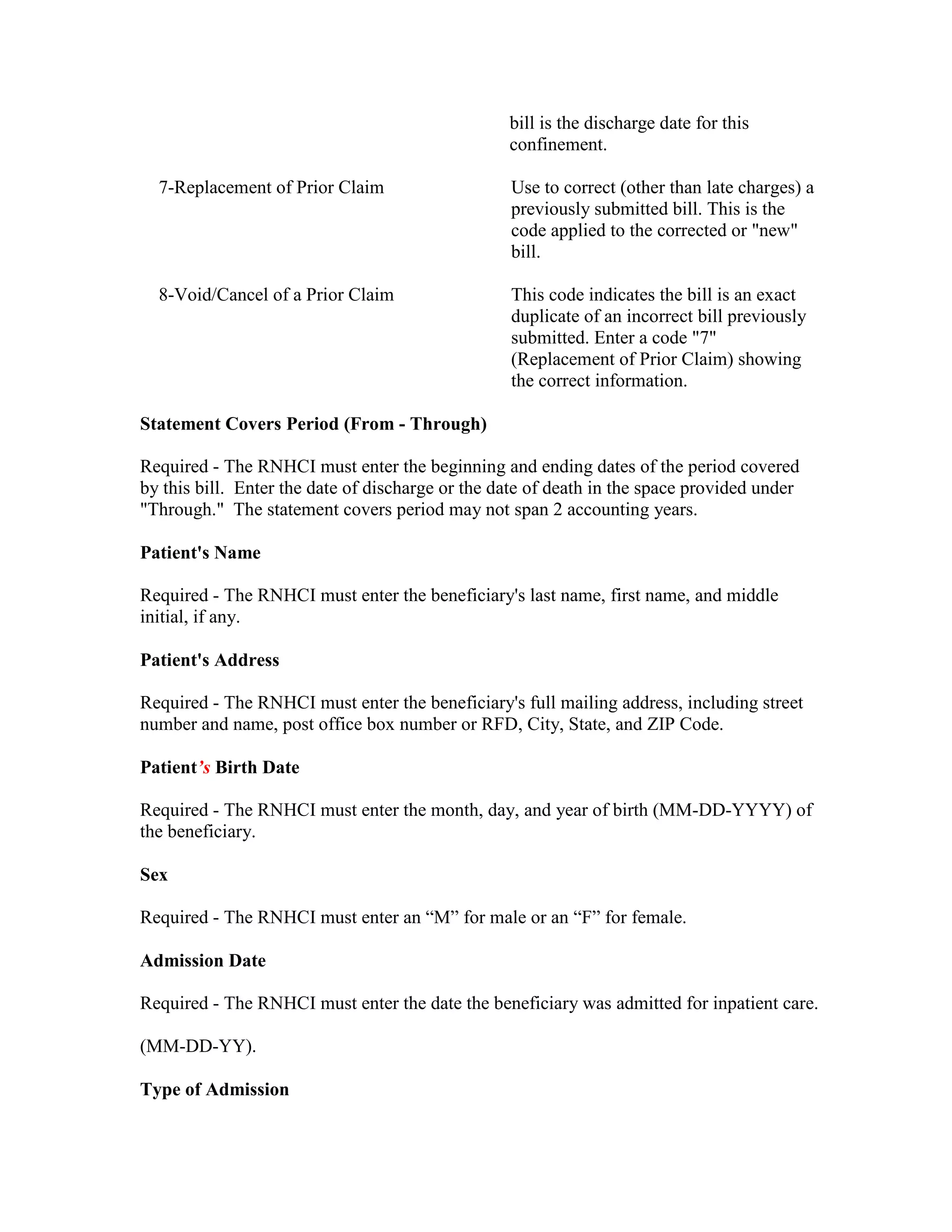 bill is the discharge date for this
confinement.
7-Replacement of Prior Claim

Use to correct (other than late charges) a
previously submitted bill. This is the
code applied to the corrected or "new"
bill.

8-Void/Cancel of a Prior Claim

This code indicates the bill is an exact
duplicate of an incorrect bill previously
submitted. Enter a code "7"
(Replacement of Prior Claim) showing
the correct information.

Statement Covers Period (From - Through)
Required - The RNHCI must enter the beginning and ending dates of the period covered
by this bill. Enter the date of discharge or the date of death in the space provided under
"Through." The statement covers period may not span 2 accounting years.
Patient's Name
Required - The RNHCI must enter the beneficiary's last name, first name, and middle
initial, if any.
Patient's Address
Required - The RNHCI must enter the beneficiary's full mailing address, including street
number and name, post office box number or RFD, City, State, and ZIP Code.
Patient’s Birth Date
Required - The RNHCI must enter the month, day, and year of birth (MM-DD-YYYY) of
the beneficiary.
Sex
Required - The RNHCI must enter an “M” for male or an “F” for female.
Admission Date
Required - The RNHCI must enter the date the beneficiary was admitted for inpatient care.
(MM-DD-YY).
Type of Admission

 