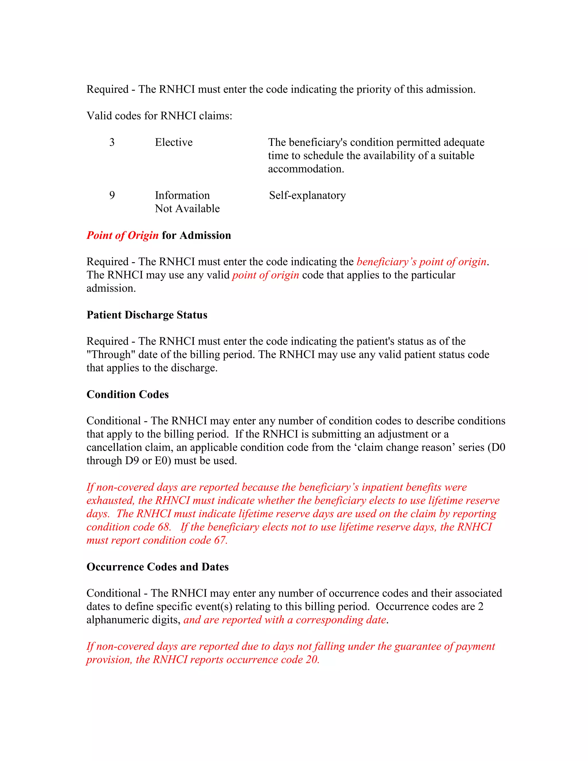 Required - The RNHCI must enter the code indicating the priority of this admission.
Valid codes for RNHCI claims:
3

Elective

The beneficiary's condition permitted adequate
time to schedule the availability of a suitable
accommodation.

9

Information
Not Available

Self-explanatory

Point of Origin for Admission
Required - The RNHCI must enter the code indicating the beneficiary’s point of origin.
The RNHCI may use any valid point of origin code that applies to the particular
admission.
Patient Discharge Status
Required - The RNHCI must enter the code indicating the patient's status as of the
"Through" date of the billing period. The RNHCI may use any valid patient status code
that applies to the discharge.
Condition Codes
Conditional - The RNHCI may enter any number of condition codes to describe conditions
that apply to the billing period. If the RNHCI is submitting an adjustment or a
cancellation claim, an applicable condition code from the ‘claim change reason’ series (D0
through D9 or E0) must be used.
If non-covered days are reported because the beneficiary’s inpatient benefits were
exhausted, the RHNCI must indicate whether the beneficiary elects to use lifetime reserve
days. The RNHCI must indicate lifetime reserve days are used on the claim by reporting
condition code 68. If the beneficiary elects not to use lifetime reserve days, the RNHCI
must report condition code 67.
Occurrence Codes and Dates
Conditional - The RNHCI may enter any number of occurrence codes and their associated
dates to define specific event(s) relating to this billing period. Occurrence codes are 2
alphanumeric digits, and are reported with a corresponding date.
If non-covered days are reported due to days not falling under the guarantee of payment
provision, the RNHCI reports occurrence code 20.

 
