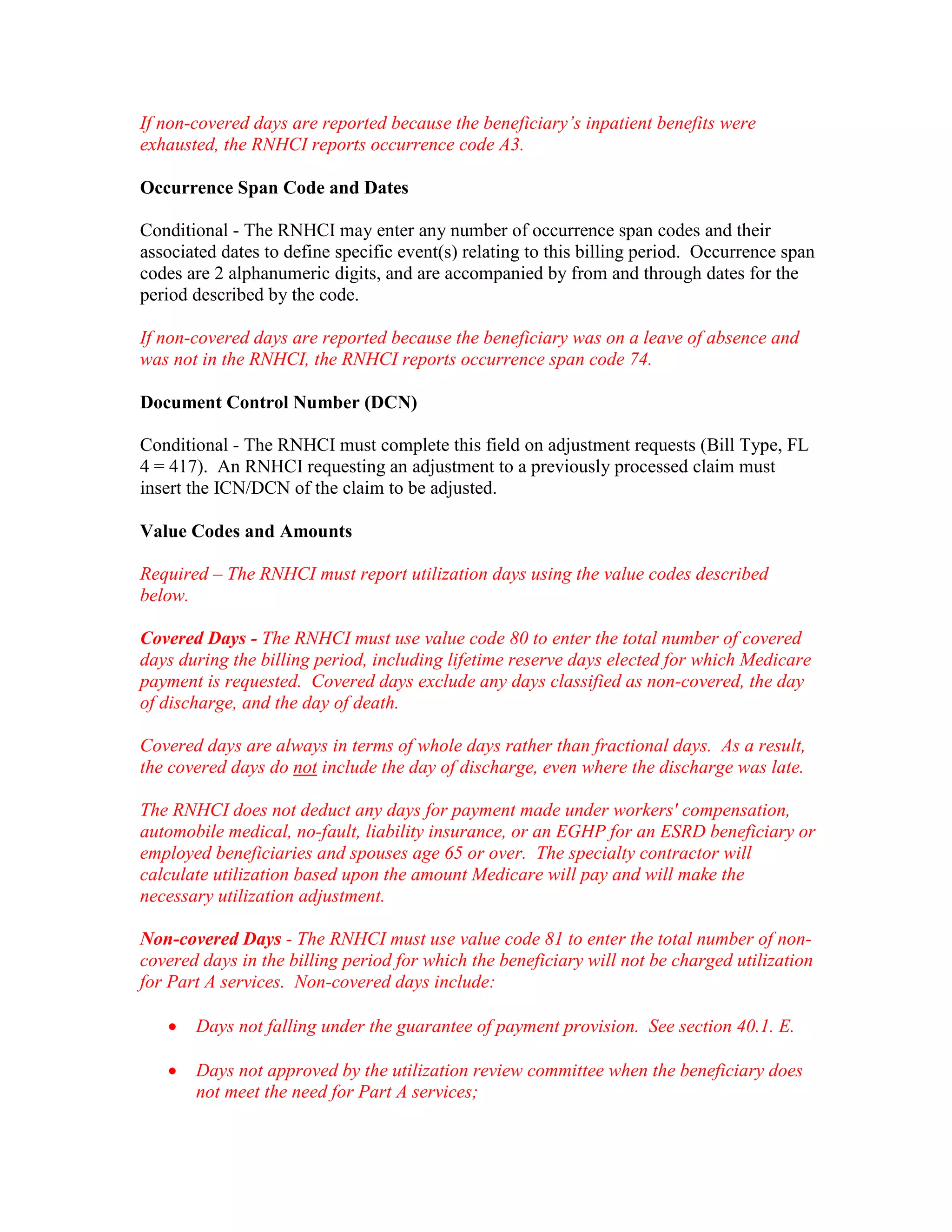 If non-covered days are reported because the beneficiary’s inpatient benefits were
exhausted, the RNHCI reports occurrence code A3.
Occurrence Span Code and Dates
Conditional - The RNHCI may enter any number of occurrence span codes and their
associated dates to define specific event(s) relating to this billing period. Occurrence span
codes are 2 alphanumeric digits, and are accompanied by from and through dates for the
period described by the code.
If non-covered days are reported because the beneficiary was on a leave of absence and
was not in the RNHCI, the RNHCI reports occurrence span code 74.
Document Control Number (DCN)
Conditional - The RNHCI must complete this field on adjustment requests (Bill Type, FL
4 = 417). An RNHCI requesting an adjustment to a previously processed claim must
insert the ICN/DCN of the claim to be adjusted.
Value Codes and Amounts
Required – The RNHCI must report utilization days using the value codes described
below.
Covered Days - The RNHCI must use value code 80 to enter the total number of covered
days during the billing period, including lifetime reserve days elected for which Medicare
payment is requested. Covered days exclude any days classified as non-covered, the day
of discharge, and the day of death.
Covered days are always in terms of whole days rather than fractional days. As a result,
the covered days do not include the day of discharge, even where the discharge was late.
The RNHCI does not deduct any days for payment made under workers' compensation,
automobile medical, no-fault, liability insurance, or an EGHP for an ESRD beneficiary or
employed beneficiaries and spouses age 65 or over. The specialty contractor will
calculate utilization based upon the amount Medicare will pay and will make the
necessary utilization adjustment.
Non-covered Days - The RNHCI must use value code 81 to enter the total number of noncovered days in the billing period for which the beneficiary will not be charged utilization
for Part A services. Non-covered days include:
•

Days not falling under the guarantee of payment provision. See section 40.1. E.

•

Days not approved by the utilization review committee when the beneficiary does
not meet the need for Part A services;

 