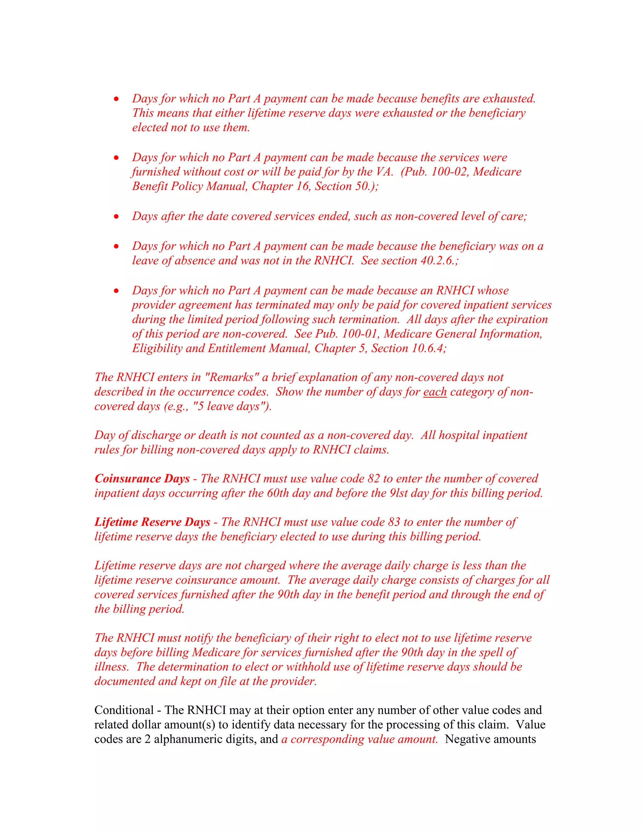 •

Days for which no Part A payment can be made because benefits are exhausted.
This means that either lifetime reserve days were exhausted or the beneficiary
elected not to use them.

•

Days for which no Part A payment can be made because the services were
furnished without cost or will be paid for by the VA. (Pub. 100-02, Medicare
Benefit Policy Manual, Chapter 16, Section 50.);

•

Days after the date covered services ended, such as non-covered level of care;

•

Days for which no Part A payment can be made because the beneficiary was on a
leave of absence and was not in the RNHCI. See section 40.2.6.;

•

Days for which no Part A payment can be made because an RNHCI whose
provider agreement has terminated may only be paid for covered inpatient services
during the limited period following such termination. All days after the expiration
of this period are non-covered. See Pub. 100-01, Medicare General Information,
Eligibility and Entitlement Manual, Chapter 5, Section 10.6.4;

The RNHCI enters in "Remarks" a brief explanation of any non-covered days not
described in the occurrence codes. Show the number of days for each category of noncovered days (e.g., "5 leave days").
Day of discharge or death is not counted as a non-covered day. All hospital inpatient
rules for billing non-covered days apply to RNHCI claims.
Coinsurance Days - The RNHCI must use value code 82 to enter the number of covered
inpatient days occurring after the 60th day and before the 9lst day for this billing period.
Lifetime Reserve Days - The RNHCI must use value code 83 to enter the number of
lifetime reserve days the beneficiary elected to use during this billing period.
Lifetime reserve days are not charged where the average daily charge is less than the
lifetime reserve coinsurance amount. The average daily charge consists of charges for all
covered services furnished after the 90th day in the benefit period and through the end of
the billing period.
The RNHCI must notify the beneficiary of their right to elect not to use lifetime reserve
days before billing Medicare for services furnished after the 90th day in the spell of
illness. The determination to elect or withhold use of lifetime reserve days should be
documented and kept on file at the provider.
Conditional - The RNHCI may at their option enter any number of other value codes and
related dollar amount(s) to identify data necessary for the processing of this claim. Value
codes are 2 alphanumeric digits, and a corresponding value amount. Negative amounts

 