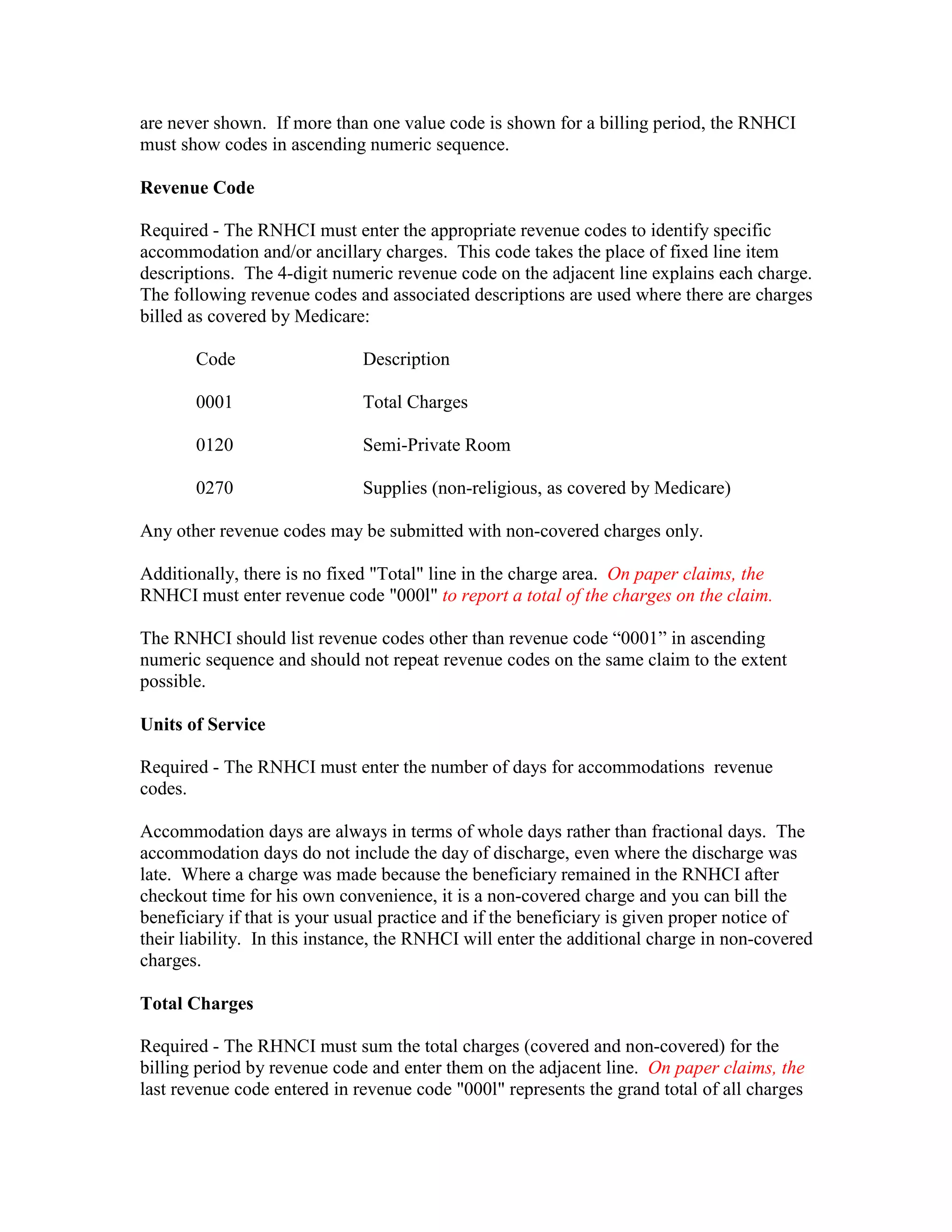 are never shown. If more than one value code is shown for a billing period, the RNHCI
must show codes in ascending numeric sequence.
Revenue Code
Required - The RNHCI must enter the appropriate revenue codes to identify specific
accommodation and/or ancillary charges. This code takes the place of fixed line item
descriptions. The 4-digit numeric revenue code on the adjacent line explains each charge.
The following revenue codes and associated descriptions are used where there are charges
billed as covered by Medicare:
Code

Description

0001

Total Charges

0120

Semi-Private Room

0270

Supplies (non-religious, as covered by Medicare)

Any other revenue codes may be submitted with non-covered charges only.
Additionally, there is no fixed "Total" line in the charge area. On paper claims, the
RNHCI must enter revenue code "000l" to report a total of the charges on the claim.
The RNHCI should list revenue codes other than revenue code “0001” in ascending
numeric sequence and should not repeat revenue codes on the same claim to the extent
possible.
Units of Service
Required - The RNHCI must enter the number of days for accommodations revenue
codes.
Accommodation days are always in terms of whole days rather than fractional days. The
accommodation days do not include the day of discharge, even where the discharge was
late. Where a charge was made because the beneficiary remained in the RNHCI after
checkout time for his own convenience, it is a non-covered charge and you can bill the
beneficiary if that is your usual practice and if the beneficiary is given proper notice of
their liability. In this instance, the RNHCI will enter the additional charge in non-covered
charges.
Total Charges
Required - The RHNCI must sum the total charges (covered and non-covered) for the
billing period by revenue code and enter them on the adjacent line. On paper claims, the
last revenue code entered in revenue code "000l" represents the grand total of all charges

 