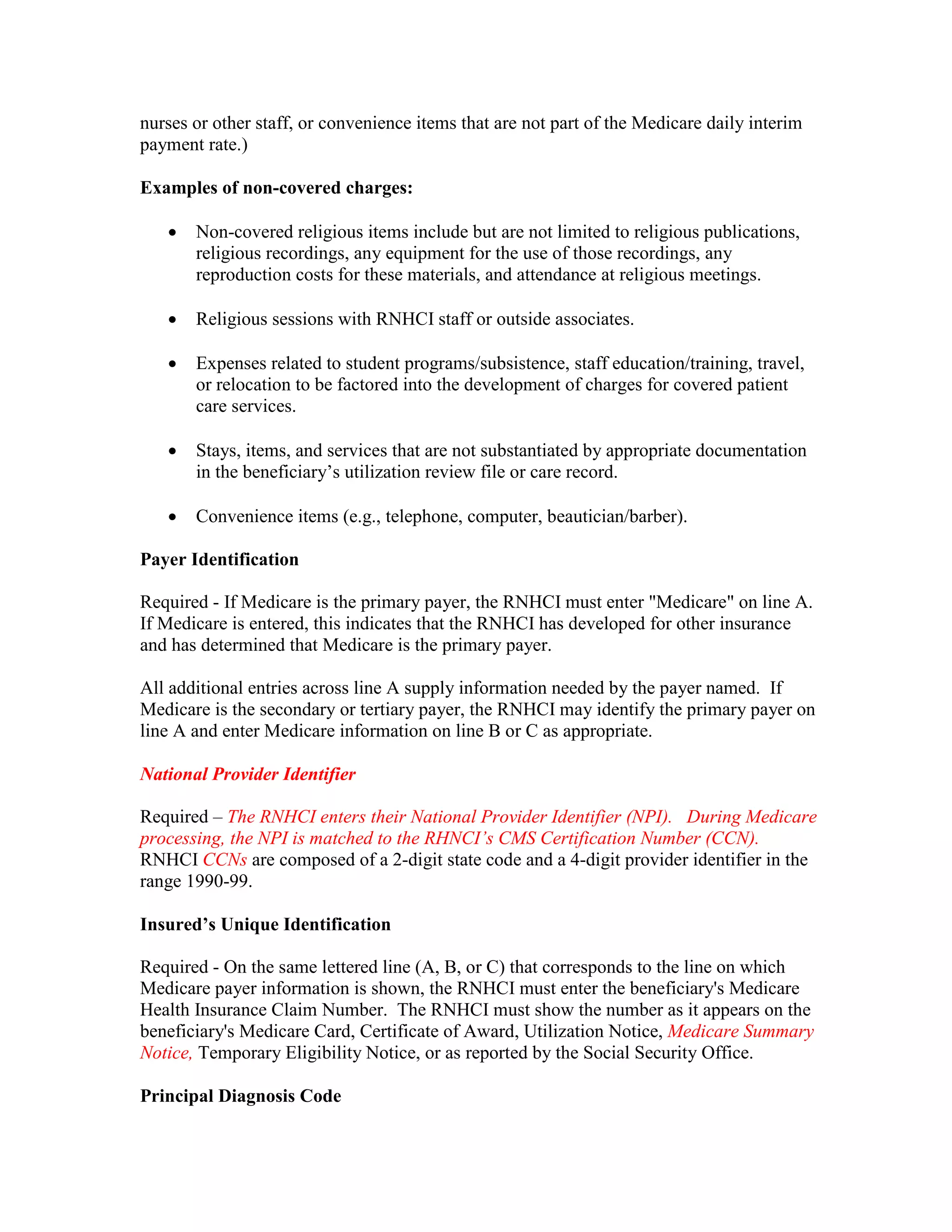 nurses or other staff, or convenience items that are not part of the Medicare daily interim
payment rate.)
Examples of non-covered charges:
•

Non-covered religious items include but are not limited to religious publications,
religious recordings, any equipment for the use of those recordings, any
reproduction costs for these materials, and attendance at religious meetings.

•

Religious sessions with RNHCI staff or outside associates.

•

Expenses related to student programs/subsistence, staff education/training, travel,
or relocation to be factored into the development of charges for covered patient
care services.

•

Stays, items, and services that are not substantiated by appropriate documentation
in the beneficiary’s utilization review file or care record.

•

Convenience items (e.g., telephone, computer, beautician/barber).

Payer Identification
Required - If Medicare is the primary payer, the RNHCI must enter "Medicare" on line A.
If Medicare is entered, this indicates that the RNHCI has developed for other insurance
and has determined that Medicare is the primary payer.
All additional entries across line A supply information needed by the payer named. If
Medicare is the secondary or tertiary payer, the RNHCI may identify the primary payer on
line A and enter Medicare information on line B or C as appropriate.
National Provider Identifier
Required – The RNHCI enters their National Provider Identifier (NPI). During Medicare
processing, the NPI is matched to the RHNCI’s CMS Certification Number (CCN).
RNHCI CCNs are composed of a 2-digit state code and a 4-digit provider identifier in the
range 1990-99.
Insured’s Unique Identification
Required - On the same lettered line (A, B, or C) that corresponds to the line on which
Medicare payer information is shown, the RNHCI must enter the beneficiary's Medicare
Health Insurance Claim Number. The RNHCI must show the number as it appears on the
beneficiary's Medicare Card, Certificate of Award, Utilization Notice, Medicare Summary
Notice, Temporary Eligibility Notice, or as reported by the Social Security Office.
Principal Diagnosis Code

 