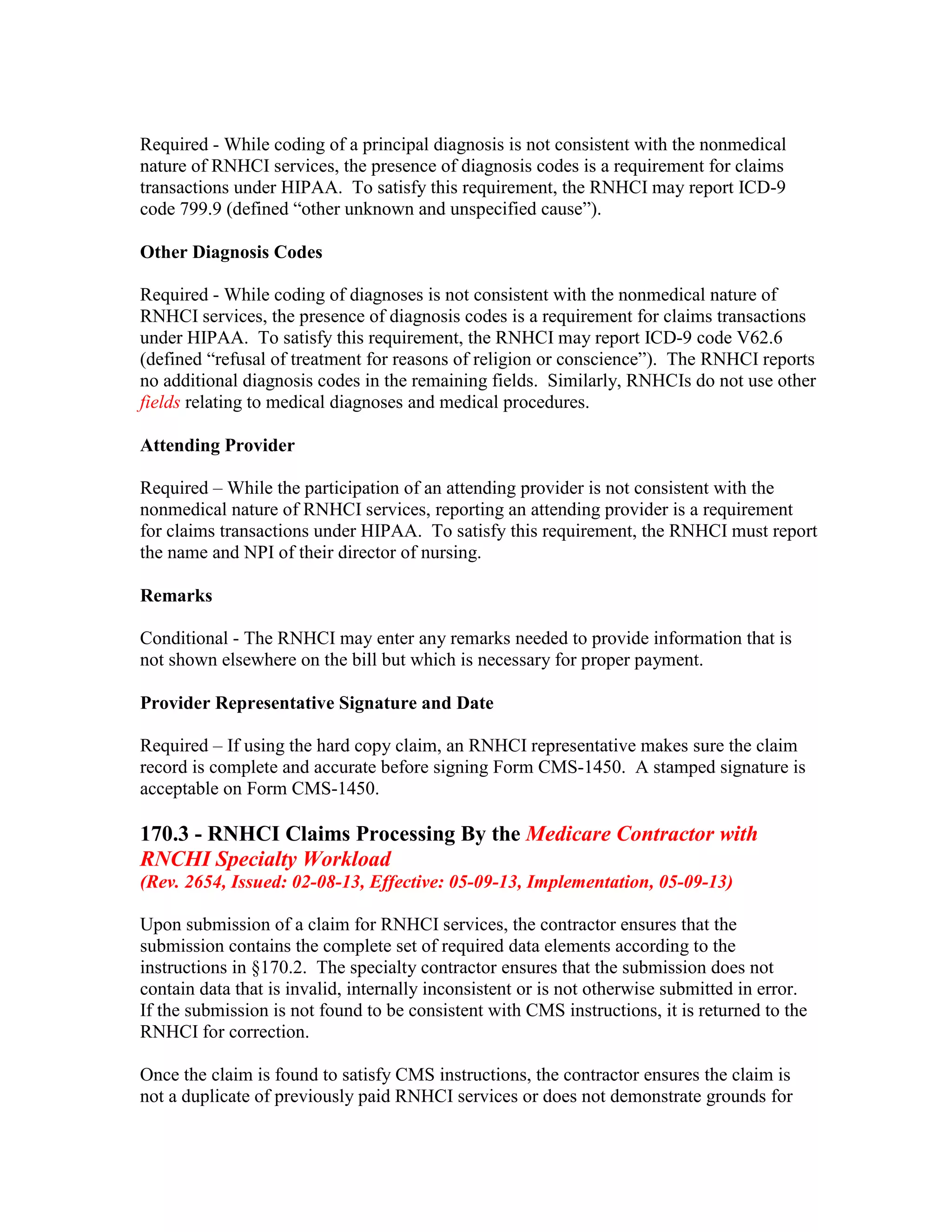 Required - While coding of a principal diagnosis is not consistent with the nonmedical
nature of RNHCI services, the presence of diagnosis codes is a requirement for claims
transactions under HIPAA. To satisfy this requirement, the RNHCI may report ICD-9
code 799.9 (defined “other unknown and unspecified cause”).
Other Diagnosis Codes
Required - While coding of diagnoses is not consistent with the nonmedical nature of
RNHCI services, the presence of diagnosis codes is a requirement for claims transactions
under HIPAA. To satisfy this requirement, the RNHCI may report ICD-9 code V62.6
(defined “refusal of treatment for reasons of religion or conscience”). The RNHCI reports
no additional diagnosis codes in the remaining fields. Similarly, RNHCIs do not use other
fields relating to medical diagnoses and medical procedures.
Attending Provider
Required – While the participation of an attending provider is not consistent with the
nonmedical nature of RNHCI services, reporting an attending provider is a requirement
for claims transactions under HIPAA. To satisfy this requirement, the RNHCI must report
the name and NPI of their director of nursing.
Remarks
Conditional - The RNHCI may enter any remarks needed to provide information that is
not shown elsewhere on the bill but which is necessary for proper payment.
Provider Representative Signature and Date
Required – If using the hard copy claim, an RNHCI representative makes sure the claim
record is complete and accurate before signing Form CMS-1450. A stamped signature is
acceptable on Form CMS-1450.

170.3 - RNHCI Claims Processing By the Medicare Contractor with
RNCHI Specialty Workload
(Rev. 2654, Issued: 02-08-13, Effective: 05-09-13, Implementation, 05-09-13)
Upon submission of a claim for RNHCI services, the contractor ensures that the
submission contains the complete set of required data elements according to the
instructions in §170.2. The specialty contractor ensures that the submission does not
contain data that is invalid, internally inconsistent or is not otherwise submitted in error.
If the submission is not found to be consistent with CMS instructions, it is returned to the
RNHCI for correction.
Once the claim is found to satisfy CMS instructions, the contractor ensures the claim is
not a duplicate of previously paid RNHCI services or does not demonstrate grounds for

 