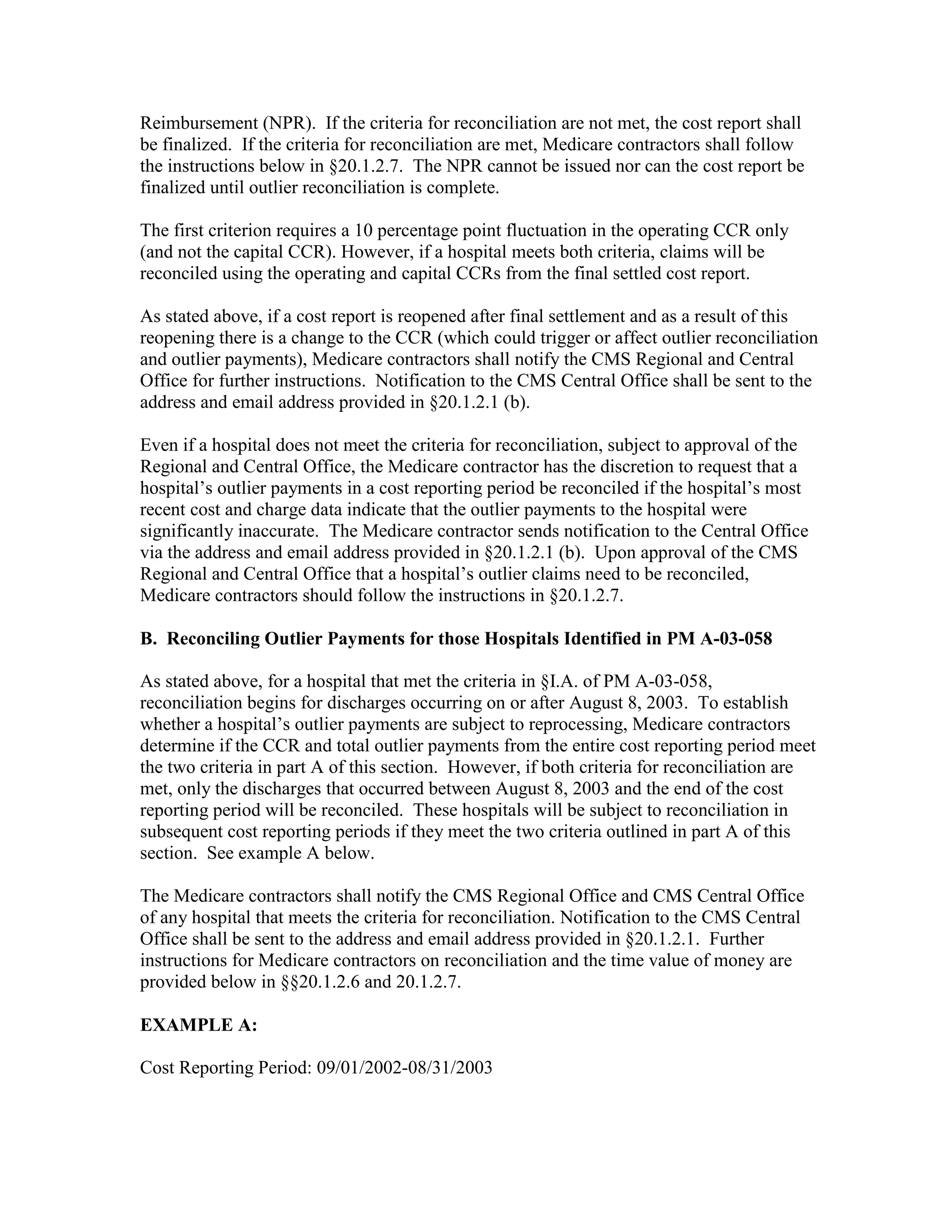 Reimbursement (NPR). If the criteria for reconciliation are not met, the cost report shall
be finalized. If the criteria for reconciliation are met, Medicare contractors shall follow
the instructions below in §20.1.2.7. The NPR cannot be issued nor can the cost report be
finalized until outlier reconciliation is complete.
The first criterion requires a 10 percentage point fluctuation in the operating CCR only
(and not the capital CCR). However, if a hospital meets both criteria, claims will be
reconciled using the operating and capital CCRs from the final settled cost report.
As stated above, if a cost report is reopened after final settlement and as a result of this
reopening there is a change to the CCR (which could trigger or affect outlier reconciliation
and outlier payments), Medicare contractors shall notify the CMS Regional and Central
Office for further instructions. Notification to the CMS Central Office shall be sent to the
address and email address provided in §20.1.2.1 (b).
Even if a hospital does not meet the criteria for reconciliation, subject to approval of the
Regional and Central Office, the Medicare contractor has the discretion to request that a
hospital’s outlier payments in a cost reporting period be reconciled if the hospital’s most
recent cost and charge data indicate that the outlier payments to the hospital were
significantly inaccurate. The Medicare contractor sends notification to the Central Office
via the address and email address provided in §20.1.2.1 (b). Upon approval of the CMS
Regional and Central Office that a hospital’s outlier claims need to be reconciled,
Medicare contractors should follow the instructions in §20.1.2.7.
B. Reconciling Outlier Payments for those Hospitals Identified in PM A-03-058
As stated above, for a hospital that met the criteria in §I.A. of PM A-03-058,
reconciliation begins for discharges occurring on or after August 8, 2003. To establish
whether a hospital’s outlier payments are subject to reprocessing, Medicare contractors
determine if the CCR and total outlier payments from the entire cost reporting period meet
the two criteria in part A of this section. However, if both criteria for reconciliation are
met, only the discharges that occurred between August 8, 2003 and the end of the cost
reporting period will be reconciled. These hospitals will be subject to reconciliation in
subsequent cost reporting periods if they meet the two criteria outlined in part A of this
section. See example A below.
The Medicare contractors shall notify the CMS Regional Office and CMS Central Office
of any hospital that meets the criteria for reconciliation. Notification to the CMS Central
Office shall be sent to the address and email address provided in §20.1.2.1. Further
instructions for Medicare contractors on reconciliation and the time value of money are
provided below in §§20.1.2.6 and 20.1.2.7.
EXAMPLE A:
Cost Reporting Period: 09/01/2002-08/31/2003

 