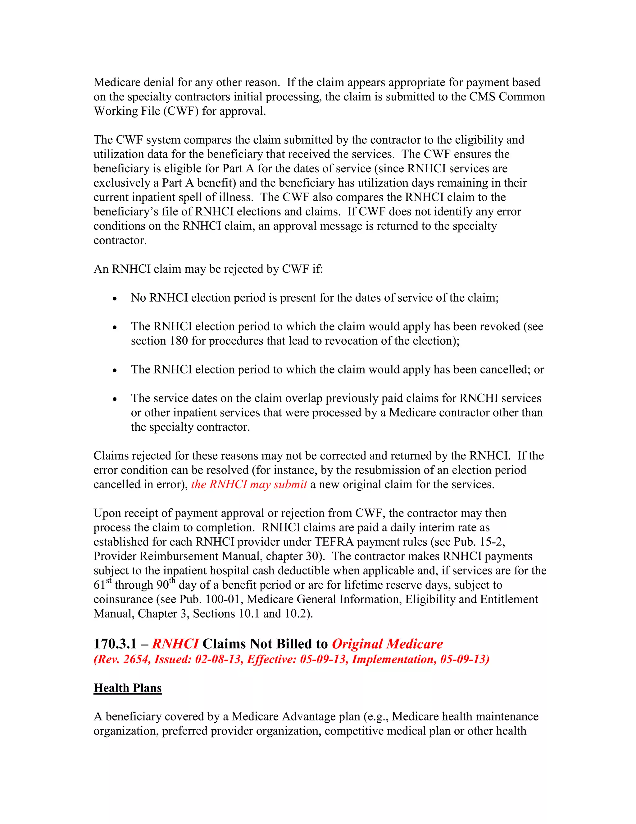 Medicare denial for any other reason. If the claim appears appropriate for payment based
on the specialty contractors initial processing, the claim is submitted to the CMS Common
Working File (CWF) for approval.
The CWF system compares the claim submitted by the contractor to the eligibility and
utilization data for the beneficiary that received the services. The CWF ensures the
beneficiary is eligible for Part A for the dates of service (since RNHCI services are
exclusively a Part A benefit) and the beneficiary has utilization days remaining in their
current inpatient spell of illness. The CWF also compares the RNHCI claim to the
beneficiary’s file of RNHCI elections and claims. If CWF does not identify any error
conditions on the RNHCI claim, an approval message is returned to the specialty
contractor.
An RNHCI claim may be rejected by CWF if:
•

No RNHCI election period is present for the dates of service of the claim;

•

The RNHCI election period to which the claim would apply has been revoked (see
section 180 for procedures that lead to revocation of the election);

•

The RNHCI election period to which the claim would apply has been cancelled; or

•

The service dates on the claim overlap previously paid claims for RNCHI services
or other inpatient services that were processed by a Medicare contractor other than
the specialty contractor.

Claims rejected for these reasons may not be corrected and returned by the RNHCI. If the
error condition can be resolved (for instance, by the resubmission of an election period
cancelled in error), the RNHCI may submit a new original claim for the services.
Upon receipt of payment approval or rejection from CWF, the contractor may then
process the claim to completion. RNHCI claims are paid a daily interim rate as
established for each RNHCI provider under TEFRA payment rules (see Pub. 15-2,
Provider Reimbursement Manual, chapter 30). The contractor makes RNHCI payments
subject to the inpatient hospital cash deductible when applicable and, if services are for the
61st through 90th day of a benefit period or are for lifetime reserve days, subject to
coinsurance (see Pub. 100-01, Medicare General Information, Eligibility and Entitlement
Manual, Chapter 3, Sections 10.1 and 10.2).

170.3.1 – RNHCI Claims Not Billed to Original Medicare
(Rev. 2654, Issued: 02-08-13, Effective: 05-09-13, Implementation, 05-09-13)
Health Plans
A beneficiary covered by a Medicare Advantage plan (e.g., Medicare health maintenance
organization, preferred provider organization, competitive medical plan or other health

 
