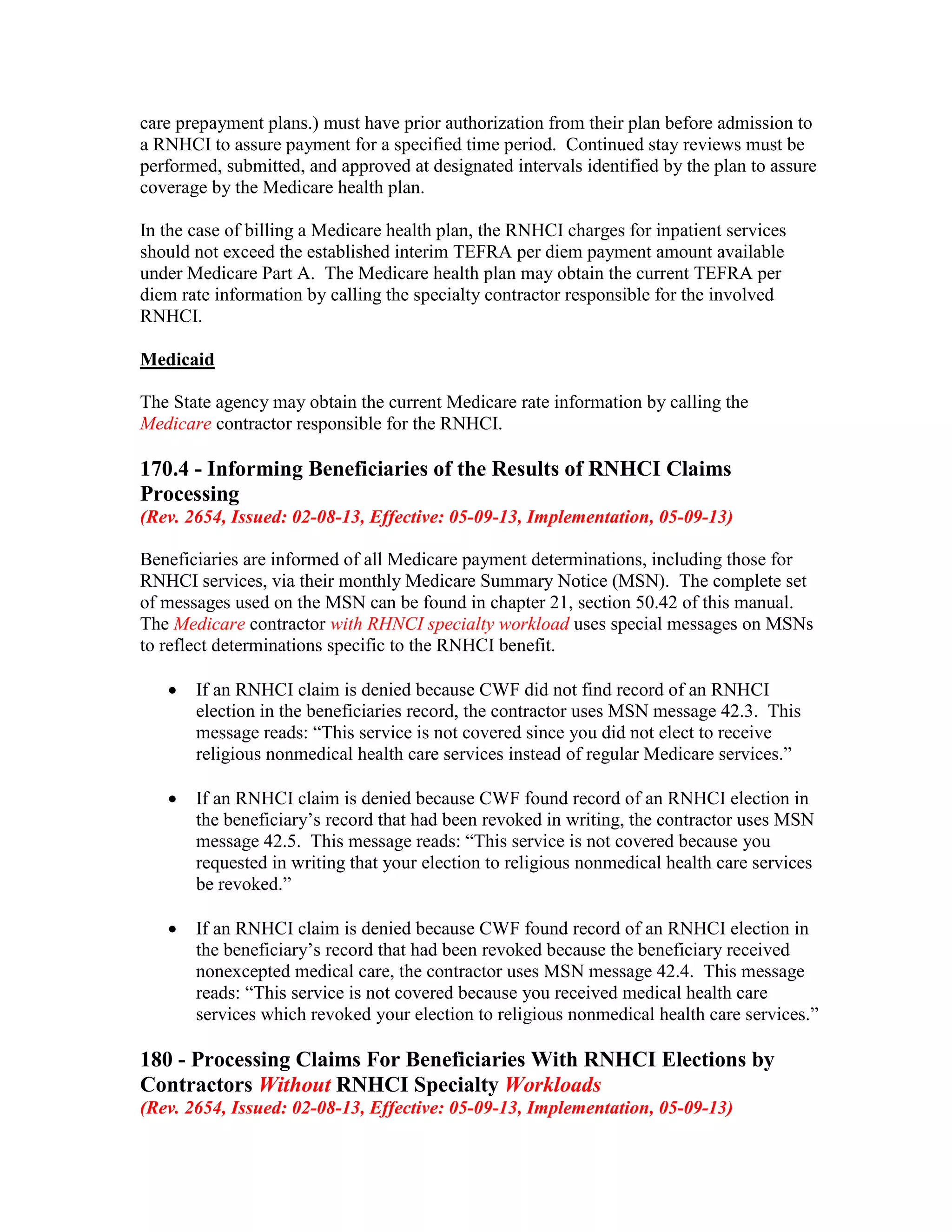 care prepayment plans.) must have prior authorization from their plan before admission to
a RNHCI to assure payment for a specified time period. Continued stay reviews must be
performed, submitted, and approved at designated intervals identified by the plan to assure
coverage by the Medicare health plan.
In the case of billing a Medicare health plan, the RNHCI charges for inpatient services
should not exceed the established interim TEFRA per diem payment amount available
under Medicare Part A. The Medicare health plan may obtain the current TEFRA per
diem rate information by calling the specialty contractor responsible for the involved
RNHCI.
Medicaid
The State agency may obtain the current Medicare rate information by calling the
Medicare contractor responsible for the RNHCI.

170.4 - Informing Beneficiaries of the Results of RNHCI Claims
Processing
(Rev. 2654, Issued: 02-08-13, Effective: 05-09-13, Implementation, 05-09-13)
Beneficiaries are informed of all Medicare payment determinations, including those for
RNHCI services, via their monthly Medicare Summary Notice (MSN). The complete set
of messages used on the MSN can be found in chapter 21, section 50.42 of this manual.
The Medicare contractor with RHNCI specialty workload uses special messages on MSNs
to reflect determinations specific to the RNHCI benefit.
•

If an RNHCI claim is denied because CWF did not find record of an RNHCI
election in the beneficiaries record, the contractor uses MSN message 42.3. This
message reads: “This service is not covered since you did not elect to receive
religious nonmedical health care services instead of regular Medicare services.”

•

If an RNHCI claim is denied because CWF found record of an RNHCI election in
the beneficiary’s record that had been revoked in writing, the contractor uses MSN
message 42.5. This message reads: “This service is not covered because you
requested in writing that your election to religious nonmedical health care services
be revoked.”

•

If an RNHCI claim is denied because CWF found record of an RNHCI election in
the beneficiary’s record that had been revoked because the beneficiary received
nonexcepted medical care, the contractor uses MSN message 42.4. This message
reads: “This service is not covered because you received medical health care
services which revoked your election to religious nonmedical health care services.”

180 - Processing Claims For Beneficiaries With RNHCI Elections by
Contractors Without RNHCI Specialty Workloads
(Rev. 2654, Issued: 02-08-13, Effective: 05-09-13, Implementation, 05-09-13)

 