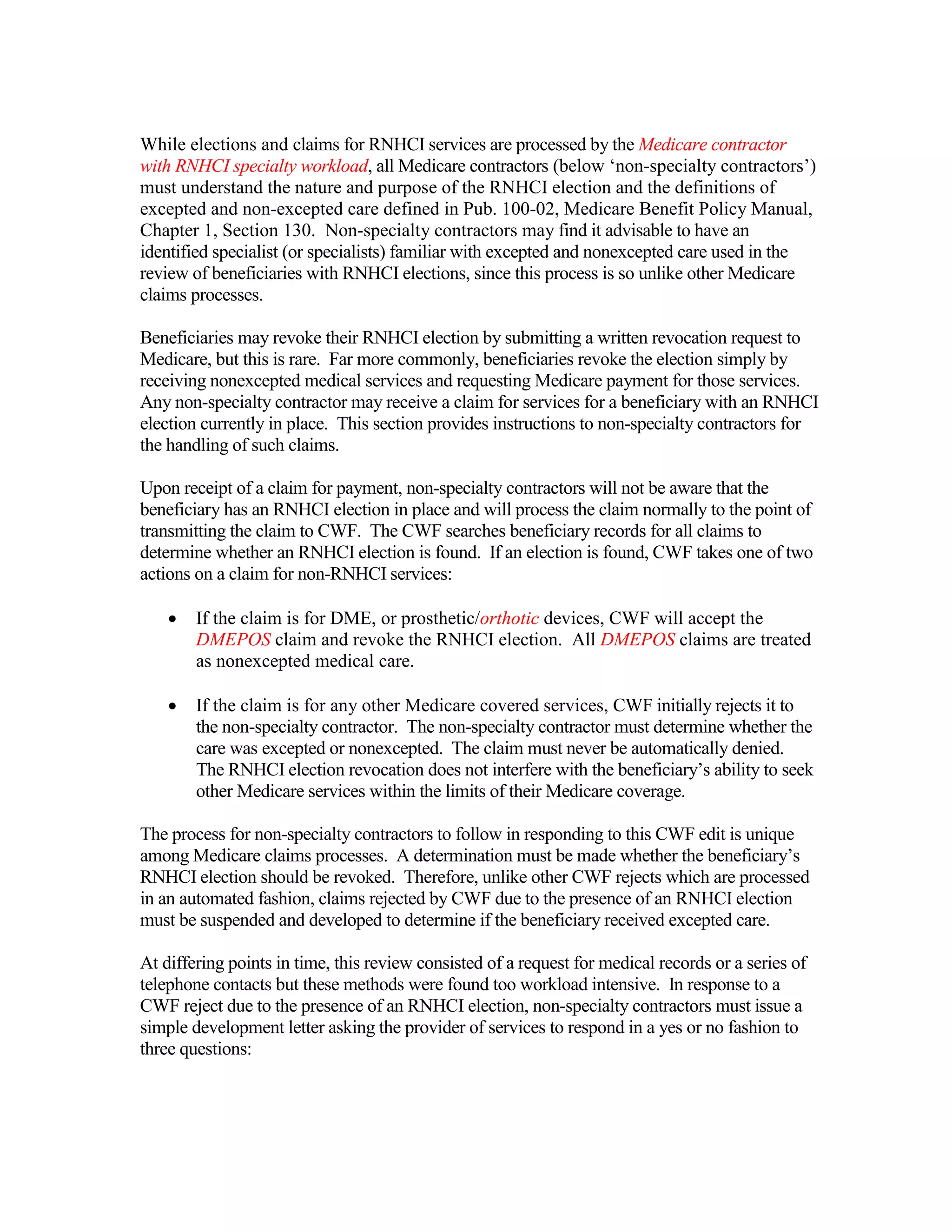 While elections and claims for RNHCI services are processed by the Medicare contractor
with RNHCI specialty workload, all Medicare contractors (below ‘non-specialty contractors’)
must understand the nature and purpose of the RNHCI election and the definitions of
excepted and non-excepted care defined in Pub. 100-02, Medicare Benefit Policy Manual,
Chapter 1, Section 130. Non-specialty contractors may find it advisable to have an
identified specialist (or specialists) familiar with excepted and nonexcepted care used in the
review of beneficiaries with RNHCI elections, since this process is so unlike other Medicare
claims processes.
Beneficiaries may revoke their RNHCI election by submitting a written revocation request to
Medicare, but this is rare. Far more commonly, beneficiaries revoke the election simply by
receiving nonexcepted medical services and requesting Medicare payment for those services.
Any non-specialty contractor may receive a claim for services for a beneficiary with an RNHCI
election currently in place. This section provides instructions to non-specialty contractors for
the handling of such claims.
Upon receipt of a claim for payment, non-specialty contractors will not be aware that the
beneficiary has an RNHCI election in place and will process the claim normally to the point of
transmitting the claim to CWF. The CWF searches beneficiary records for all claims to
determine whether an RNHCI election is found. If an election is found, CWF takes one of two
actions on a claim for non-RNHCI services:
•

If the claim is for DME, or prosthetic/orthotic devices, CWF will accept the
DMEPOS claim and revoke the RNHCI election. All DMEPOS claims are treated
as nonexcepted medical care.

•

If the claim is for any other Medicare covered services, CWF initially rejects it to
the non-specialty contractor. The non-specialty contractor must determine whether the
care was excepted or nonexcepted. The claim must never be automatically denied.
The RNHCI election revocation does not interfere with the beneficiary’s ability to seek
other Medicare services within the limits of their Medicare coverage.

The process for non-specialty contractors to follow in responding to this CWF edit is unique
among Medicare claims processes. A determination must be made whether the beneficiary’s
RNHCI election should be revoked. Therefore, unlike other CWF rejects which are processed
in an automated fashion, claims rejected by CWF due to the presence of an RNHCI election
must be suspended and developed to determine if the beneficiary received excepted care.
At differing points in time, this review consisted of a request for medical records or a series of
telephone contacts but these methods were found too workload intensive. In response to a
CWF reject due to the presence of an RNHCI election, non-specialty contractors must issue a
simple development letter asking the provider of services to respond in a yes or no fashion to
three questions:

 