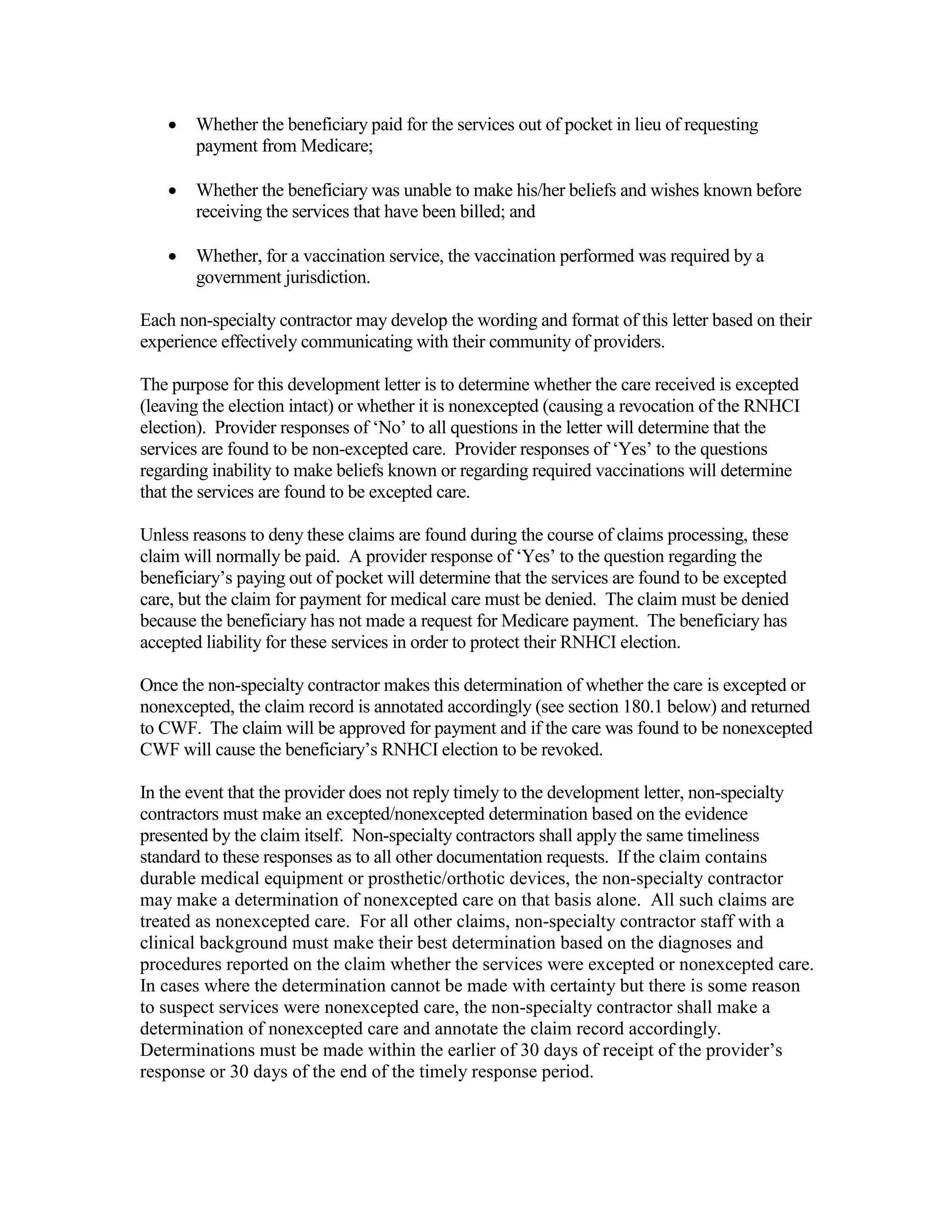 •

Whether the beneficiary paid for the services out of pocket in lieu of requesting
payment from Medicare;

•

Whether the beneficiary was unable to make his/her beliefs and wishes known before
receiving the services that have been billed; and

•

Whether, for a vaccination service, the vaccination performed was required by a
government jurisdiction.

Each non-specialty contractor may develop the wording and format of this letter based on their
experience effectively communicating with their community of providers.
The purpose for this development letter is to determine whether the care received is excepted
(leaving the election intact) or whether it is nonexcepted (causing a revocation of the RNHCI
election). Provider responses of ‘No’ to all questions in the letter will determine that the
services are found to be non-excepted care. Provider responses of ‘Yes’ to the questions
regarding inability to make beliefs known or regarding required vaccinations will determine
that the services are found to be excepted care.
Unless reasons to deny these claims are found during the course of claims processing, these
claim will normally be paid. A provider response of ‘Yes’ to the question regarding the
beneficiary’s paying out of pocket will determine that the services are found to be excepted
care, but the claim for payment for medical care must be denied. The claim must be denied
because the beneficiary has not made a request for Medicare payment. The beneficiary has
accepted liability for these services in order to protect their RNHCI election.
Once the non-specialty contractor makes this determination of whether the care is excepted or
nonexcepted, the claim record is annotated accordingly (see section 180.1 below) and returned
to CWF. The claim will be approved for payment and if the care was found to be nonexcepted
CWF will cause the beneficiary’s RNHCI election to be revoked.
In the event that the provider does not reply timely to the development letter, non-specialty
contractors must make an excepted/nonexcepted determination based on the evidence
presented by the claim itself. Non-specialty contractors shall apply the same timeliness
standard to these responses as to all other documentation requests. If the claim contains
durable medical equipment or prosthetic/orthotic devices, the non-specialty contractor
may make a determination of nonexcepted care on that basis alone. All such claims are
treated as nonexcepted care. For all other claims, non-specialty contractor staff with a
clinical background must make their best determination based on the diagnoses and
procedures reported on the claim whether the services were excepted or nonexcepted care.
In cases where the determination cannot be made with certainty but there is some reason
to suspect services were nonexcepted care, the non-specialty contractor shall make a
determination of nonexcepted care and annotate the claim record accordingly.
Determinations must be made within the earlier of 30 days of receipt of the provider’s
response or 30 days of the end of the timely response period.

 