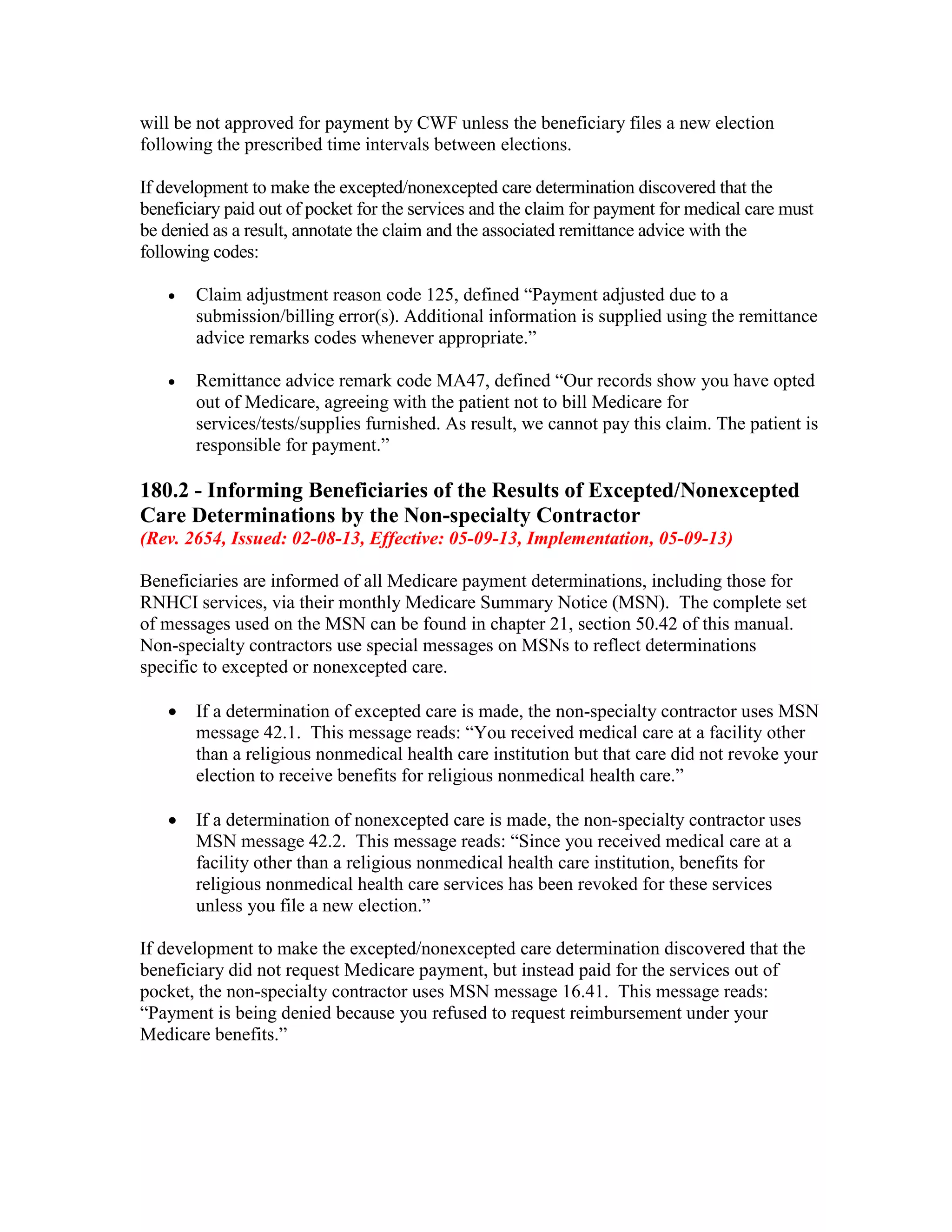 will be not approved for payment by CWF unless the beneficiary files a new election
following the prescribed time intervals between elections.
If development to make the excepted/nonexcepted care determination discovered that the
beneficiary paid out of pocket for the services and the claim for payment for medical care must
be denied as a result, annotate the claim and the associated remittance advice with the
following codes:
•

Claim adjustment reason code 125, defined “Payment adjusted due to a
submission/billing error(s). Additional information is supplied using the remittance
advice remarks codes whenever appropriate.”

•

Remittance advice remark code MA47, defined “Our records show you have opted
out of Medicare, agreeing with the patient not to bill Medicare for
services/tests/supplies furnished. As result, we cannot pay this claim. The patient is
responsible for payment.”

180.2 - Informing Beneficiaries of the Results of Excepted/Nonexcepted
Care Determinations by the Non-specialty Contractor
(Rev. 2654, Issued: 02-08-13, Effective: 05-09-13, Implementation, 05-09-13)
Beneficiaries are informed of all Medicare payment determinations, including those for
RNHCI services, via their monthly Medicare Summary Notice (MSN). The complete set
of messages used on the MSN can be found in chapter 21, section 50.42 of this manual.
Non-specialty contractors use special messages on MSNs to reflect determinations
specific to excepted or nonexcepted care.
•

If a determination of excepted care is made, the non-specialty contractor uses MSN
message 42.1. This message reads: “You received medical care at a facility other
than a religious nonmedical health care institution but that care did not revoke your
election to receive benefits for religious nonmedical health care.”

•

If a determination of nonexcepted care is made, the non-specialty contractor uses
MSN message 42.2. This message reads: “Since you received medical care at a
facility other than a religious nonmedical health care institution, benefits for
religious nonmedical health care services has been revoked for these services
unless you file a new election.”

If development to make the excepted/nonexcepted care determination discovered that the
beneficiary did not request Medicare payment, but instead paid for the services out of
pocket, the non-specialty contractor uses MSN message 16.41. This message reads:
“Payment is being denied because you refused to request reimbursement under your
Medicare benefits.”

 
