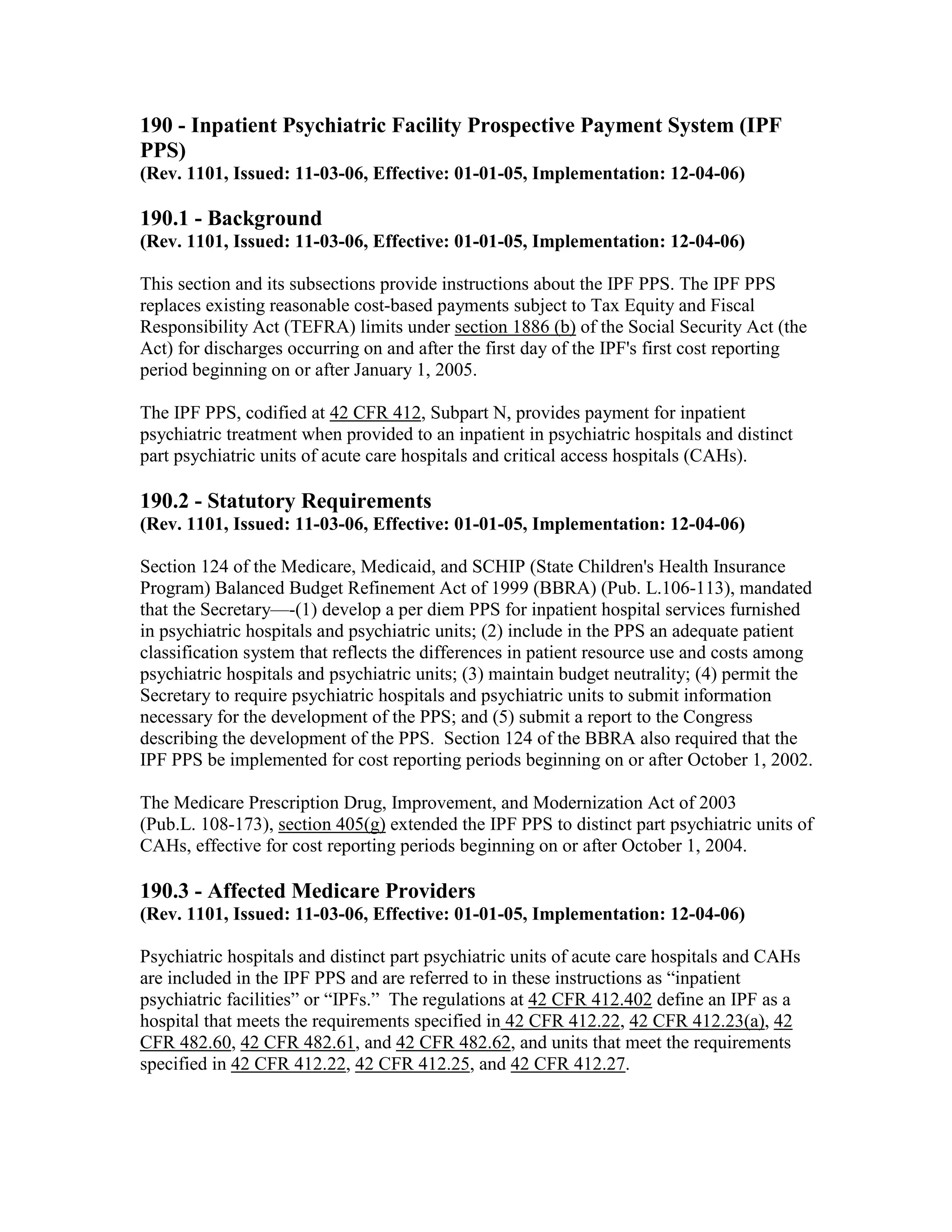 190 - Inpatient Psychiatric Facility Prospective Payment System (IPF
PPS)
(Rev. 1101, Issued: 11-03-06, Effective: 01-01-05, Implementation: 12-04-06)

190.1 - Background
(Rev. 1101, Issued: 11-03-06, Effective: 01-01-05, Implementation: 12-04-06)
This section and its subsections provide instructions about the IPF PPS. The IPF PPS
replaces existing reasonable cost-based payments subject to Tax Equity and Fiscal
Responsibility Act (TEFRA) limits under section 1886 (b) of the Social Security Act (the
Act) for discharges occurring on and after the first day of the IPF's first cost reporting
period beginning on or after January 1, 2005.
The IPF PPS, codified at 42 CFR 412, Subpart N, provides payment for inpatient
psychiatric treatment when provided to an inpatient in psychiatric hospitals and distinct
part psychiatric units of acute care hospitals and critical access hospitals (CAHs).

190.2 - Statutory Requirements
(Rev. 1101, Issued: 11-03-06, Effective: 01-01-05, Implementation: 12-04-06)
Section 124 of the Medicare, Medicaid, and SCHIP (State Children's Health Insurance
Program) Balanced Budget Refinement Act of 1999 (BBRA) (Pub. L.106-113), mandated
that the Secretary—-(1) develop a per diem PPS for inpatient hospital services furnished
in psychiatric hospitals and psychiatric units; (2) include in the PPS an adequate patient
classification system that reflects the differences in patient resource use and costs among
psychiatric hospitals and psychiatric units; (3) maintain budget neutrality; (4) permit the
Secretary to require psychiatric hospitals and psychiatric units to submit information
necessary for the development of the PPS; and (5) submit a report to the Congress
describing the development of the PPS. Section 124 of the BBRA also required that the
IPF PPS be implemented for cost reporting periods beginning on or after October 1, 2002.
The Medicare Prescription Drug, Improvement, and Modernization Act of 2003
(Pub.L. 108-173), section 405(g) extended the IPF PPS to distinct part psychiatric units of
CAHs, effective for cost reporting periods beginning on or after October 1, 2004.

190.3 - Affected Medicare Providers
(Rev. 1101, Issued: 11-03-06, Effective: 01-01-05, Implementation: 12-04-06)
Psychiatric hospitals and distinct part psychiatric units of acute care hospitals and CAHs
are included in the IPF PPS and are referred to in these instructions as “inpatient
psychiatric facilities” or “IPFs.” The regulations at 42 CFR 412.402 define an IPF as a
hospital that meets the requirements specified in 42 CFR 412.22, 42 CFR 412.23(a), 42
CFR 482.60, 42 CFR 482.61, and 42 CFR 482.62, and units that meet the requirements
specified in 42 CFR 412.22, 42 CFR 412.25, and 42 CFR 412.27.

 