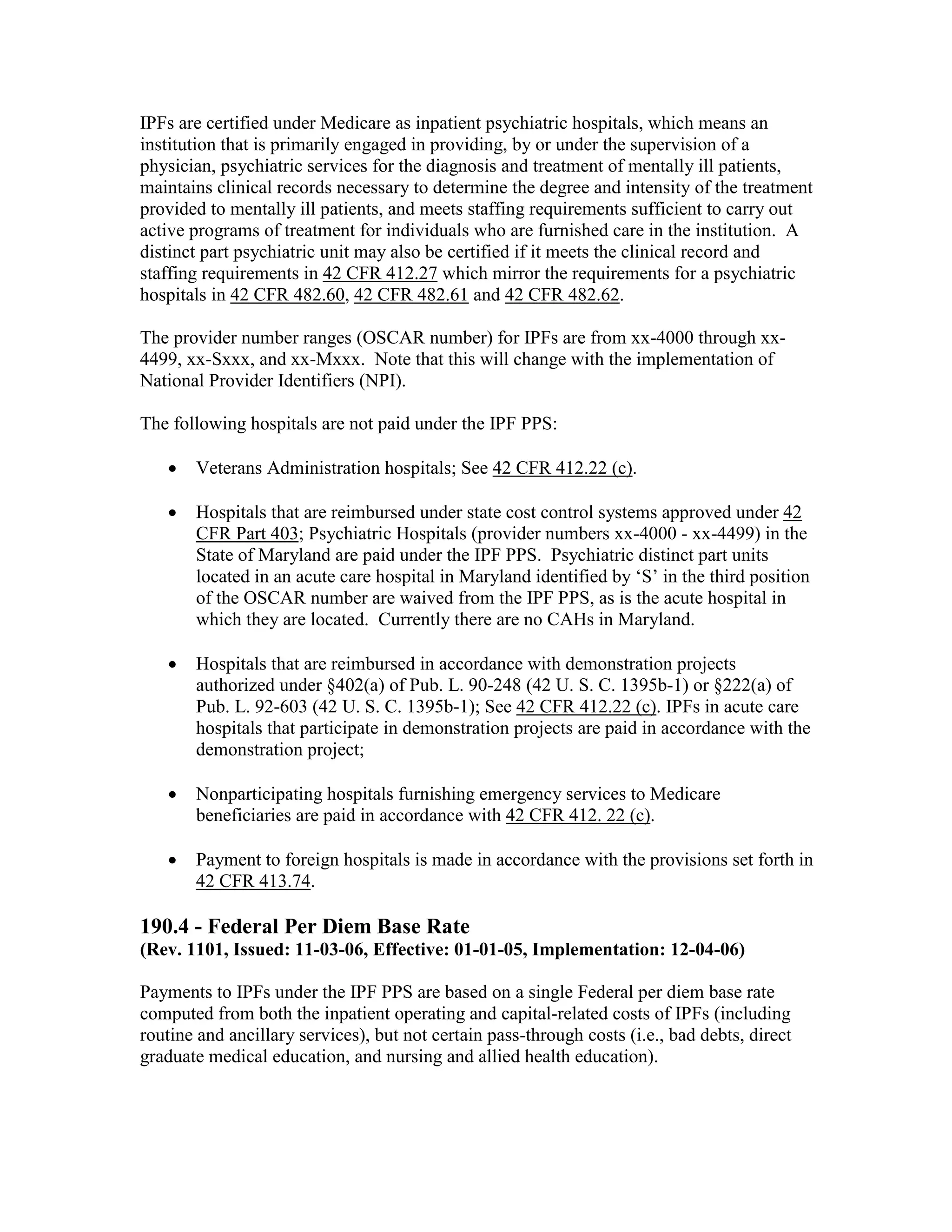 IPFs are certified under Medicare as inpatient psychiatric hospitals, which means an
institution that is primarily engaged in providing, by or under the supervision of a
physician, psychiatric services for the diagnosis and treatment of mentally ill patients,
maintains clinical records necessary to determine the degree and intensity of the treatment
provided to mentally ill patients, and meets staffing requirements sufficient to carry out
active programs of treatment for individuals who are furnished care in the institution. A
distinct part psychiatric unit may also be certified if it meets the clinical record and
staffing requirements in 42 CFR 412.27 which mirror the requirements for a psychiatric
hospitals in 42 CFR 482.60, 42 CFR 482.61 and 42 CFR 482.62.
The provider number ranges (OSCAR number) for IPFs are from xx-4000 through xx4499, xx-Sxxx, and xx-Mxxx. Note that this will change with the implementation of
National Provider Identifiers (NPI).
The following hospitals are not paid under the IPF PPS:
•

Veterans Administration hospitals; See 42 CFR 412.22 (c).

•

Hospitals that are reimbursed under state cost control systems approved under 42
CFR Part 403; Psychiatric Hospitals (provider numbers xx-4000 - xx-4499) in the
State of Maryland are paid under the IPF PPS. Psychiatric distinct part units
located in an acute care hospital in Maryland identified by ‘S’ in the third position
of the OSCAR number are waived from the IPF PPS, as is the acute hospital in
which they are located. Currently there are no CAHs in Maryland.

•

Hospitals that are reimbursed in accordance with demonstration projects
authorized under §402(a) of Pub. L. 90-248 (42 U. S. C. 1395b-1) or §222(a) of
Pub. L. 92-603 (42 U. S. C. 1395b-1); See 42 CFR 412.22 (c). IPFs in acute care
hospitals that participate in demonstration projects are paid in accordance with the
demonstration project;

•

Nonparticipating hospitals furnishing emergency services to Medicare
beneficiaries are paid in accordance with 42 CFR 412. 22 (c).

•

Payment to foreign hospitals is made in accordance with the provisions set forth in
42 CFR 413.74.

190.4 - Federal Per Diem Base Rate
(Rev. 1101, Issued: 11-03-06, Effective: 01-01-05, Implementation: 12-04-06)
Payments to IPFs under the IPF PPS are based on a single Federal per diem base rate
computed from both the inpatient operating and capital-related costs of IPFs (including
routine and ancillary services), but not certain pass-through costs (i.e., bad debts, direct
graduate medical education, and nursing and allied health education).

 