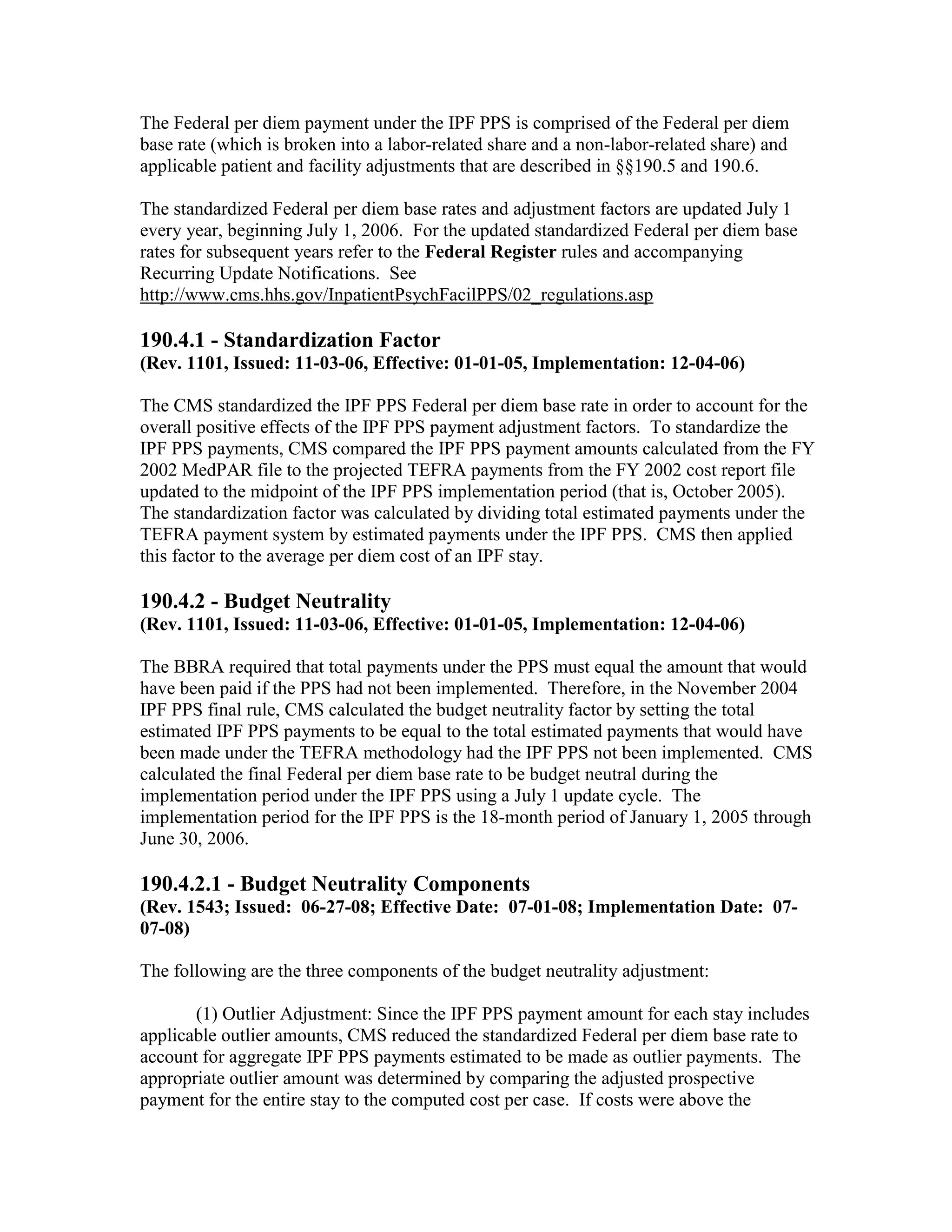 The Federal per diem payment under the IPF PPS is comprised of the Federal per diem
base rate (which is broken into a labor-related share and a non-labor-related share) and
applicable patient and facility adjustments that are described in §§190.5 and 190.6.
The standardized Federal per diem base rates and adjustment factors are updated July 1
every year, beginning July 1, 2006. For the updated standardized Federal per diem base
rates for subsequent years refer to the Federal Register rules and accompanying
Recurring Update Notifications. See
http://www.cms.hhs.gov/InpatientPsychFacilPPS/02_regulations.asp

190.4.1 - Standardization Factor
(Rev. 1101, Issued: 11-03-06, Effective: 01-01-05, Implementation: 12-04-06)
The CMS standardized the IPF PPS Federal per diem base rate in order to account for the
overall positive effects of the IPF PPS payment adjustment factors. To standardize the
IPF PPS payments, CMS compared the IPF PPS payment amounts calculated from the FY
2002 MedPAR file to the projected TEFRA payments from the FY 2002 cost report file
updated to the midpoint of the IPF PPS implementation period (that is, October 2005).
The standardization factor was calculated by dividing total estimated payments under the
TEFRA payment system by estimated payments under the IPF PPS. CMS then applied
this factor to the average per diem cost of an IPF stay.

190.4.2 - Budget Neutrality
(Rev. 1101, Issued: 11-03-06, Effective: 01-01-05, Implementation: 12-04-06)
The BBRA required that total payments under the PPS must equal the amount that would
have been paid if the PPS had not been implemented. Therefore, in the November 2004
IPF PPS final rule, CMS calculated the budget neutrality factor by setting the total
estimated IPF PPS payments to be equal to the total estimated payments that would have
been made under the TEFRA methodology had the IPF PPS not been implemented. CMS
calculated the final Federal per diem base rate to be budget neutral during the
implementation period under the IPF PPS using a July 1 update cycle. The
implementation period for the IPF PPS is the 18-month period of January 1, 2005 through
June 30, 2006.

190.4.2.1 - Budget Neutrality Components
(Rev. 1543; Issued: 06-27-08; Effective Date: 07-01-08; Implementation Date: 0707-08)
The following are the three components of the budget neutrality adjustment:
(1) Outlier Adjustment: Since the IPF PPS payment amount for each stay includes
applicable outlier amounts, CMS reduced the standardized Federal per diem base rate to
account for aggregate IPF PPS payments estimated to be made as outlier payments. The
appropriate outlier amount was determined by comparing the adjusted prospective
payment for the entire stay to the computed cost per case. If costs were above the

 
