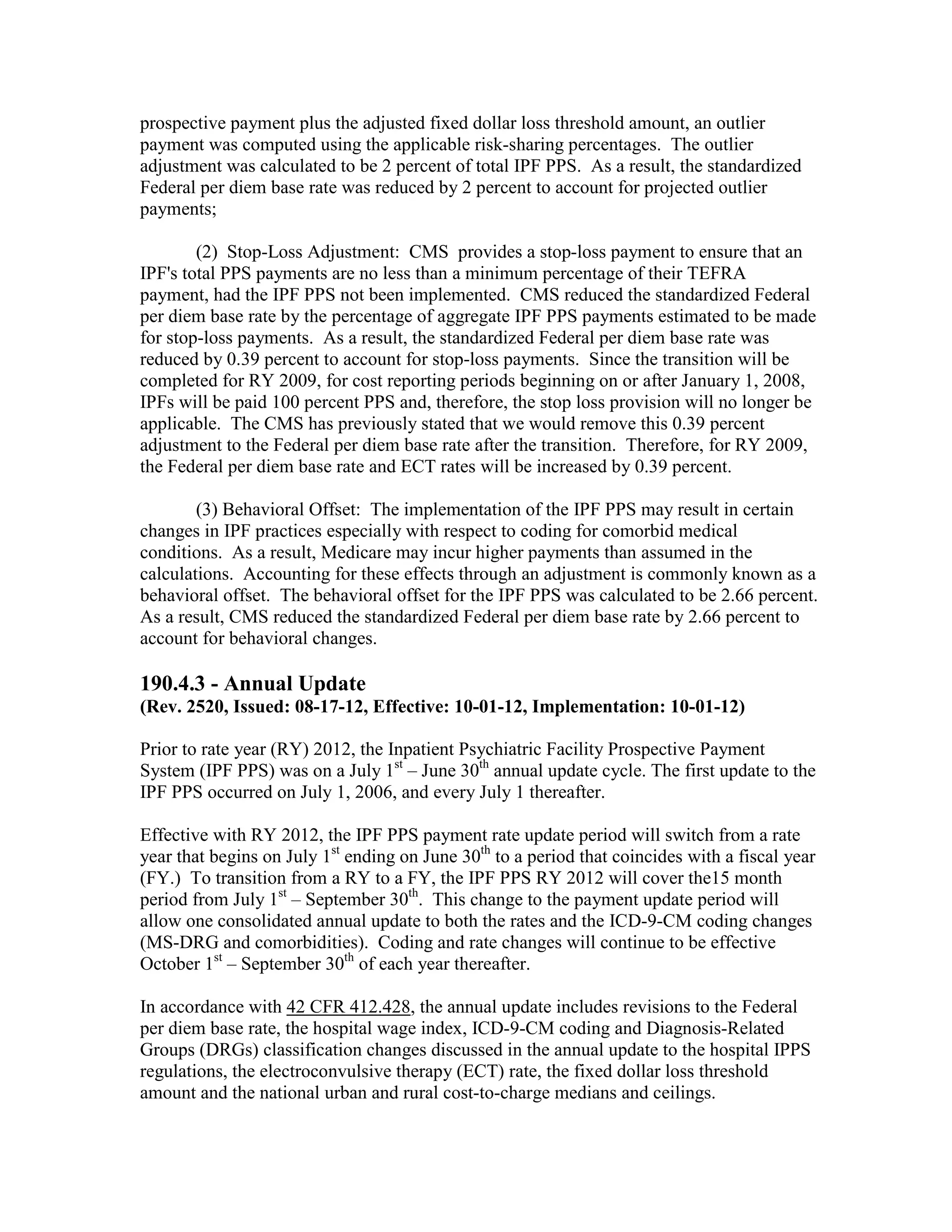 prospective payment plus the adjusted fixed dollar loss threshold amount, an outlier
payment was computed using the applicable risk-sharing percentages. The outlier
adjustment was calculated to be 2 percent of total IPF PPS. As a result, the standardized
Federal per diem base rate was reduced by 2 percent to account for projected outlier
payments;
(2) Stop-Loss Adjustment: CMS provides a stop-loss payment to ensure that an
IPF's total PPS payments are no less than a minimum percentage of their TEFRA
payment, had the IPF PPS not been implemented. CMS reduced the standardized Federal
per diem base rate by the percentage of aggregate IPF PPS payments estimated to be made
for stop-loss payments. As a result, the standardized Federal per diem base rate was
reduced by 0.39 percent to account for stop-loss payments. Since the transition will be
completed for RY 2009, for cost reporting periods beginning on or after January 1, 2008,
IPFs will be paid 100 percent PPS and, therefore, the stop loss provision will no longer be
applicable. The CMS has previously stated that we would remove this 0.39 percent
adjustment to the Federal per diem base rate after the transition. Therefore, for RY 2009,
the Federal per diem base rate and ECT rates will be increased by 0.39 percent.
(3) Behavioral Offset: The implementation of the IPF PPS may result in certain
changes in IPF practices especially with respect to coding for comorbid medical
conditions. As a result, Medicare may incur higher payments than assumed in the
calculations. Accounting for these effects through an adjustment is commonly known as a
behavioral offset. The behavioral offset for the IPF PPS was calculated to be 2.66 percent.
As a result, CMS reduced the standardized Federal per diem base rate by 2.66 percent to
account for behavioral changes.

190.4.3 - Annual Update
(Rev. 2520, Issued: 08-17-12, Effective: 10-01-12, Implementation: 10-01-12)
Prior to rate year (RY) 2012, the Inpatient Psychiatric Facility Prospective Payment
System (IPF PPS) was on a July 1st – June 30th annual update cycle. The first update to the
IPF PPS occurred on July 1, 2006, and every July 1 thereafter.
Effective with RY 2012, the IPF PPS payment rate update period will switch from a rate
year that begins on July 1st ending on June 30th to a period that coincides with a fiscal year
(FY.) To transition from a RY to a FY, the IPF PPS RY 2012 will cover the15 month
period from July 1st – September 30th. This change to the payment update period will
allow one consolidated annual update to both the rates and the ICD-9-CM coding changes
(MS-DRG and comorbidities). Coding and rate changes will continue to be effective
October 1st – September 30th of each year thereafter.
In accordance with 42 CFR 412.428, the annual update includes revisions to the Federal
per diem base rate, the hospital wage index, ICD-9-CM coding and Diagnosis-Related
Groups (DRGs) classification changes discussed in the annual update to the hospital IPPS
regulations, the electroconvulsive therapy (ECT) rate, the fixed dollar loss threshold
amount and the national urban and rural cost-to-charge medians and ceilings.

 