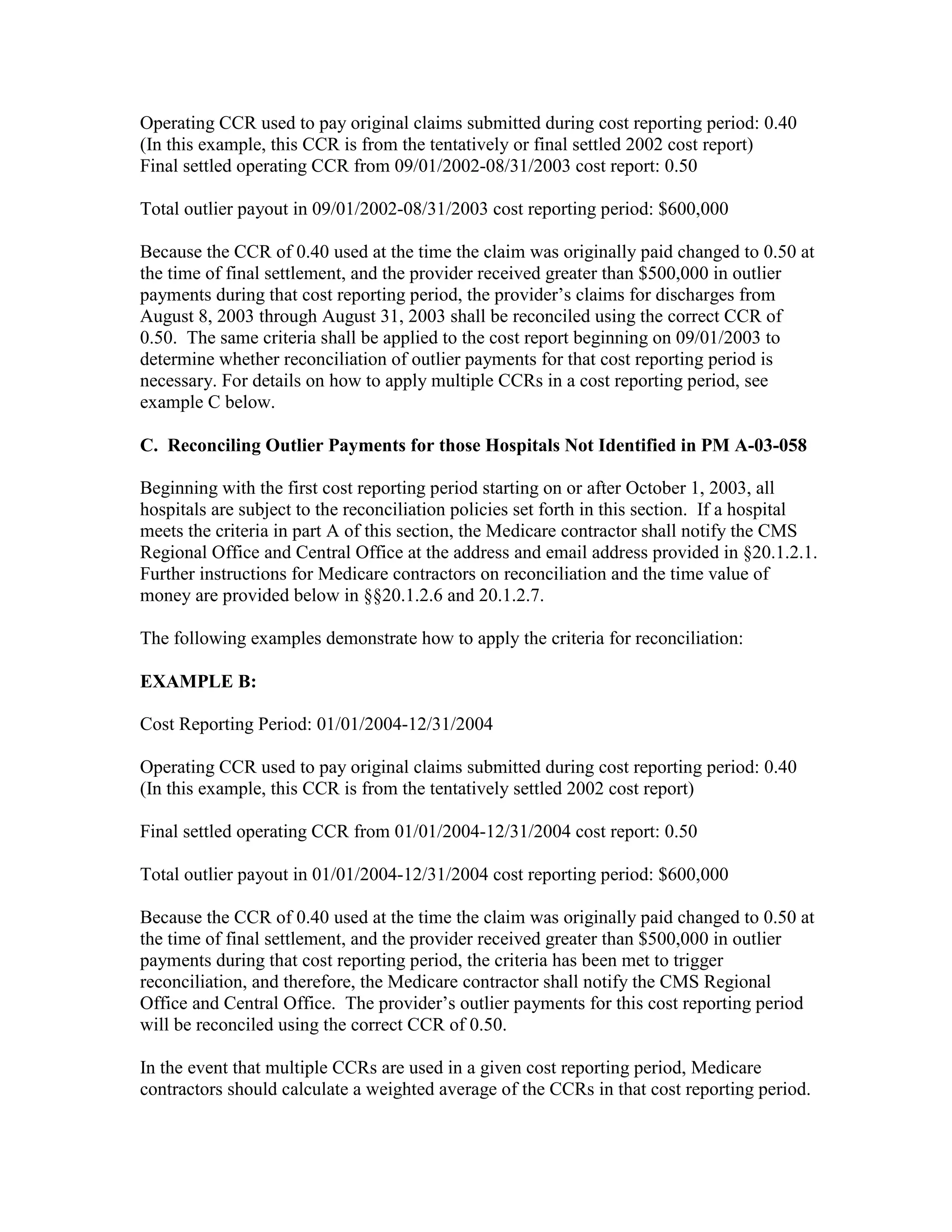 Operating CCR used to pay original claims submitted during cost reporting period: 0.40
(In this example, this CCR is from the tentatively or final settled 2002 cost report)
Final settled operating CCR from 09/01/2002-08/31/2003 cost report: 0.50
Total outlier payout in 09/01/2002-08/31/2003 cost reporting period: $600,000
Because the CCR of 0.40 used at the time the claim was originally paid changed to 0.50 at
the time of final settlement, and the provider received greater than $500,000 in outlier
payments during that cost reporting period, the provider’s claims for discharges from
August 8, 2003 through August 31, 2003 shall be reconciled using the correct CCR of
0.50. The same criteria shall be applied to the cost report beginning on 09/01/2003 to
determine whether reconciliation of outlier payments for that cost reporting period is
necessary. For details on how to apply multiple CCRs in a cost reporting period, see
example C below.
C. Reconciling Outlier Payments for those Hospitals Not Identified in PM A-03-058
Beginning with the first cost reporting period starting on or after October 1, 2003, all
hospitals are subject to the reconciliation policies set forth in this section. If a hospital
meets the criteria in part A of this section, the Medicare contractor shall notify the CMS
Regional Office and Central Office at the address and email address provided in §20.1.2.1.
Further instructions for Medicare contractors on reconciliation and the time value of
money are provided below in §§20.1.2.6 and 20.1.2.7.
The following examples demonstrate how to apply the criteria for reconciliation:
EXAMPLE B:
Cost Reporting Period: 01/01/2004-12/31/2004
Operating CCR used to pay original claims submitted during cost reporting period: 0.40
(In this example, this CCR is from the tentatively settled 2002 cost report)
Final settled operating CCR from 01/01/2004-12/31/2004 cost report: 0.50
Total outlier payout in 01/01/2004-12/31/2004 cost reporting period: $600,000
Because the CCR of 0.40 used at the time the claim was originally paid changed to 0.50 at
the time of final settlement, and the provider received greater than $500,000 in outlier
payments during that cost reporting period, the criteria has been met to trigger
reconciliation, and therefore, the Medicare contractor shall notify the CMS Regional
Office and Central Office. The provider’s outlier payments for this cost reporting period
will be reconciled using the correct CCR of 0.50.
In the event that multiple CCRs are used in a given cost reporting period, Medicare
contractors should calculate a weighted average of the CCRs in that cost reporting period.

 