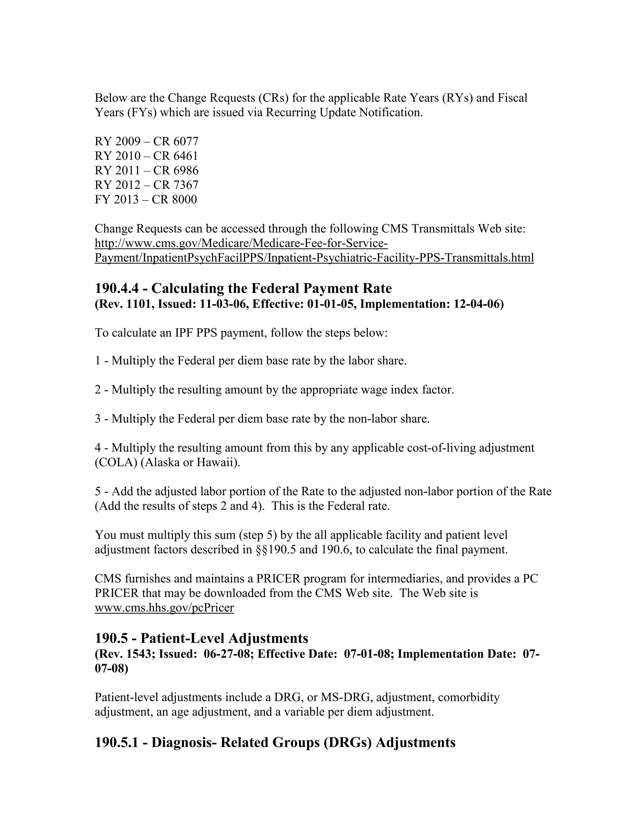 Below are the Change Requests (CRs) for the applicable Rate Years (RYs) and Fiscal
Years (FYs) which are issued via Recurring Update Notification.
RY 2009 – CR 6077
RY 2010 – CR 6461
RY 2011 – CR 6986
RY 2012 – CR 7367
FY 2013 – CR 8000
Change Requests can be accessed through the following CMS Transmittals Web site:
http://www.cms.gov/Medicare/Medicare-Fee-for-ServicePayment/InpatientPsychFacilPPS/Inpatient-Psychiatric-Facility-PPS-Transmittals.html

190.4.4 - Calculating the Federal Payment Rate
(Rev. 1101, Issued: 11-03-06, Effective: 01-01-05, Implementation: 12-04-06)
To calculate an IPF PPS payment, follow the steps below:
1 - Multiply the Federal per diem base rate by the labor share.
2 - Multiply the resulting amount by the appropriate wage index factor.
3 - Multiply the Federal per diem base rate by the non-labor share.
4 - Multiply the resulting amount from this by any applicable cost-of-living adjustment
(COLA) (Alaska or Hawaii).
5 - Add the adjusted labor portion of the Rate to the adjusted non-labor portion of the Rate
(Add the results of steps 2 and 4). This is the Federal rate.
You must multiply this sum (step 5) by the all applicable facility and patient level
adjustment factors described in §§190.5 and 190.6, to calculate the final payment.
CMS furnishes and maintains a PRICER program for intermediaries, and provides a PC
PRICER that may be downloaded from the CMS Web site. The Web site is
www.cms.hhs.gov/pcPricer

190.5 - Patient-Level Adjustments
(Rev. 1543; Issued: 06-27-08; Effective Date: 07-01-08; Implementation Date: 0707-08)
Patient-level adjustments include a DRG, or MS-DRG, adjustment, comorbidity
adjustment, an age adjustment, and a variable per diem adjustment.

190.5.1 - Diagnosis- Related Groups (DRGs) Adjustments

 