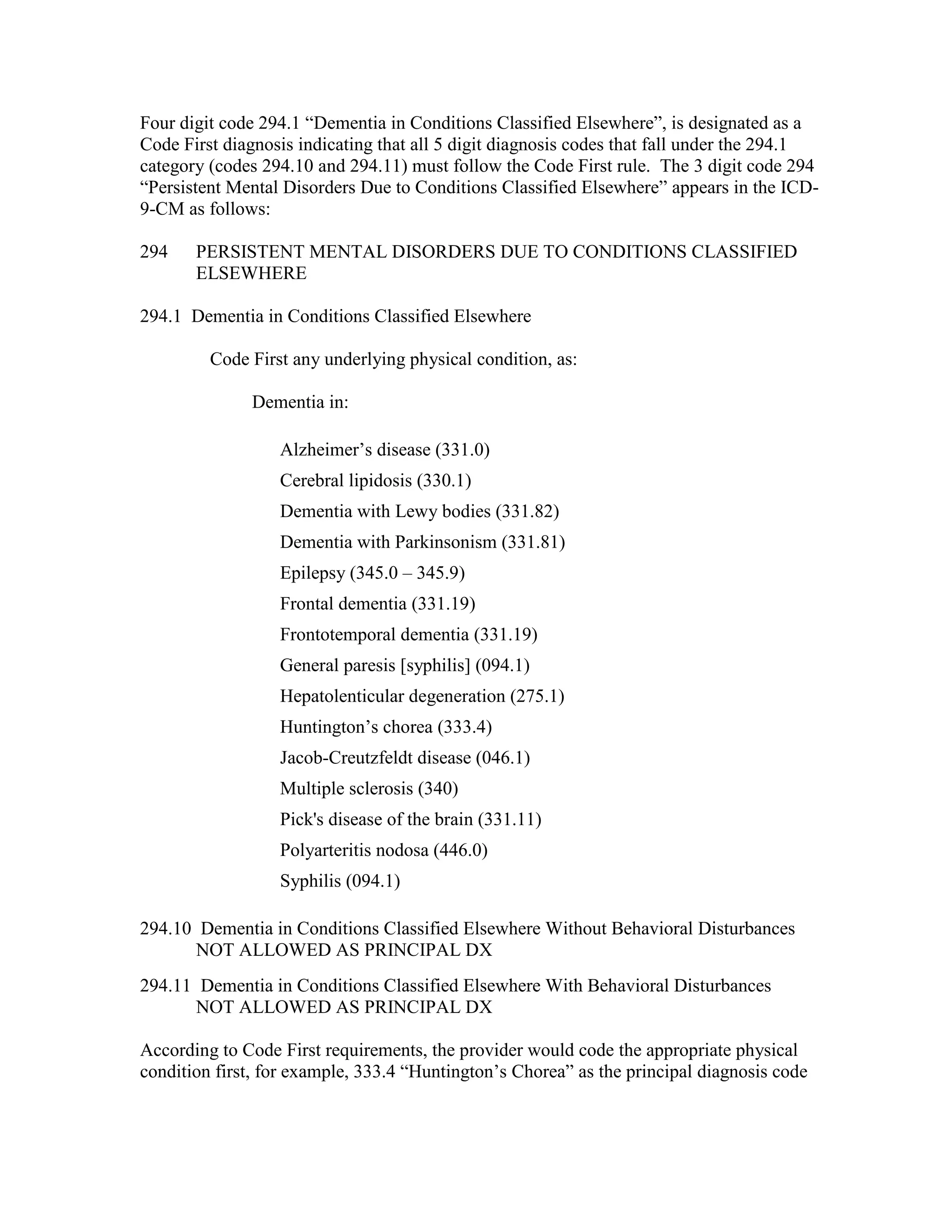 Four digit code 294.1 “Dementia in Conditions Classified Elsewhere”, is designated as a
Code First diagnosis indicating that all 5 digit diagnosis codes that fall under the 294.1
category (codes 294.10 and 294.11) must follow the Code First rule. The 3 digit code 294
“Persistent Mental Disorders Due to Conditions Classified Elsewhere” appears in the ICD9-CM as follows:
294

PERSISTENT MENTAL DISORDERS DUE TO CONDITIONS CLASSIFIED
ELSEWHERE

294.1 Dementia in Conditions Classified Elsewhere
Code First any underlying physical condition, as:
Dementia in:
Alzheimer’s disease (331.0)
Cerebral lipidosis (330.1)
Dementia with Lewy bodies (331.82)
Dementia with Parkinsonism (331.81)
Epilepsy (345.0 – 345.9)
Frontal dementia (331.19)
Frontotemporal dementia (331.19)
General paresis [syphilis] (094.1)
Hepatolenticular degeneration (275.1)
Huntington’s chorea (333.4)
Jacob-Creutzfeldt disease (046.1)
Multiple sclerosis (340)
Pick's disease of the brain (331.11)
Polyarteritis nodosa (446.0)
Syphilis (094.1)
294.10 Dementia in Conditions Classified Elsewhere Without Behavioral Disturbances
NOT ALLOWED AS PRINCIPAL DX
294.11 Dementia in Conditions Classified Elsewhere With Behavioral Disturbances
NOT ALLOWED AS PRINCIPAL DX
According to Code First requirements, the provider would code the appropriate physical
condition first, for example, 333.4 “Huntington’s Chorea” as the principal diagnosis code

 