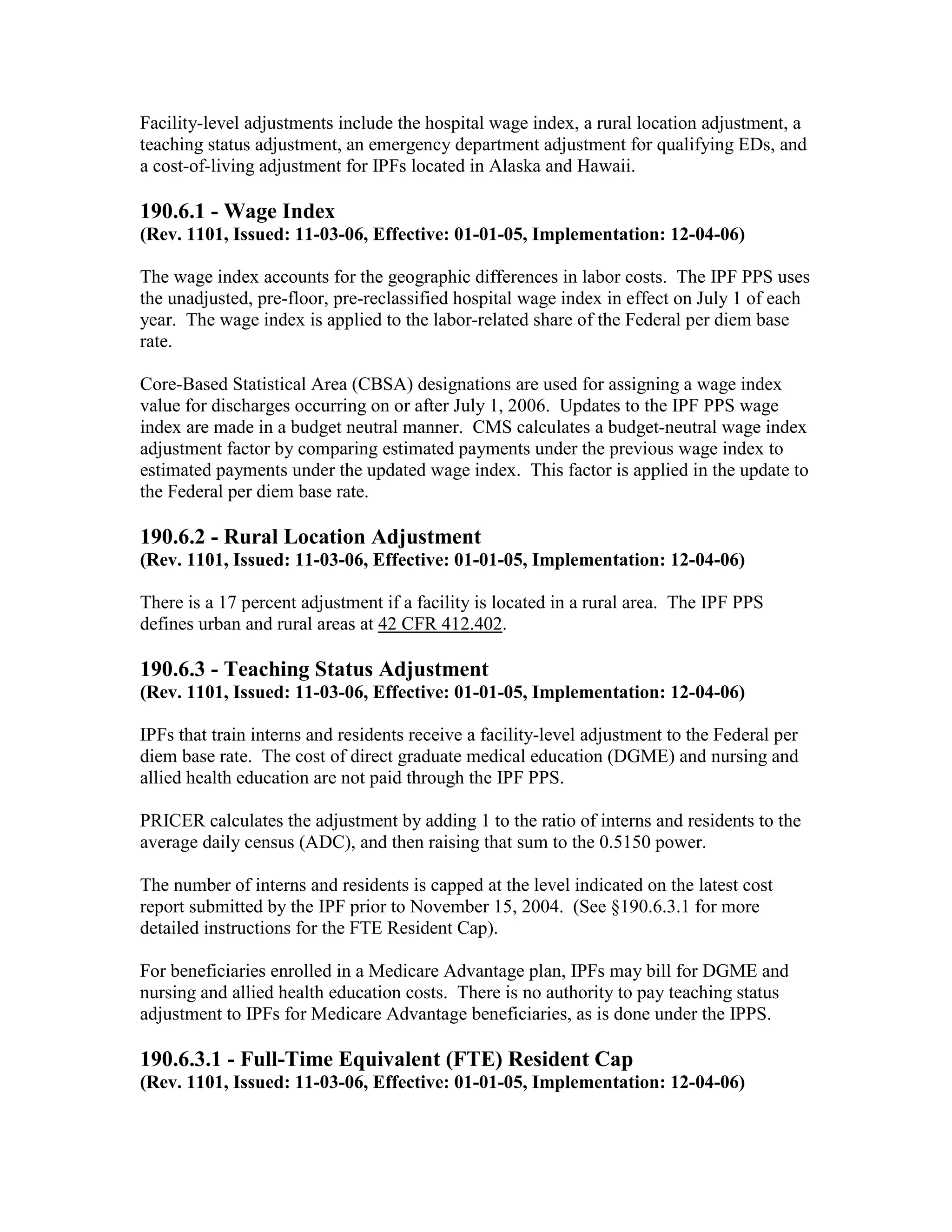 Facility-level adjustments include the hospital wage index, a rural location adjustment, a
teaching status adjustment, an emergency department adjustment for qualifying EDs, and
a cost-of-living adjustment for IPFs located in Alaska and Hawaii.

190.6.1 - Wage Index
(Rev. 1101, Issued: 11-03-06, Effective: 01-01-05, Implementation: 12-04-06)
The wage index accounts for the geographic differences in labor costs. The IPF PPS uses
the unadjusted, pre-floor, pre-reclassified hospital wage index in effect on July 1 of each
year. The wage index is applied to the labor-related share of the Federal per diem base
rate.
Core-Based Statistical Area (CBSA) designations are used for assigning a wage index
value for discharges occurring on or after July 1, 2006. Updates to the IPF PPS wage
index are made in a budget neutral manner. CMS calculates a budget-neutral wage index
adjustment factor by comparing estimated payments under the previous wage index to
estimated payments under the updated wage index. This factor is applied in the update to
the Federal per diem base rate.

190.6.2 - Rural Location Adjustment
(Rev. 1101, Issued: 11-03-06, Effective: 01-01-05, Implementation: 12-04-06)
There is a 17 percent adjustment if a facility is located in a rural area. The IPF PPS
defines urban and rural areas at 42 CFR 412.402.

190.6.3 - Teaching Status Adjustment
(Rev. 1101, Issued: 11-03-06, Effective: 01-01-05, Implementation: 12-04-06)
IPFs that train interns and residents receive a facility-level adjustment to the Federal per
diem base rate. The cost of direct graduate medical education (DGME) and nursing and
allied health education are not paid through the IPF PPS.
PRICER calculates the adjustment by adding 1 to the ratio of interns and residents to the
average daily census (ADC), and then raising that sum to the 0.5150 power.
The number of interns and residents is capped at the level indicated on the latest cost
report submitted by the IPF prior to November 15, 2004. (See §190.6.3.1 for more
detailed instructions for the FTE Resident Cap).
For beneficiaries enrolled in a Medicare Advantage plan, IPFs may bill for DGME and
nursing and allied health education costs. There is no authority to pay teaching status
adjustment to IPFs for Medicare Advantage beneficiaries, as is done under the IPPS.

190.6.3.1 - Full-Time Equivalent (FTE) Resident Cap
(Rev. 1101, Issued: 11-03-06, Effective: 01-01-05, Implementation: 12-04-06)

 