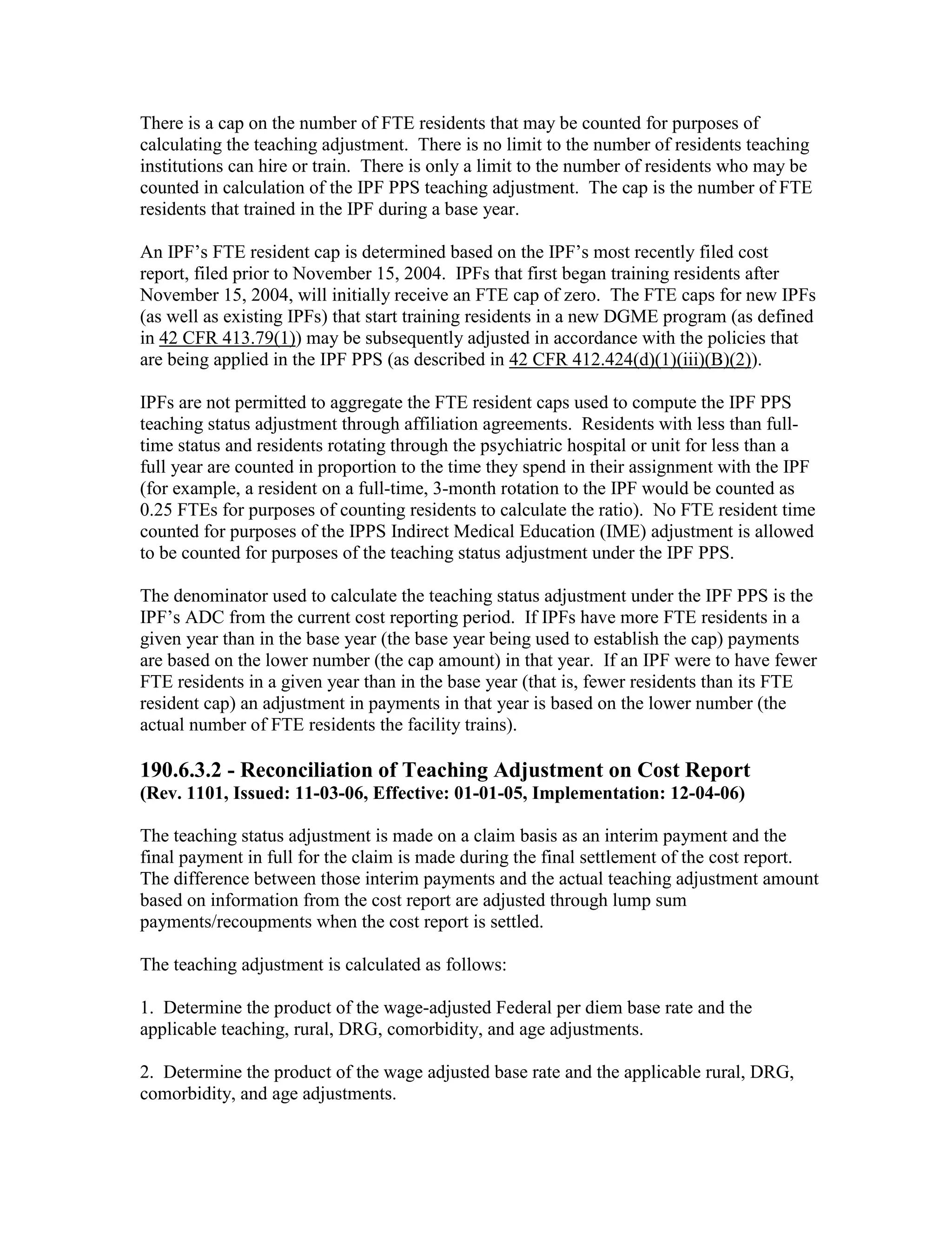 There is a cap on the number of FTE residents that may be counted for purposes of
calculating the teaching adjustment. There is no limit to the number of residents teaching
institutions can hire or train. There is only a limit to the number of residents who may be
counted in calculation of the IPF PPS teaching adjustment. The cap is the number of FTE
residents that trained in the IPF during a base year.
An IPF’s FTE resident cap is determined based on the IPF’s most recently filed cost
report, filed prior to November 15, 2004. IPFs that first began training residents after
November 15, 2004, will initially receive an FTE cap of zero. The FTE caps for new IPFs
(as well as existing IPFs) that start training residents in a new DGME program (as defined
in 42 CFR 413.79(1)) may be subsequently adjusted in accordance with the policies that
are being applied in the IPF PPS (as described in 42 CFR 412.424(d)(1)(iii)(B)(2)).
IPFs are not permitted to aggregate the FTE resident caps used to compute the IPF PPS
teaching status adjustment through affiliation agreements. Residents with less than fulltime status and residents rotating through the psychiatric hospital or unit for less than a
full year are counted in proportion to the time they spend in their assignment with the IPF
(for example, a resident on a full-time, 3-month rotation to the IPF would be counted as
0.25 FTEs for purposes of counting residents to calculate the ratio). No FTE resident time
counted for purposes of the IPPS Indirect Medical Education (IME) adjustment is allowed
to be counted for purposes of the teaching status adjustment under the IPF PPS.
The denominator used to calculate the teaching status adjustment under the IPF PPS is the
IPF’s ADC from the current cost reporting period. If IPFs have more FTE residents in a
given year than in the base year (the base year being used to establish the cap) payments
are based on the lower number (the cap amount) in that year. If an IPF were to have fewer
FTE residents in a given year than in the base year (that is, fewer residents than its FTE
resident cap) an adjustment in payments in that year is based on the lower number (the
actual number of FTE residents the facility trains).

190.6.3.2 - Reconciliation of Teaching Adjustment on Cost Report
(Rev. 1101, Issued: 11-03-06, Effective: 01-01-05, Implementation: 12-04-06)
The teaching status adjustment is made on a claim basis as an interim payment and the
final payment in full for the claim is made during the final settlement of the cost report.
The difference between those interim payments and the actual teaching adjustment amount
based on information from the cost report are adjusted through lump sum
payments/recoupments when the cost report is settled.
The teaching adjustment is calculated as follows:
1. Determine the product of the wage-adjusted Federal per diem base rate and the
applicable teaching, rural, DRG, comorbidity, and age adjustments.
2. Determine the product of the wage adjusted base rate and the applicable rural, DRG,
comorbidity, and age adjustments.

 