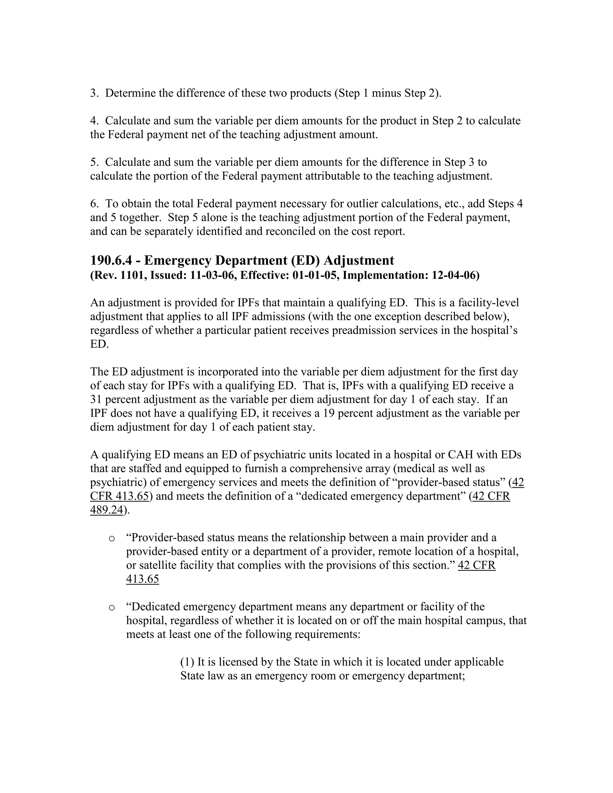 3. Determine the difference of these two products (Step 1 minus Step 2).
4. Calculate and sum the variable per diem amounts for the product in Step 2 to calculate
the Federal payment net of the teaching adjustment amount.
5. Calculate and sum the variable per diem amounts for the difference in Step 3 to
calculate the portion of the Federal payment attributable to the teaching adjustment.
6. To obtain the total Federal payment necessary for outlier calculations, etc., add Steps 4
and 5 together. Step 5 alone is the teaching adjustment portion of the Federal payment,
and can be separately identified and reconciled on the cost report.

190.6.4 - Emergency Department (ED) Adjustment
(Rev. 1101, Issued: 11-03-06, Effective: 01-01-05, Implementation: 12-04-06)
An adjustment is provided for IPFs that maintain a qualifying ED. This is a facility-level
adjustment that applies to all IPF admissions (with the one exception described below),
regardless of whether a particular patient receives preadmission services in the hospital’s
ED.
The ED adjustment is incorporated into the variable per diem adjustment for the first day
of each stay for IPFs with a qualifying ED. That is, IPFs with a qualifying ED receive a
31 percent adjustment as the variable per diem adjustment for day 1 of each stay. If an
IPF does not have a qualifying ED, it receives a 19 percent adjustment as the variable per
diem adjustment for day 1 of each patient stay.
A qualifying ED means an ED of psychiatric units located in a hospital or CAH with EDs
that are staffed and equipped to furnish a comprehensive array (medical as well as
psychiatric) of emergency services and meets the definition of “provider-based status” (42
CFR 413.65) and meets the definition of a “dedicated emergency department” (42 CFR
489.24).
o “Provider-based status means the relationship between a main provider and a
provider-based entity or a department of a provider, remote location of a hospital,
or satellite facility that complies with the provisions of this section.” 42 CFR
413.65
o “Dedicated emergency department means any department or facility of the
hospital, regardless of whether it is located on or off the main hospital campus, that
meets at least one of the following requirements:
(1) It is licensed by the State in which it is located under applicable
State law as an emergency room or emergency department;

 