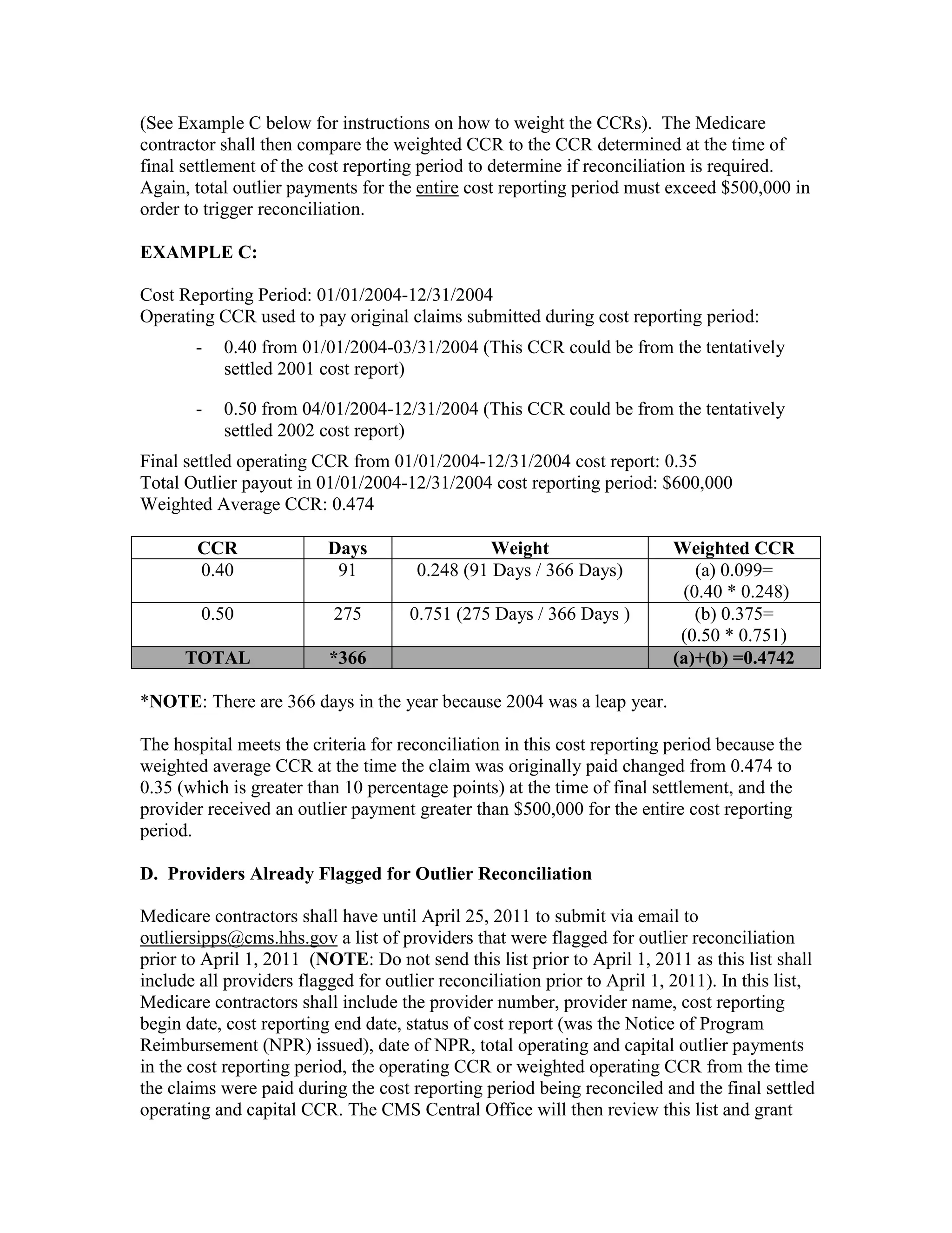 (See Example C below for instructions on how to weight the CCRs). The Medicare
contractor shall then compare the weighted CCR to the CCR determined at the time of
final settlement of the cost reporting period to determine if reconciliation is required.
Again, total outlier payments for the entire cost reporting period must exceed $500,000 in
order to trigger reconciliation.
EXAMPLE C:
Cost Reporting Period: 01/01/2004-12/31/2004
Operating CCR used to pay original claims submitted during cost reporting period:
-

0.40 from 01/01/2004-03/31/2004 (This CCR could be from the tentatively
settled 2001 cost report)

-

0.50 from 04/01/2004-12/31/2004 (This CCR could be from the tentatively
settled 2002 cost report)

Final settled operating CCR from 01/01/2004-12/31/2004 cost report: 0.35
Total Outlier payout in 01/01/2004-12/31/2004 cost reporting period: $600,000
Weighted Average CCR: 0.474
CCR
0.40

Days
91

Weight
0.248 (91 Days / 366 Days)

0.50

275

0.751 (275 Days / 366 Days )

TOTAL

*366

Weighted CCR
(a) 0.099=
(0.40 * 0.248)
(b) 0.375=
(0.50 * 0.751)
(a)+(b) =0.4742

*NOTE: There are 366 days in the year because 2004 was a leap year.
The hospital meets the criteria for reconciliation in this cost reporting period because the
weighted average CCR at the time the claim was originally paid changed from 0.474 to
0.35 (which is greater than 10 percentage points) at the time of final settlement, and the
provider received an outlier payment greater than $500,000 for the entire cost reporting
period.
D. Providers Already Flagged for Outlier Reconciliation
Medicare contractors shall have until April 25, 2011 to submit via email to
outliersipps@cms.hhs.gov a list of providers that were flagged for outlier reconciliation
prior to April 1, 2011 (NOTE: Do not send this list prior to April 1, 2011 as this list shall
include all providers flagged for outlier reconciliation prior to April 1, 2011). In this list,
Medicare contractors shall include the provider number, provider name, cost reporting
begin date, cost reporting end date, status of cost report (was the Notice of Program
Reimbursement (NPR) issued), date of NPR, total operating and capital outlier payments
in the cost reporting period, the operating CCR or weighted operating CCR from the time
the claims were paid during the cost reporting period being reconciled and the final settled
operating and capital CCR. The CMS Central Office will then review this list and grant

 