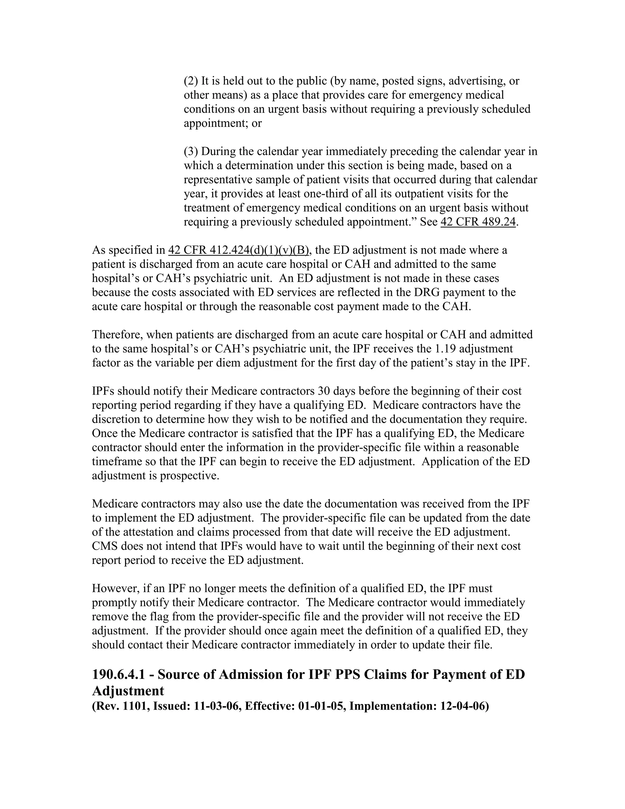 (2) It is held out to the public (by name, posted signs, advertising, or
other means) as a place that provides care for emergency medical
conditions on an urgent basis without requiring a previously scheduled
appointment; or
(3) During the calendar year immediately preceding the calendar year in
which a determination under this section is being made, based on a
representative sample of patient visits that occurred during that calendar
year, it provides at least one-third of all its outpatient visits for the
treatment of emergency medical conditions on an urgent basis without
requiring a previously scheduled appointment.” See 42 CFR 489.24.
As specified in 42 CFR 412.424(d)(1)(v)(B), the ED adjustment is not made where a
patient is discharged from an acute care hospital or CAH and admitted to the same
hospital’s or CAH’s psychiatric unit. An ED adjustment is not made in these cases
because the costs associated with ED services are reflected in the DRG payment to the
acute care hospital or through the reasonable cost payment made to the CAH.
Therefore, when patients are discharged from an acute care hospital or CAH and admitted
to the same hospital’s or CAH’s psychiatric unit, the IPF receives the 1.19 adjustment
factor as the variable per diem adjustment for the first day of the patient’s stay in the IPF.
IPFs should notify their Medicare contractors 30 days before the beginning of their cost
reporting period regarding if they have a qualifying ED. Medicare contractors have the
discretion to determine how they wish to be notified and the documentation they require.
Once the Medicare contractor is satisfied that the IPF has a qualifying ED, the Medicare
contractor should enter the information in the provider-specific file within a reasonable
timeframe so that the IPF can begin to receive the ED adjustment. Application of the ED
adjustment is prospective.
Medicare contractors may also use the date the documentation was received from the IPF
to implement the ED adjustment. The provider-specific file can be updated from the date
of the attestation and claims processed from that date will receive the ED adjustment.
CMS does not intend that IPFs would have to wait until the beginning of their next cost
report period to receive the ED adjustment.
However, if an IPF no longer meets the definition of a qualified ED, the IPF must
promptly notify their Medicare contractor. The Medicare contractor would immediately
remove the flag from the provider-specific file and the provider will not receive the ED
adjustment. If the provider should once again meet the definition of a qualified ED, they
should contact their Medicare contractor immediately in order to update their file.

190.6.4.1 - Source of Admission for IPF PPS Claims for Payment of ED
Adjustment
(Rev. 1101, Issued: 11-03-06, Effective: 01-01-05, Implementation: 12-04-06)

 