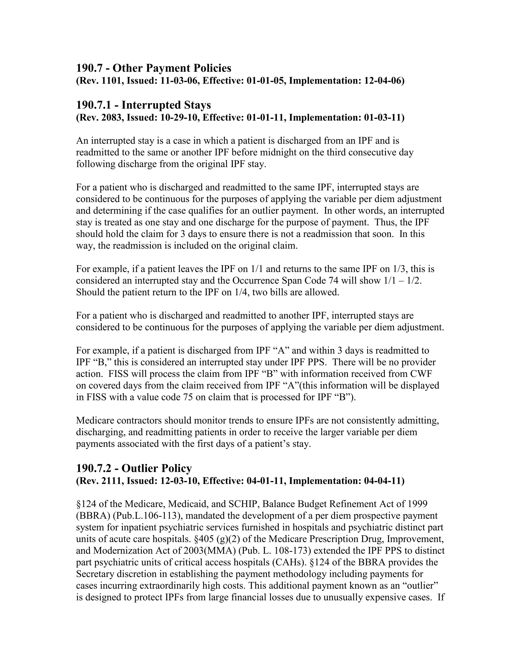 190.7 - Other Payment Policies
(Rev. 1101, Issued: 11-03-06, Effective: 01-01-05, Implementation: 12-04-06)

190.7.1 - Interrupted Stays
(Rev. 2083, Issued: 10-29-10, Effective: 01-01-11, Implementation: 01-03-11)
An interrupted stay is a case in which a patient is discharged from an IPF and is
readmitted to the same or another IPF before midnight on the third consecutive day
following discharge from the original IPF stay.
For a patient who is discharged and readmitted to the same IPF, interrupted stays are
considered to be continuous for the purposes of applying the variable per diem adjustment
and determining if the case qualifies for an outlier payment. In other words, an interrupted
stay is treated as one stay and one discharge for the purpose of payment. Thus, the IPF
should hold the claim for 3 days to ensure there is not a readmission that soon. In this
way, the readmission is included on the original claim.
For example, if a patient leaves the IPF on 1/1 and returns to the same IPF on 1/3, this is
considered an interrupted stay and the Occurrence Span Code 74 will show 1/1 – 1/2.
Should the patient return to the IPF on 1/4, two bills are allowed.
For a patient who is discharged and readmitted to another IPF, interrupted stays are
considered to be continuous for the purposes of applying the variable per diem adjustment.
For example, if a patient is discharged from IPF “A” and within 3 days is readmitted to
IPF “B,” this is considered an interrupted stay under IPF PPS. There will be no provider
action. FISS will process the claim from IPF “B” with information received from CWF
on covered days from the claim received from IPF “A”(this information will be displayed
in FISS with a value code 75 on claim that is processed for IPF “B”).
Medicare contractors should monitor trends to ensure IPFs are not consistently admitting,
discharging, and readmitting patients in order to receive the larger variable per diem
payments associated with the first days of a patient’s stay.

190.7.2 - Outlier Policy
(Rev. 2111, Issued: 12-03-10, Effective: 04-01-11, Implementation: 04-04-11)
§124 of the Medicare, Medicaid, and SCHIP, Balance Budget Refinement Act of 1999
(BBRA) (Pub.L.106-113), mandated the development of a per diem prospective payment
system for inpatient psychiatric services furnished in hospitals and psychiatric distinct part
units of acute care hospitals. §405 (g)(2) of the Medicare Prescription Drug, Improvement,
and Modernization Act of 2003(MMA) (Pub. L. 108-173) extended the IPF PPS to distinct
part psychiatric units of critical access hospitals (CAHs). §124 of the BBRA provides the
Secretary discretion in establishing the payment methodology including payments for
cases incurring extraordinarily high costs. This additional payment known as an “outlier”
is designed to protect IPFs from large financial losses due to unusually expensive cases. If

 