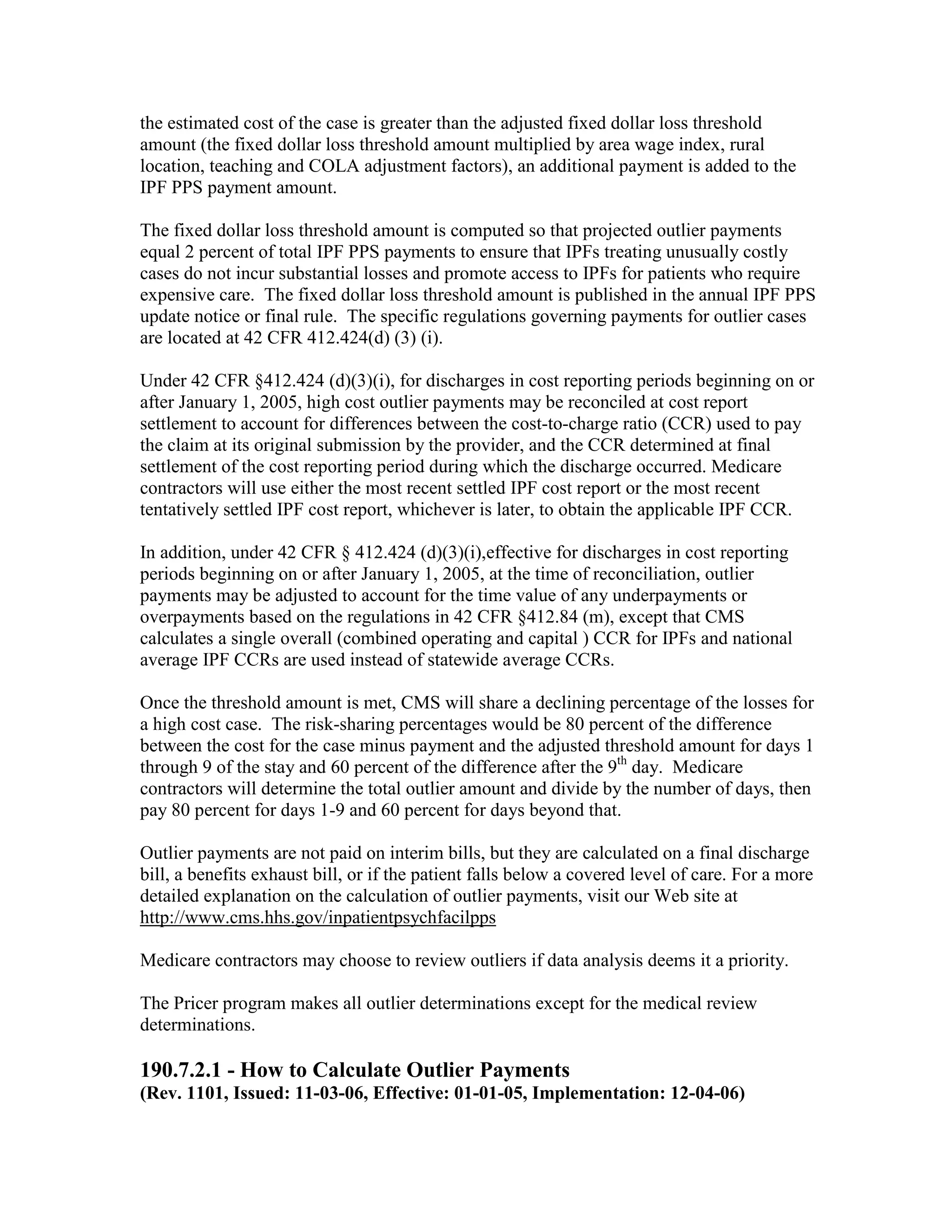 the estimated cost of the case is greater than the adjusted fixed dollar loss threshold
amount (the fixed dollar loss threshold amount multiplied by area wage index, rural
location, teaching and COLA adjustment factors), an additional payment is added to the
IPF PPS payment amount.
The fixed dollar loss threshold amount is computed so that projected outlier payments
equal 2 percent of total IPF PPS payments to ensure that IPFs treating unusually costly
cases do not incur substantial losses and promote access to IPFs for patients who require
expensive care. The fixed dollar loss threshold amount is published in the annual IPF PPS
update notice or final rule. The specific regulations governing payments for outlier cases
are located at 42 CFR 412.424(d) (3) (i).
Under 42 CFR §412.424 (d)(3)(i), for discharges in cost reporting periods beginning on or
after January 1, 2005, high cost outlier payments may be reconciled at cost report
settlement to account for differences between the cost-to-charge ratio (CCR) used to pay
the claim at its original submission by the provider, and the CCR determined at final
settlement of the cost reporting period during which the discharge occurred. Medicare
contractors will use either the most recent settled IPF cost report or the most recent
tentatively settled IPF cost report, whichever is later, to obtain the applicable IPF CCR.
In addition, under 42 CFR § 412.424 (d)(3)(i),effective for discharges in cost reporting
periods beginning on or after January 1, 2005, at the time of reconciliation, outlier
payments may be adjusted to account for the time value of any underpayments or
overpayments based on the regulations in 42 CFR §412.84 (m), except that CMS
calculates a single overall (combined operating and capital ) CCR for IPFs and national
average IPF CCRs are used instead of statewide average CCRs.
Once the threshold amount is met, CMS will share a declining percentage of the losses for
a high cost case. The risk-sharing percentages would be 80 percent of the difference
between the cost for the case minus payment and the adjusted threshold amount for days 1
through 9 of the stay and 60 percent of the difference after the 9th day. Medicare
contractors will determine the total outlier amount and divide by the number of days, then
pay 80 percent for days 1-9 and 60 percent for days beyond that.
Outlier payments are not paid on interim bills, but they are calculated on a final discharge
bill, a benefits exhaust bill, or if the patient falls below a covered level of care. For a more
detailed explanation on the calculation of outlier payments, visit our Web site at
http://www.cms.hhs.gov/inpatientpsychfacilpps
Medicare contractors may choose to review outliers if data analysis deems it a priority.
The Pricer program makes all outlier determinations except for the medical review
determinations.

190.7.2.1 - How to Calculate Outlier Payments
(Rev. 1101, Issued: 11-03-06, Effective: 01-01-05, Implementation: 12-04-06)

 