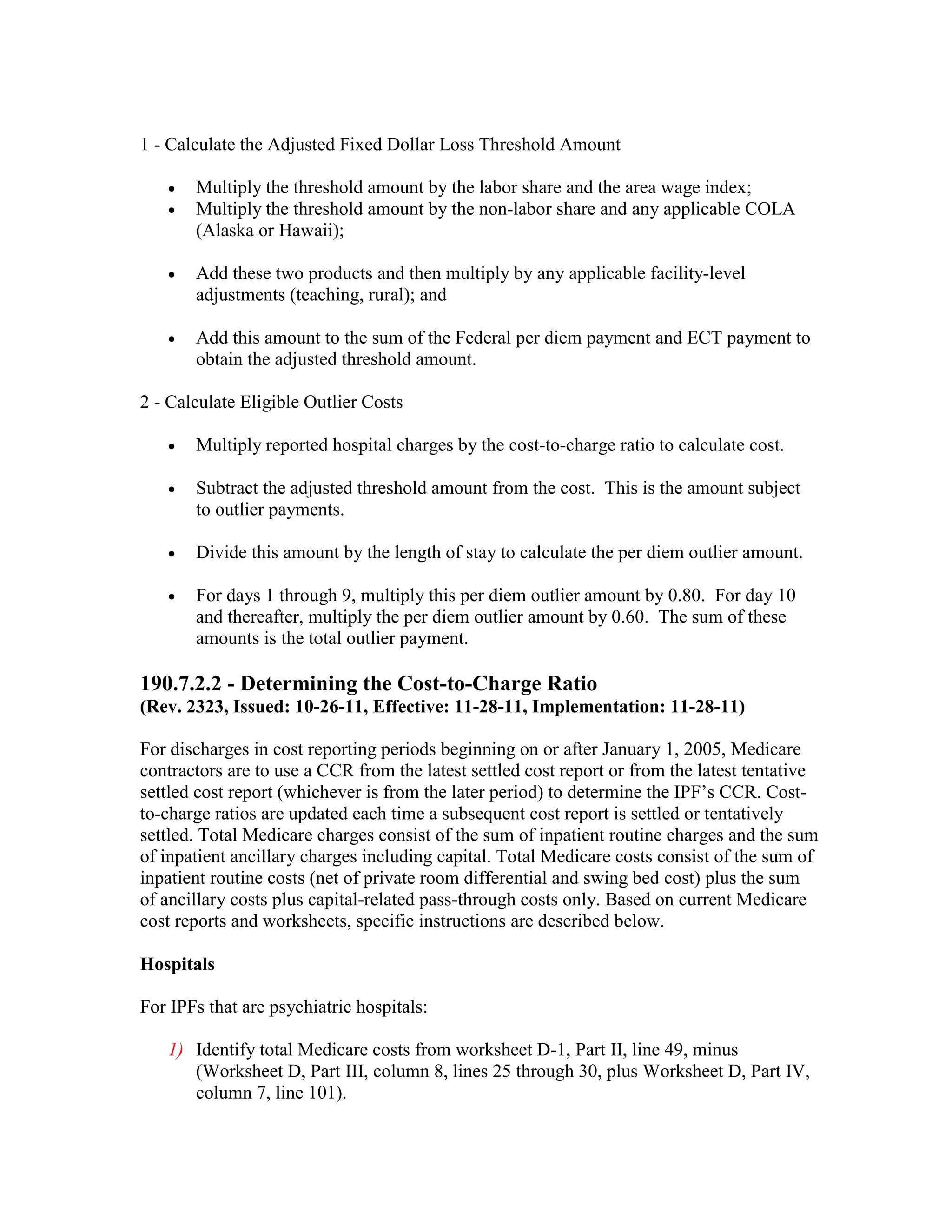 1 - Calculate the Adjusted Fixed Dollar Loss Threshold Amount
•
•

Multiply the threshold amount by the labor share and the area wage index;
Multiply the threshold amount by the non-labor share and any applicable COLA
(Alaska or Hawaii);

•

Add these two products and then multiply by any applicable facility-level
adjustments (teaching, rural); and

•

Add this amount to the sum of the Federal per diem payment and ECT payment to
obtain the adjusted threshold amount.

2 - Calculate Eligible Outlier Costs
•

Multiply reported hospital charges by the cost-to-charge ratio to calculate cost.

•

Subtract the adjusted threshold amount from the cost. This is the amount subject
to outlier payments.

•

Divide this amount by the length of stay to calculate the per diem outlier amount.

•

For days 1 through 9, multiply this per diem outlier amount by 0.80. For day 10
and thereafter, multiply the per diem outlier amount by 0.60. The sum of these
amounts is the total outlier payment.

190.7.2.2 - Determining the Cost-to-Charge Ratio
(Rev. 2323, Issued: 10-26-11, Effective: 11-28-11, Implementation: 11-28-11)
For discharges in cost reporting periods beginning on or after January 1, 2005, Medicare
contractors are to use a CCR from the latest settled cost report or from the latest tentative
settled cost report (whichever is from the later period) to determine the IPF’s CCR. Costto-charge ratios are updated each time a subsequent cost report is settled or tentatively
settled. Total Medicare charges consist of the sum of inpatient routine charges and the sum
of inpatient ancillary charges including capital. Total Medicare costs consist of the sum of
inpatient routine costs (net of private room differential and swing bed cost) plus the sum
of ancillary costs plus capital-related pass-through costs only. Based on current Medicare
cost reports and worksheets, specific instructions are described below.
Hospitals
For IPFs that are psychiatric hospitals:
1) Identify total Medicare costs from worksheet D-1, Part II, line 49, minus
(Worksheet D, Part III, column 8, lines 25 through 30, plus Worksheet D, Part IV,
column 7, line 101).

 