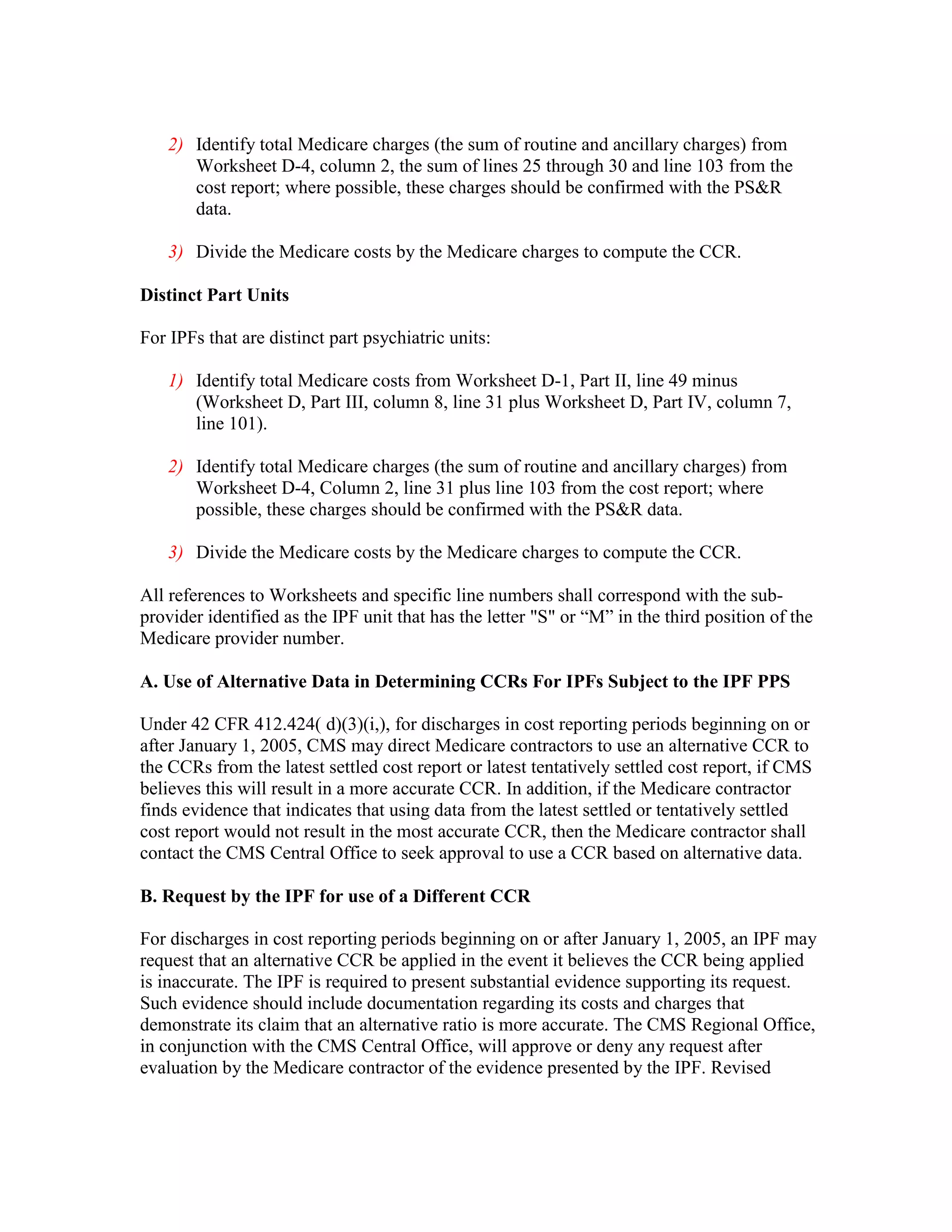 2) Identify total Medicare charges (the sum of routine and ancillary charges) from
Worksheet D-4, column 2, the sum of lines 25 through 30 and line 103 from the
cost report; where possible, these charges should be confirmed with the PS&R
data.
3) Divide the Medicare costs by the Medicare charges to compute the CCR.
Distinct Part Units
For IPFs that are distinct part psychiatric units:
1) Identify total Medicare costs from Worksheet D-1, Part II, line 49 minus
(Worksheet D, Part III, column 8, line 31 plus Worksheet D, Part IV, column 7,
line 101).
2) Identify total Medicare charges (the sum of routine and ancillary charges) from
Worksheet D-4, Column 2, line 31 plus line 103 from the cost report; where
possible, these charges should be confirmed with the PS&R data.
3) Divide the Medicare costs by the Medicare charges to compute the CCR.
All references to Worksheets and specific line numbers shall correspond with the subprovider identified as the IPF unit that has the letter "S" or “M” in the third position of the
Medicare provider number.
A. Use of Alternative Data in Determining CCRs For IPFs Subject to the IPF PPS
Under 42 CFR 412.424( d)(3)(i,), for discharges in cost reporting periods beginning on or
after January 1, 2005, CMS may direct Medicare contractors to use an alternative CCR to
the CCRs from the latest settled cost report or latest tentatively settled cost report, if CMS
believes this will result in a more accurate CCR. In addition, if the Medicare contractor
finds evidence that indicates that using data from the latest settled or tentatively settled
cost report would not result in the most accurate CCR, then the Medicare contractor shall
contact the CMS Central Office to seek approval to use a CCR based on alternative data.
B. Request by the IPF for use of a Different CCR
For discharges in cost reporting periods beginning on or after January 1, 2005, an IPF may
request that an alternative CCR be applied in the event it believes the CCR being applied
is inaccurate. The IPF is required to present substantial evidence supporting its request.
Such evidence should include documentation regarding its costs and charges that
demonstrate its claim that an alternative ratio is more accurate. The CMS Regional Office,
in conjunction with the CMS Central Office, will approve or deny any request after
evaluation by the Medicare contractor of the evidence presented by the IPF. Revised

 
