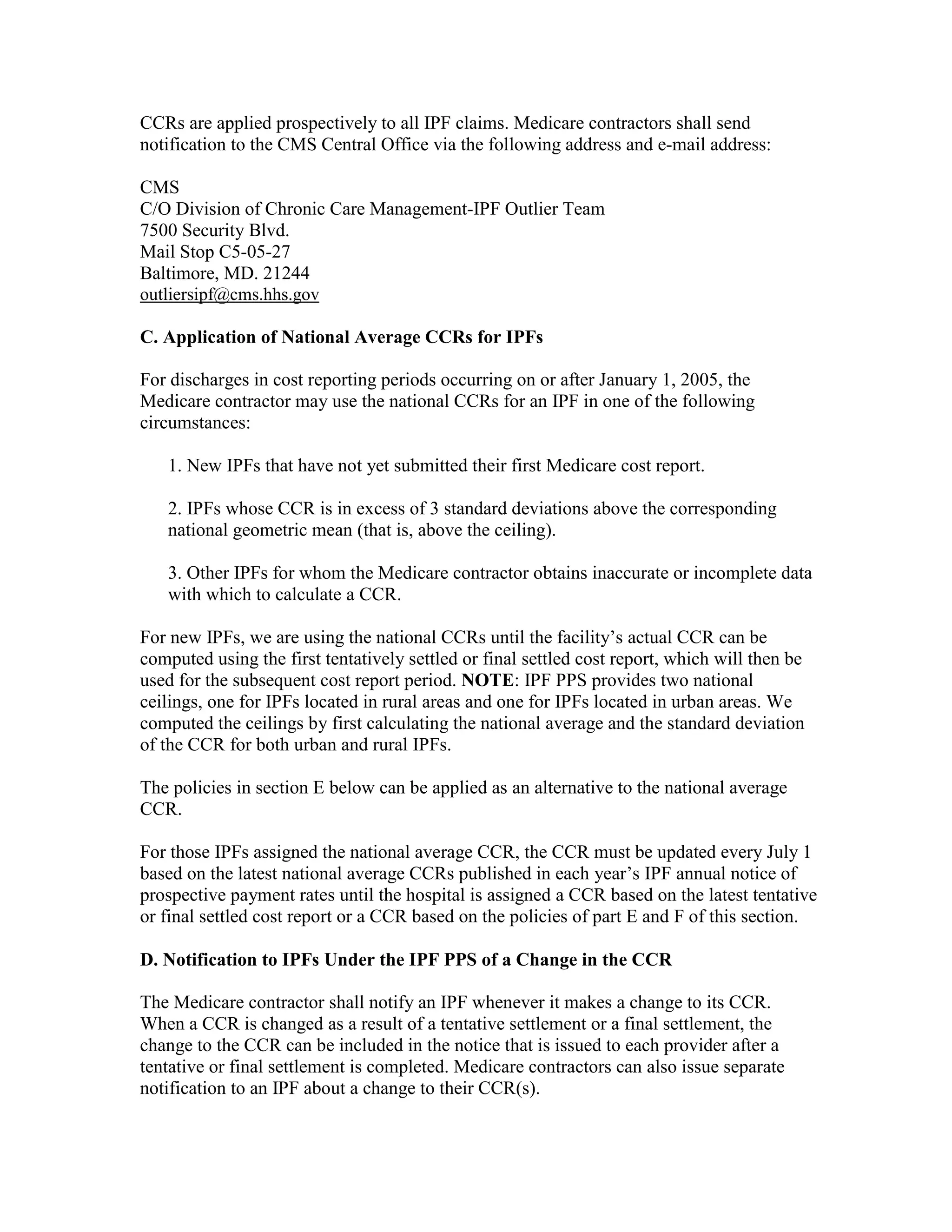 CCRs are applied prospectively to all IPF claims. Medicare contractors shall send
notification to the CMS Central Office via the following address and e-mail address:
CMS
C/O Division of Chronic Care Management-IPF Outlier Team
7500 Security Blvd.
Mail Stop C5-05-27
Baltimore, MD. 21244
outliersipf@cms.hhs.gov
C. Application of National Average CCRs for IPFs
For discharges in cost reporting periods occurring on or after January 1, 2005, the
Medicare contractor may use the national CCRs for an IPF in one of the following
circumstances:
1. New IPFs that have not yet submitted their first Medicare cost report.
2. IPFs whose CCR is in excess of 3 standard deviations above the corresponding
national geometric mean (that is, above the ceiling).
3. Other IPFs for whom the Medicare contractor obtains inaccurate or incomplete data
with which to calculate a CCR.
For new IPFs, we are using the national CCRs until the facility’s actual CCR can be
computed using the first tentatively settled or final settled cost report, which will then be
used for the subsequent cost report period. NOTE: IPF PPS provides two national
ceilings, one for IPFs located in rural areas and one for IPFs located in urban areas. We
computed the ceilings by first calculating the national average and the standard deviation
of the CCR for both urban and rural IPFs.
The policies in section E below can be applied as an alternative to the national average
CCR.
For those IPFs assigned the national average CCR, the CCR must be updated every July 1
based on the latest national average CCRs published in each year’s IPF annual notice of
prospective payment rates until the hospital is assigned a CCR based on the latest tentative
or final settled cost report or a CCR based on the policies of part E and F of this section.
D. Notification to IPFs Under the IPF PPS of a Change in the CCR
The Medicare contractor shall notify an IPF whenever it makes a change to its CCR.
When a CCR is changed as a result of a tentative settlement or a final settlement, the
change to the CCR can be included in the notice that is issued to each provider after a
tentative or final settlement is completed. Medicare contractors can also issue separate
notification to an IPF about a change to their CCR(s).

 