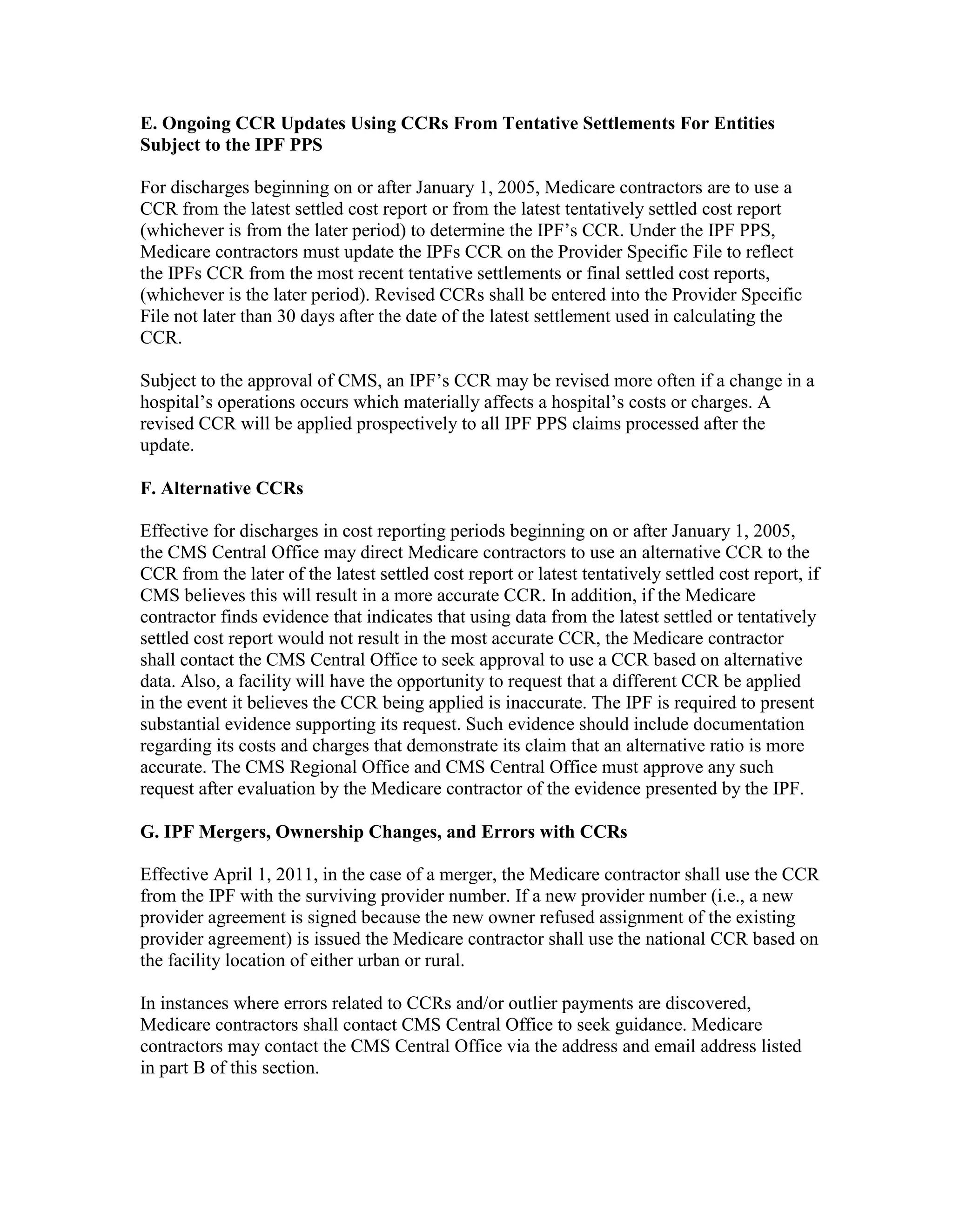 E. Ongoing CCR Updates Using CCRs From Tentative Settlements For Entities
Subject to the IPF PPS
For discharges beginning on or after January 1, 2005, Medicare contractors are to use a
CCR from the latest settled cost report or from the latest tentatively settled cost report
(whichever is from the later period) to determine the IPF’s CCR. Under the IPF PPS,
Medicare contractors must update the IPFs CCR on the Provider Specific File to reflect
the IPFs CCR from the most recent tentative settlements or final settled cost reports,
(whichever is the later period). Revised CCRs shall be entered into the Provider Specific
File not later than 30 days after the date of the latest settlement used in calculating the
CCR.
Subject to the approval of CMS, an IPF’s CCR may be revised more often if a change in a
hospital’s operations occurs which materially affects a hospital’s costs or charges. A
revised CCR will be applied prospectively to all IPF PPS claims processed after the
update.
F. Alternative CCRs
Effective for discharges in cost reporting periods beginning on or after January 1, 2005,
the CMS Central Office may direct Medicare contractors to use an alternative CCR to the
CCR from the later of the latest settled cost report or latest tentatively settled cost report, if
CMS believes this will result in a more accurate CCR. In addition, if the Medicare
contractor finds evidence that indicates that using data from the latest settled or tentatively
settled cost report would not result in the most accurate CCR, the Medicare contractor
shall contact the CMS Central Office to seek approval to use a CCR based on alternative
data. Also, a facility will have the opportunity to request that a different CCR be applied
in the event it believes the CCR being applied is inaccurate. The IPF is required to present
substantial evidence supporting its request. Such evidence should include documentation
regarding its costs and charges that demonstrate its claim that an alternative ratio is more
accurate. The CMS Regional Office and CMS Central Office must approve any such
request after evaluation by the Medicare contractor of the evidence presented by the IPF.
G. IPF Mergers, Ownership Changes, and Errors with CCRs
Effective April 1, 2011, in the case of a merger, the Medicare contractor shall use the CCR
from the IPF with the surviving provider number. If a new provider number (i.e., a new
provider agreement is signed because the new owner refused assignment of the existing
provider agreement) is issued the Medicare contractor shall use the national CCR based on
the facility location of either urban or rural.
In instances where errors related to CCRs and/or outlier payments are discovered,
Medicare contractors shall contact CMS Central Office to seek guidance. Medicare
contractors may contact the CMS Central Office via the address and email address listed
in part B of this section.

 