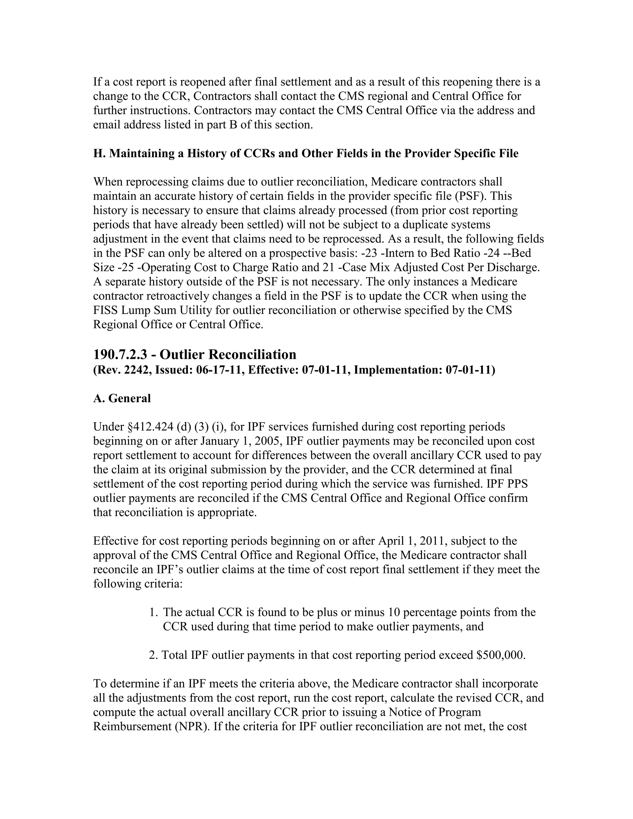 If a cost report is reopened after final settlement and as a result of this reopening there is a
change to the CCR, Contractors shall contact the CMS regional and Central Office for
further instructions. Contractors may contact the CMS Central Office via the address and
email address listed in part B of this section.
H. Maintaining a History of CCRs and Other Fields in the Provider Specific File
When reprocessing claims due to outlier reconciliation, Medicare contractors shall
maintain an accurate history of certain fields in the provider specific file (PSF). This
history is necessary to ensure that claims already processed (from prior cost reporting
periods that have already been settled) will not be subject to a duplicate systems
adjustment in the event that claims need to be reprocessed. As a result, the following fields
in the PSF can only be altered on a prospective basis: -23 -Intern to Bed Ratio -24 --Bed
Size -25 -Operating Cost to Charge Ratio and 21 -Case Mix Adjusted Cost Per Discharge.
A separate history outside of the PSF is not necessary. The only instances a Medicare
contractor retroactively changes a field in the PSF is to update the CCR when using the
FISS Lump Sum Utility for outlier reconciliation or otherwise specified by the CMS
Regional Office or Central Office.

190.7.2.3 - Outlier Reconciliation
(Rev. 2242, Issued: 06-17-11, Effective: 07-01-11, Implementation: 07-01-11)
A. General
Under §412.424 (d) (3) (i), for IPF services furnished during cost reporting periods
beginning on or after January 1, 2005, IPF outlier payments may be reconciled upon cost
report settlement to account for differences between the overall ancillary CCR used to pay
the claim at its original submission by the provider, and the CCR determined at final
settlement of the cost reporting period during which the service was furnished. IPF PPS
outlier payments are reconciled if the CMS Central Office and Regional Office confirm
that reconciliation is appropriate.
Effective for cost reporting periods beginning on or after April 1, 2011, subject to the
approval of the CMS Central Office and Regional Office, the Medicare contractor shall
reconcile an IPF’s outlier claims at the time of cost report final settlement if they meet the
following criteria:
1. The actual CCR is found to be plus or minus 10 percentage points from the
CCR used during that time period to make outlier payments, and
2. Total IPF outlier payments in that cost reporting period exceed $500,000.
To determine if an IPF meets the criteria above, the Medicare contractor shall incorporate
all the adjustments from the cost report, run the cost report, calculate the revised CCR, and
compute the actual overall ancillary CCR prior to issuing a Notice of Program
Reimbursement (NPR). If the criteria for IPF outlier reconciliation are not met, the cost

 