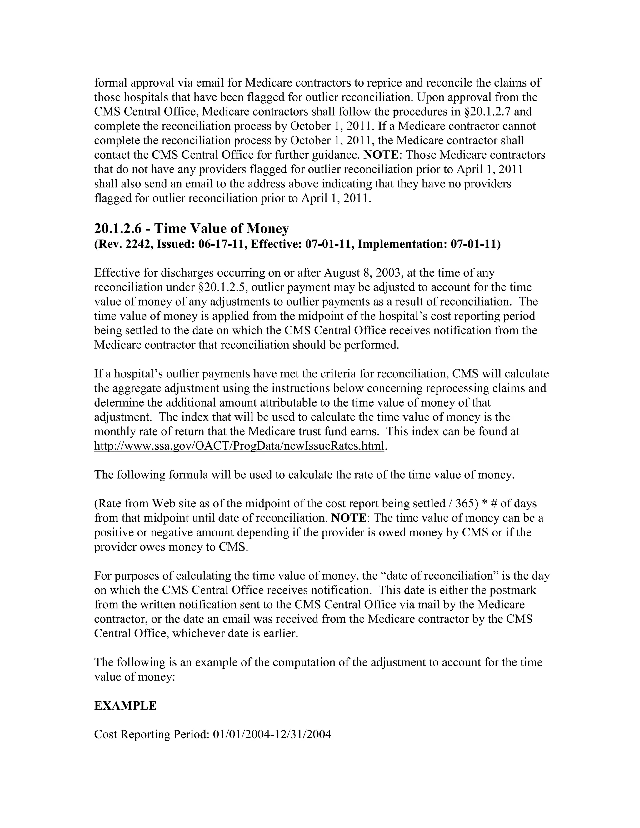 formal approval via email for Medicare contractors to reprice and reconcile the claims of
those hospitals that have been flagged for outlier reconciliation. Upon approval from the
CMS Central Office, Medicare contractors shall follow the procedures in §20.1.2.7 and
complete the reconciliation process by October 1, 2011. If a Medicare contractor cannot
complete the reconciliation process by October 1, 2011, the Medicare contractor shall
contact the CMS Central Office for further guidance. NOTE: Those Medicare contractors
that do not have any providers flagged for outlier reconciliation prior to April 1, 2011
shall also send an email to the address above indicating that they have no providers
flagged for outlier reconciliation prior to April 1, 2011.

20.1.2.6 - Time Value of Money
(Rev. 2242, Issued: 06-17-11, Effective: 07-01-11, Implementation: 07-01-11)
Effective for discharges occurring on or after August 8, 2003, at the time of any
reconciliation under §20.1.2.5, outlier payment may be adjusted to account for the time
value of money of any adjustments to outlier payments as a result of reconciliation. The
time value of money is applied from the midpoint of the hospital’s cost reporting period
being settled to the date on which the CMS Central Office receives notification from the
Medicare contractor that reconciliation should be performed.
If a hospital’s outlier payments have met the criteria for reconciliation, CMS will calculate
the aggregate adjustment using the instructions below concerning reprocessing claims and
determine the additional amount attributable to the time value of money of that
adjustment. The index that will be used to calculate the time value of money is the
monthly rate of return that the Medicare trust fund earns. This index can be found at
http://www.ssa.gov/OACT/ProgData/newIssueRates.html.
The following formula will be used to calculate the rate of the time value of money.
(Rate from Web site as of the midpoint of the cost report being settled / 365) * # of days
from that midpoint until date of reconciliation. NOTE: The time value of money can be a
positive or negative amount depending if the provider is owed money by CMS or if the
provider owes money to CMS.
For purposes of calculating the time value of money, the “date of reconciliation” is the day
on which the CMS Central Office receives notification. This date is either the postmark
from the written notification sent to the CMS Central Office via mail by the Medicare
contractor, or the date an email was received from the Medicare contractor by the CMS
Central Office, whichever date is earlier.
The following is an example of the computation of the adjustment to account for the time
value of money:
EXAMPLE
Cost Reporting Period: 01/01/2004-12/31/2004

 