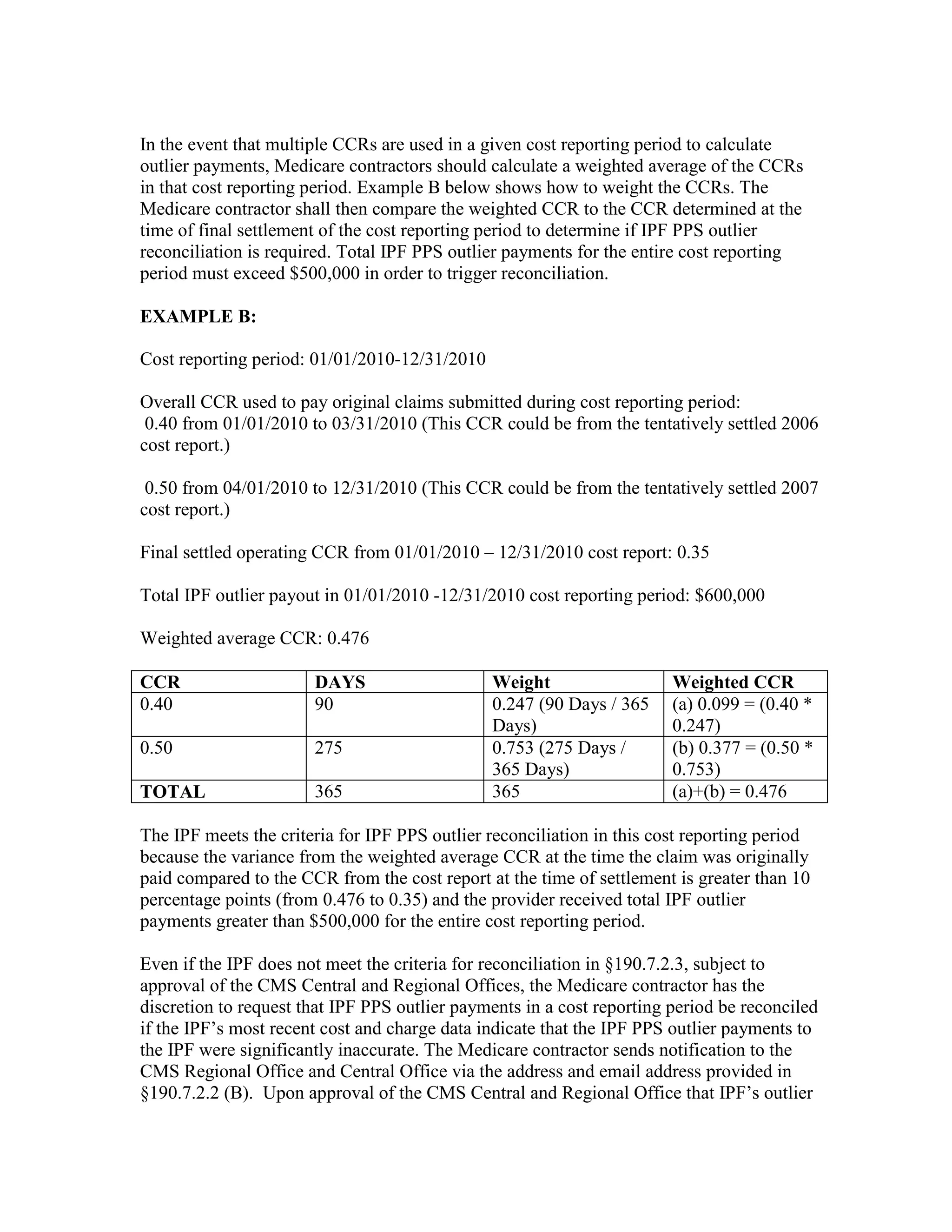 In the event that multiple CCRs are used in a given cost reporting period to calculate
outlier payments, Medicare contractors should calculate a weighted average of the CCRs
in that cost reporting period. Example B below shows how to weight the CCRs. The
Medicare contractor shall then compare the weighted CCR to the CCR determined at the
time of final settlement of the cost reporting period to determine if IPF PPS outlier
reconciliation is required. Total IPF PPS outlier payments for the entire cost reporting
period must exceed $500,000 in order to trigger reconciliation.
EXAMPLE B:
Cost reporting period: 01/01/2010-12/31/2010
Overall CCR used to pay original claims submitted during cost reporting period:
0.40 from 01/01/2010 to 03/31/2010 (This CCR could be from the tentatively settled 2006
cost report.)
0.50 from 04/01/2010 to 12/31/2010 (This CCR could be from the tentatively settled 2007
cost report.)
Final settled operating CCR from 01/01/2010 – 12/31/2010 cost report: 0.35
Total IPF outlier payout in 01/01/2010 -12/31/2010 cost reporting period: $600,000
Weighted average CCR: 0.476
CCR
0.40

DAYS
90

0.50

275

TOTAL

365

Weight
0.247 (90 Days / 365
Days)
0.753 (275 Days /
365 Days)
365

Weighted CCR
(a) 0.099 = (0.40 *
0.247)
(b) 0.377 = (0.50 *
0.753)
(a)+(b) = 0.476

The IPF meets the criteria for IPF PPS outlier reconciliation in this cost reporting period
because the variance from the weighted average CCR at the time the claim was originally
paid compared to the CCR from the cost report at the time of settlement is greater than 10
percentage points (from 0.476 to 0.35) and the provider received total IPF outlier
payments greater than $500,000 for the entire cost reporting period.
Even if the IPF does not meet the criteria for reconciliation in §190.7.2.3, subject to
approval of the CMS Central and Regional Offices, the Medicare contractor has the
discretion to request that IPF PPS outlier payments in a cost reporting period be reconciled
if the IPF’s most recent cost and charge data indicate that the IPF PPS outlier payments to
the IPF were significantly inaccurate. The Medicare contractor sends notification to the
CMS Regional Office and Central Office via the address and email address provided in
§190.7.2.2 (B). Upon approval of the CMS Central and Regional Office that IPF’s outlier

 