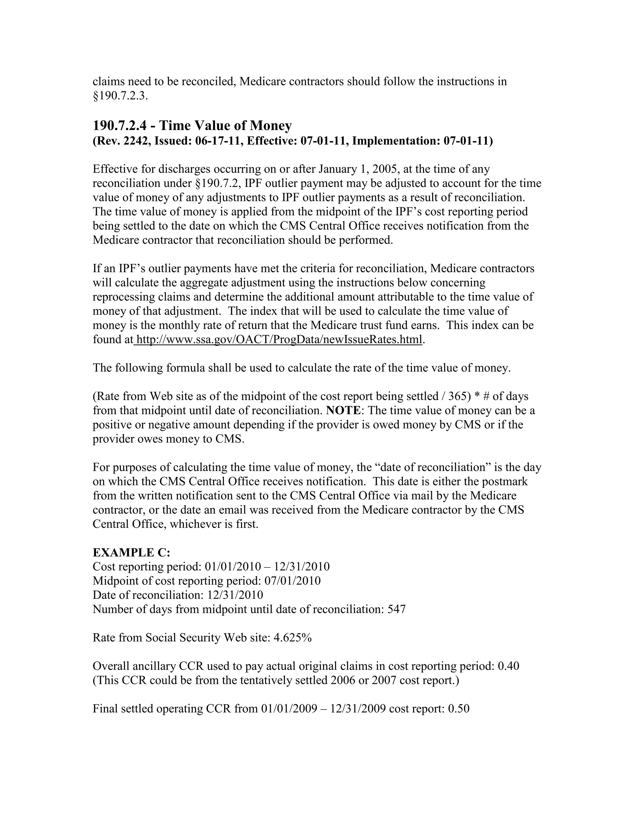 claims need to be reconciled, Medicare contractors should follow the instructions in
§190.7.2.3.

190.7.2.4 - Time Value of Money
(Rev. 2242, Issued: 06-17-11, Effective: 07-01-11, Implementation: 07-01-11)
Effective for discharges occurring on or after January 1, 2005, at the time of any
reconciliation under §190.7.2, IPF outlier payment may be adjusted to account for the time
value of money of any adjustments to IPF outlier payments as a result of reconciliation.
The time value of money is applied from the midpoint of the IPF’s cost reporting period
being settled to the date on which the CMS Central Office receives notification from the
Medicare contractor that reconciliation should be performed.
If an IPF’s outlier payments have met the criteria for reconciliation, Medicare contractors
will calculate the aggregate adjustment using the instructions below concerning
reprocessing claims and determine the additional amount attributable to the time value of
money of that adjustment. The index that will be used to calculate the time value of
money is the monthly rate of return that the Medicare trust fund earns. This index can be
found at http://www.ssa.gov/OACT/ProgData/newIssueRates.html.
The following formula shall be used to calculate the rate of the time value of money.
(Rate from Web site as of the midpoint of the cost report being settled / 365) * # of days
from that midpoint until date of reconciliation. NOTE: The time value of money can be a
positive or negative amount depending if the provider is owed money by CMS or if the
provider owes money to CMS.
For purposes of calculating the time value of money, the “date of reconciliation” is the day
on which the CMS Central Office receives notification. This date is either the postmark
from the written notification sent to the CMS Central Office via mail by the Medicare
contractor, or the date an email was received from the Medicare contractor by the CMS
Central Office, whichever is first.
EXAMPLE C:
Cost reporting period: 01/01/2010 – 12/31/2010
Midpoint of cost reporting period: 07/01/2010
Date of reconciliation: 12/31/2010
Number of days from midpoint until date of reconciliation: 547
Rate from Social Security Web site: 4.625%
Overall ancillary CCR used to pay actual original claims in cost reporting period: 0.40
(This CCR could be from the tentatively settled 2006 or 2007 cost report.)
Final settled operating CCR from 01/01/2009 – 12/31/2009 cost report: 0.50

 