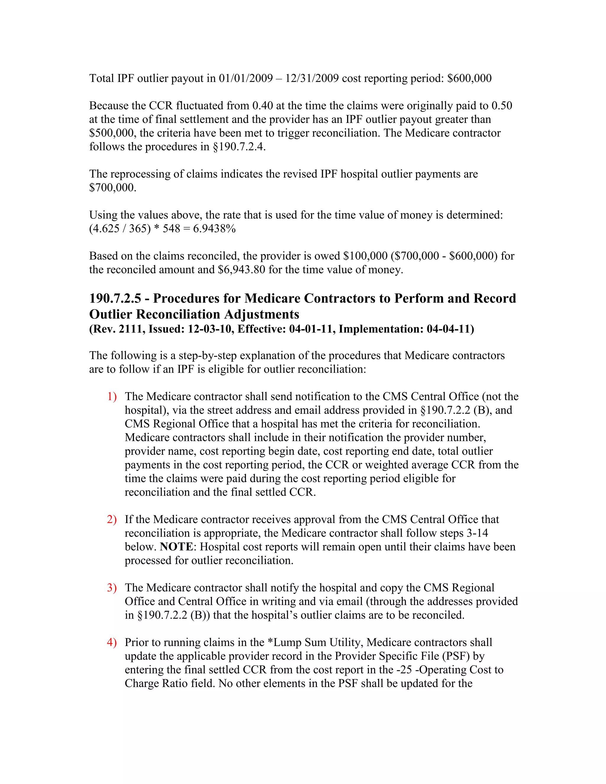 Total IPF outlier payout in 01/01/2009 – 12/31/2009 cost reporting period: $600,000
Because the CCR fluctuated from 0.40 at the time the claims were originally paid to 0.50
at the time of final settlement and the provider has an IPF outlier payout greater than
$500,000, the criteria have been met to trigger reconciliation. The Medicare contractor
follows the procedures in §190.7.2.4.
The reprocessing of claims indicates the revised IPF hospital outlier payments are
$700,000.
Using the values above, the rate that is used for the time value of money is determined:
(4.625 / 365) * 548 = 6.9438%
Based on the claims reconciled, the provider is owed $100,000 ($700,000 - $600,000) for
the reconciled amount and $6,943.80 for the time value of money.

190.7.2.5 - Procedures for Medicare Contractors to Perform and Record
Outlier Reconciliation Adjustments
(Rev. 2111, Issued: 12-03-10, Effective: 04-01-11, Implementation: 04-04-11)
The following is a step-by-step explanation of the procedures that Medicare contractors
are to follow if an IPF is eligible for outlier reconciliation:
1) The Medicare contractor shall send notification to the CMS Central Office (not the
hospital), via the street address and email address provided in §190.7.2.2 (B), and
CMS Regional Office that a hospital has met the criteria for reconciliation.
Medicare contractors shall include in their notification the provider number,
provider name, cost reporting begin date, cost reporting end date, total outlier
payments in the cost reporting period, the CCR or weighted average CCR from the
time the claims were paid during the cost reporting period eligible for
reconciliation and the final settled CCR.
2) If the Medicare contractor receives approval from the CMS Central Office that
reconciliation is appropriate, the Medicare contractor shall follow steps 3-14
below. NOTE: Hospital cost reports will remain open until their claims have been
processed for outlier reconciliation.
3) The Medicare contractor shall notify the hospital and copy the CMS Regional
Office and Central Office in writing and via email (through the addresses provided
in §190.7.2.2 (B)) that the hospital’s outlier claims are to be reconciled.
4) Prior to running claims in the *Lump Sum Utility, Medicare contractors shall
update the applicable provider record in the Provider Specific File (PSF) by
entering the final settled CCR from the cost report in the -25 -Operating Cost to
Charge Ratio field. No other elements in the PSF shall be updated for the

 