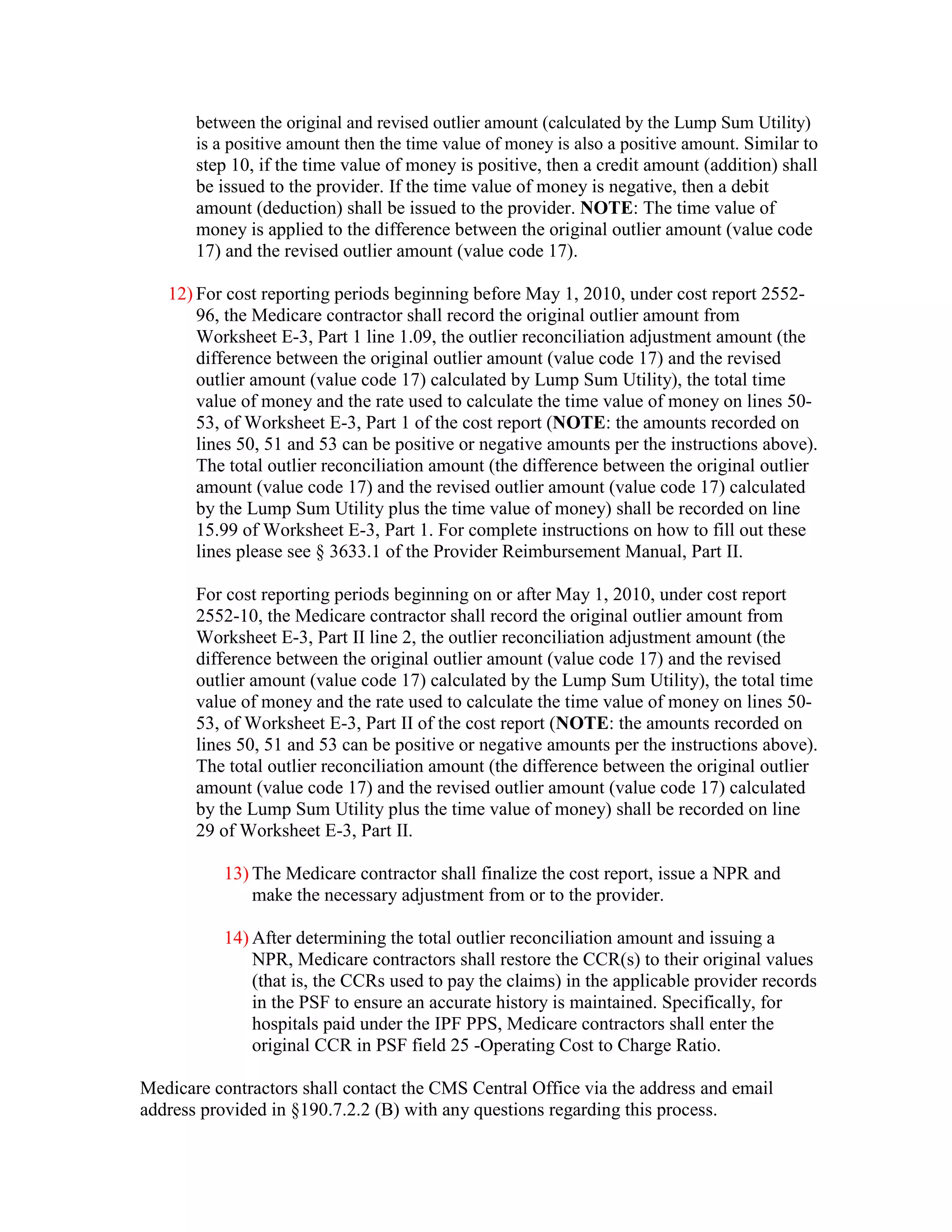 between the original and revised outlier amount (calculated by the Lump Sum Utility)
is a positive amount then the time value of money is also a positive amount. Similar to
step 10, if the time value of money is positive, then a credit amount (addition) shall
be issued to the provider. If the time value of money is negative, then a debit
amount (deduction) shall be issued to the provider. NOTE: The time value of
money is applied to the difference between the original outlier amount (value code
17) and the revised outlier amount (value code 17).

12) For cost reporting periods beginning before May 1, 2010, under cost report 255296, the Medicare contractor shall record the original outlier amount from
Worksheet E-3, Part 1 line 1.09, the outlier reconciliation adjustment amount (the
difference between the original outlier amount (value code 17) and the revised
outlier amount (value code 17) calculated by Lump Sum Utility), the total time
value of money and the rate used to calculate the time value of money on lines 5053, of Worksheet E-3, Part 1 of the cost report (NOTE: the amounts recorded on
lines 50, 51 and 53 can be positive or negative amounts per the instructions above).
The total outlier reconciliation amount (the difference between the original outlier
amount (value code 17) and the revised outlier amount (value code 17) calculated
by the Lump Sum Utility plus the time value of money) shall be recorded on line
15.99 of Worksheet E-3, Part 1. For complete instructions on how to fill out these
lines please see § 3633.1 of the Provider Reimbursement Manual, Part II.
For cost reporting periods beginning on or after May 1, 2010, under cost report
2552-10, the Medicare contractor shall record the original outlier amount from
Worksheet E-3, Part II line 2, the outlier reconciliation adjustment amount (the
difference between the original outlier amount (value code 17) and the revised
outlier amount (value code 17) calculated by the Lump Sum Utility), the total time
value of money and the rate used to calculate the time value of money on lines 5053, of Worksheet E-3, Part II of the cost report (NOTE: the amounts recorded on
lines 50, 51 and 53 can be positive or negative amounts per the instructions above).
The total outlier reconciliation amount (the difference between the original outlier
amount (value code 17) and the revised outlier amount (value code 17) calculated
by the Lump Sum Utility plus the time value of money) shall be recorded on line
29 of Worksheet E-3, Part II.
13) The Medicare contractor shall finalize the cost report, issue a NPR and
make the necessary adjustment from or to the provider.
14) After determining the total outlier reconciliation amount and issuing a
NPR, Medicare contractors shall restore the CCR(s) to their original values
(that is, the CCRs used to pay the claims) in the applicable provider records
in the PSF to ensure an accurate history is maintained. Specifically, for
hospitals paid under the IPF PPS, Medicare contractors shall enter the
original CCR in PSF field 25 -Operating Cost to Charge Ratio.
Medicare contractors shall contact the CMS Central Office via the address and email
address provided in §190.7.2.2 (B) with any questions regarding this process.

 