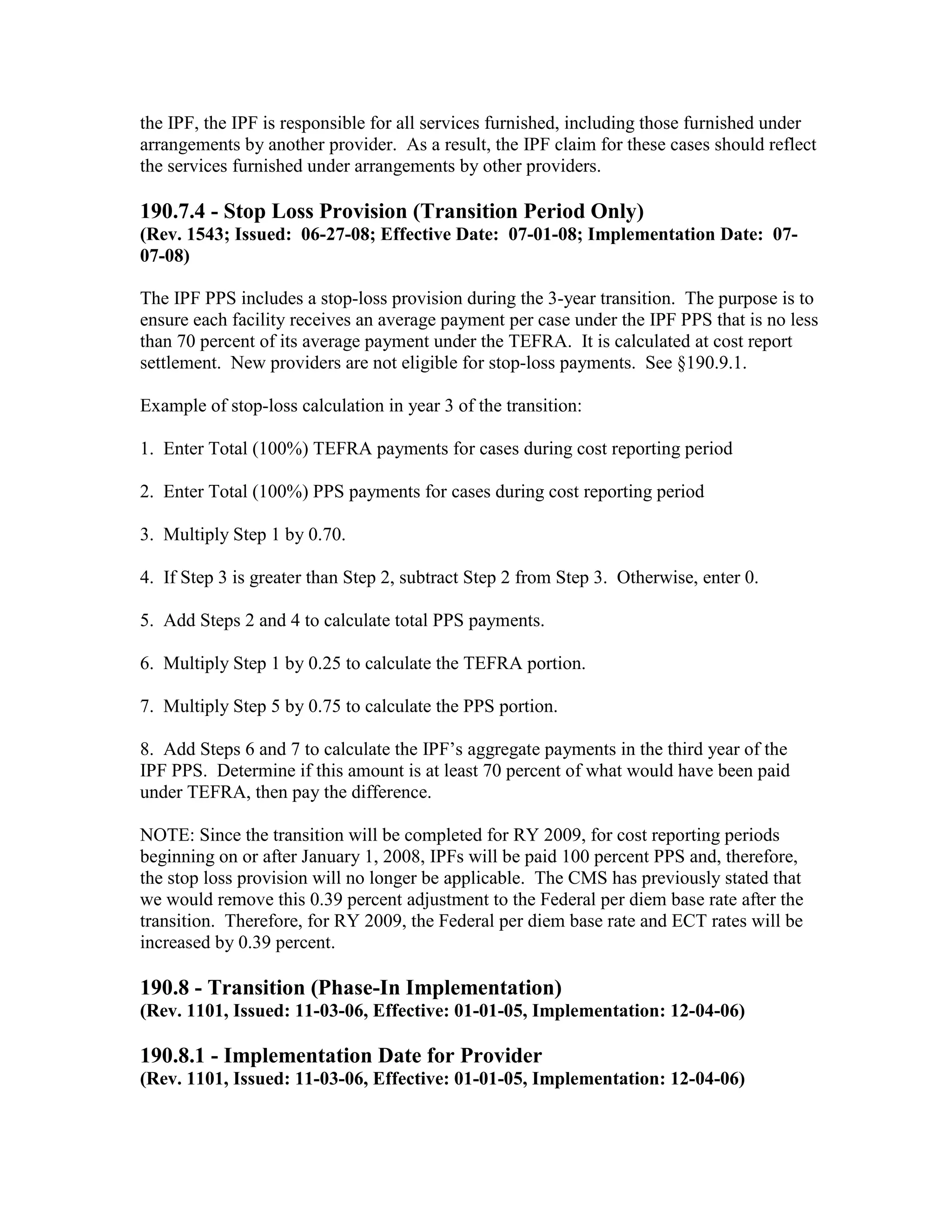 the IPF, the IPF is responsible for all services furnished, including those furnished under
arrangements by another provider. As a result, the IPF claim for these cases should reflect
the services furnished under arrangements by other providers.

190.7.4 - Stop Loss Provision (Transition Period Only)
(Rev. 1543; Issued: 06-27-08; Effective Date: 07-01-08; Implementation Date: 0707-08)
The IPF PPS includes a stop-loss provision during the 3-year transition. The purpose is to
ensure each facility receives an average payment per case under the IPF PPS that is no less
than 70 percent of its average payment under the TEFRA. It is calculated at cost report
settlement. New providers are not eligible for stop-loss payments. See §190.9.1.
Example of stop-loss calculation in year 3 of the transition:
1. Enter Total (100%) TEFRA payments for cases during cost reporting period
2. Enter Total (100%) PPS payments for cases during cost reporting period
3. Multiply Step 1 by 0.70.
4. If Step 3 is greater than Step 2, subtract Step 2 from Step 3. Otherwise, enter 0.
5. Add Steps 2 and 4 to calculate total PPS payments.
6. Multiply Step 1 by 0.25 to calculate the TEFRA portion.
7. Multiply Step 5 by 0.75 to calculate the PPS portion.
8. Add Steps 6 and 7 to calculate the IPF’s aggregate payments in the third year of the
IPF PPS. Determine if this amount is at least 70 percent of what would have been paid
under TEFRA, then pay the difference.
NOTE: Since the transition will be completed for RY 2009, for cost reporting periods
beginning on or after January 1, 2008, IPFs will be paid 100 percent PPS and, therefore,
the stop loss provision will no longer be applicable. The CMS has previously stated that
we would remove this 0.39 percent adjustment to the Federal per diem base rate after the
transition. Therefore, for RY 2009, the Federal per diem base rate and ECT rates will be
increased by 0.39 percent.

190.8 - Transition (Phase-In Implementation)
(Rev. 1101, Issued: 11-03-06, Effective: 01-01-05, Implementation: 12-04-06)

190.8.1 - Implementation Date for Provider
(Rev. 1101, Issued: 11-03-06, Effective: 01-01-05, Implementation: 12-04-06)

 