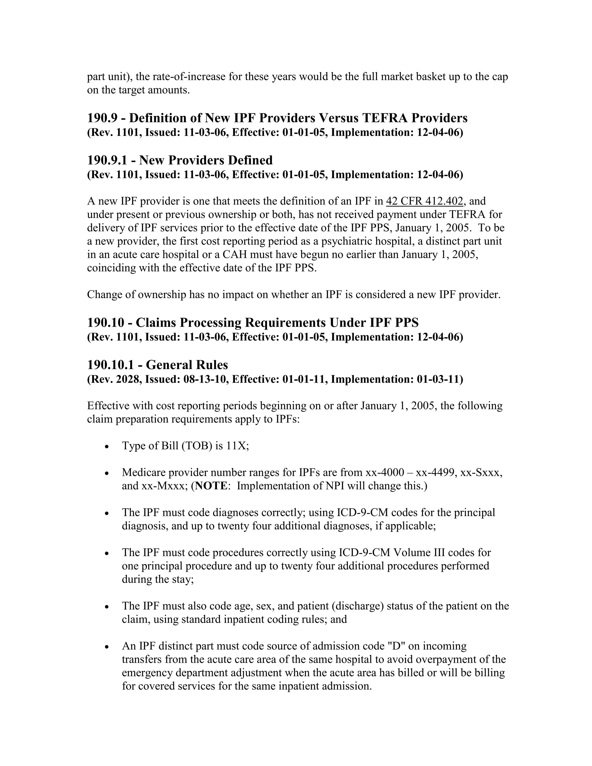 part unit), the rate-of-increase for these years would be the full market basket up to the cap
on the target amounts.

190.9 - Definition of New IPF Providers Versus TEFRA Providers
(Rev. 1101, Issued: 11-03-06, Effective: 01-01-05, Implementation: 12-04-06)

190.9.1 - New Providers Defined
(Rev. 1101, Issued: 11-03-06, Effective: 01-01-05, Implementation: 12-04-06)
A new IPF provider is one that meets the definition of an IPF in 42 CFR 412.402, and
under present or previous ownership or both, has not received payment under TEFRA for
delivery of IPF services prior to the effective date of the IPF PPS, January 1, 2005. To be
a new provider, the first cost reporting period as a psychiatric hospital, a distinct part unit
in an acute care hospital or a CAH must have begun no earlier than January 1, 2005,
coinciding with the effective date of the IPF PPS.
Change of ownership has no impact on whether an IPF is considered a new IPF provider.

190.10 - Claims Processing Requirements Under IPF PPS
(Rev. 1101, Issued: 11-03-06, Effective: 01-01-05, Implementation: 12-04-06)

190.10.1 - General Rules
(Rev. 2028, Issued: 08-13-10, Effective: 01-01-11, Implementation: 01-03-11)
Effective with cost reporting periods beginning on or after January 1, 2005, the following
claim preparation requirements apply to IPFs:
•

Type of Bill (TOB) is 11X;

•

Medicare provider number ranges for IPFs are from xx-4000 – xx-4499, xx-Sxxx,
and xx-Mxxx; (NOTE: Implementation of NPI will change this.)

•

The IPF must code diagnoses correctly; using ICD-9-CM codes for the principal
diagnosis, and up to twenty four additional diagnoses, if applicable;

•

The IPF must code procedures correctly using ICD-9-CM Volume III codes for
one principal procedure and up to twenty four additional procedures performed
during the stay;

•

The IPF must also code age, sex, and patient (discharge) status of the patient on the
claim, using standard inpatient coding rules; and

•

An IPF distinct part must code source of admission code "D" on incoming
transfers from the acute care area of the same hospital to avoid overpayment of the
emergency department adjustment when the acute area has billed or will be billing
for covered services for the same inpatient admission.

 