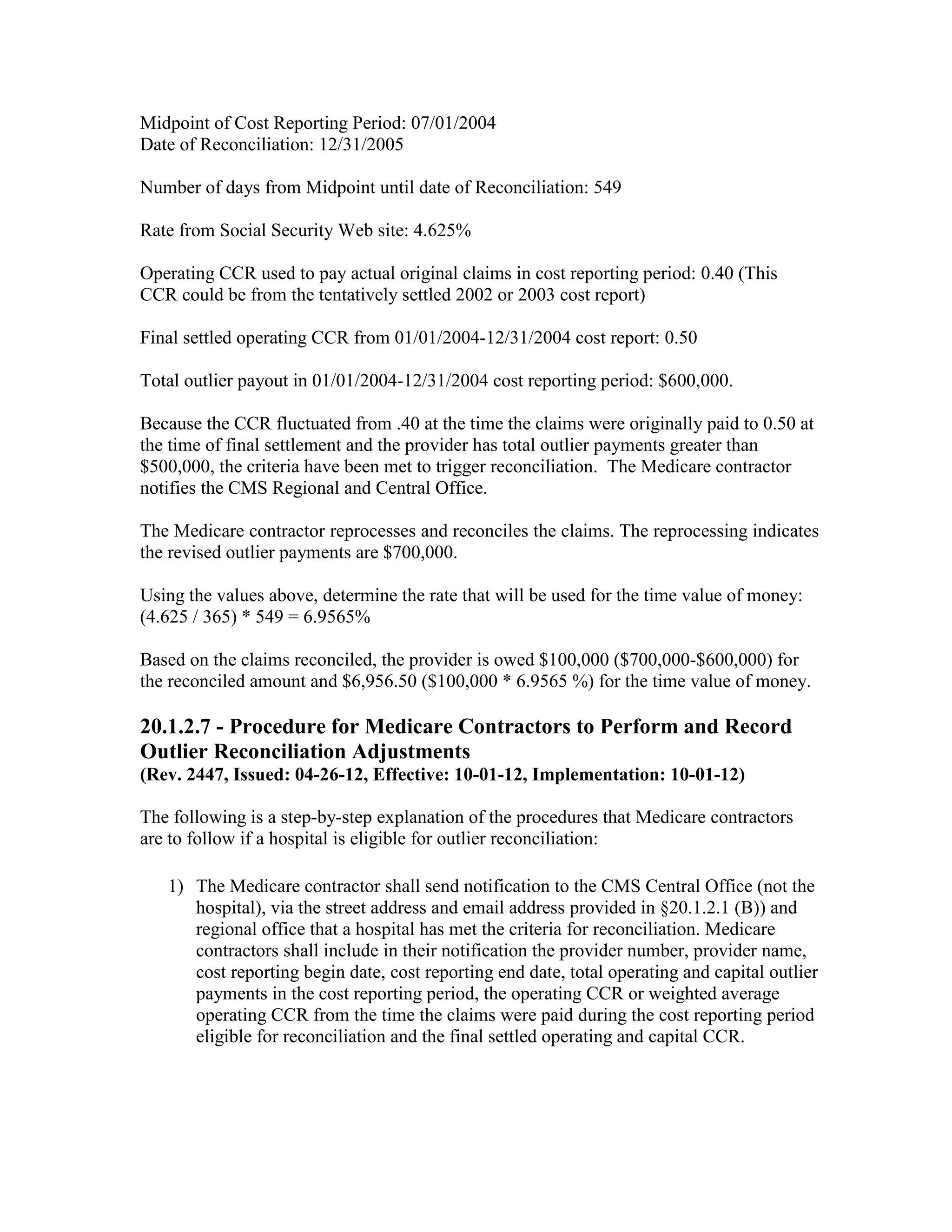 Midpoint of Cost Reporting Period: 07/01/2004
Date of Reconciliation: 12/31/2005
Number of days from Midpoint until date of Reconciliation: 549
Rate from Social Security Web site: 4.625%
Operating CCR used to pay actual original claims in cost reporting period: 0.40 (This
CCR could be from the tentatively settled 2002 or 2003 cost report)
Final settled operating CCR from 01/01/2004-12/31/2004 cost report: 0.50
Total outlier payout in 01/01/2004-12/31/2004 cost reporting period: $600,000.
Because the CCR fluctuated from .40 at the time the claims were originally paid to 0.50 at
the time of final settlement and the provider has total outlier payments greater than
$500,000, the criteria have been met to trigger reconciliation. The Medicare contractor
notifies the CMS Regional and Central Office.
The Medicare contractor reprocesses and reconciles the claims. The reprocessing indicates
the revised outlier payments are $700,000.
Using the values above, determine the rate that will be used for the time value of money:
(4.625 / 365) * 549 = 6.9565%
Based on the claims reconciled, the provider is owed $100,000 ($700,000-$600,000) for
the reconciled amount and $6,956.50 ($100,000 * 6.9565 %) for the time value of money.

20.1.2.7 - Procedure for Medicare Contractors to Perform and Record
Outlier Reconciliation Adjustments
(Rev. 2447, Issued: 04-26-12, Effective: 10-01-12, Implementation: 10-01-12)
The following is a step-by-step explanation of the procedures that Medicare contractors
are to follow if a hospital is eligible for outlier reconciliation:
1) The Medicare contractor shall send notification to the CMS Central Office (not the
hospital), via the street address and email address provided in §20.1.2.1 (B)) and
regional office that a hospital has met the criteria for reconciliation. Medicare
contractors shall include in their notification the provider number, provider name,
cost reporting begin date, cost reporting end date, total operating and capital outlier
payments in the cost reporting period, the operating CCR or weighted average
operating CCR from the time the claims were paid during the cost reporting period
eligible for reconciliation and the final settled operating and capital CCR.

 